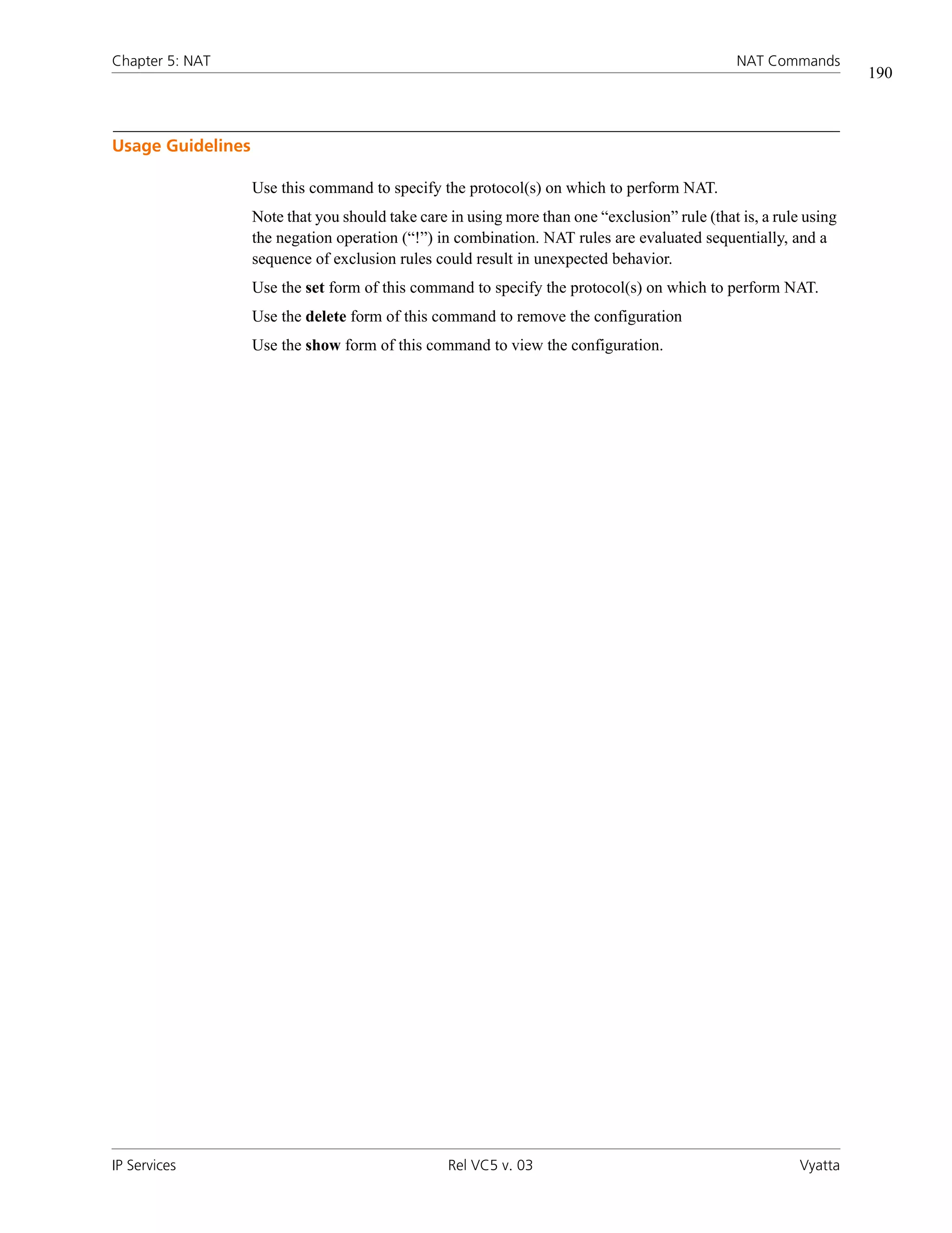 Chapter 5: NAT                                                                                  NAT Commands
                                                                                                                   190



Usage Guidelines

                   Use this command to specify the protocol(s) on which to perform NAT.
                   Note that you should take care in using more than one “exclusion” rule (that is, a rule using
                   the negation operation (“!”) in combination. NAT rules are evaluated sequentially, and a
                   sequence of exclusion rules could result in unexpected behavior.
                   Use the set form of this command to specify the protocol(s) on which to perform NAT.
                   Use the delete form of this command to remove the configuration
                   Use the show form of this command to view the configuration.




IP Services                                       Rel VC5 v. 03                                           Vyatta
 