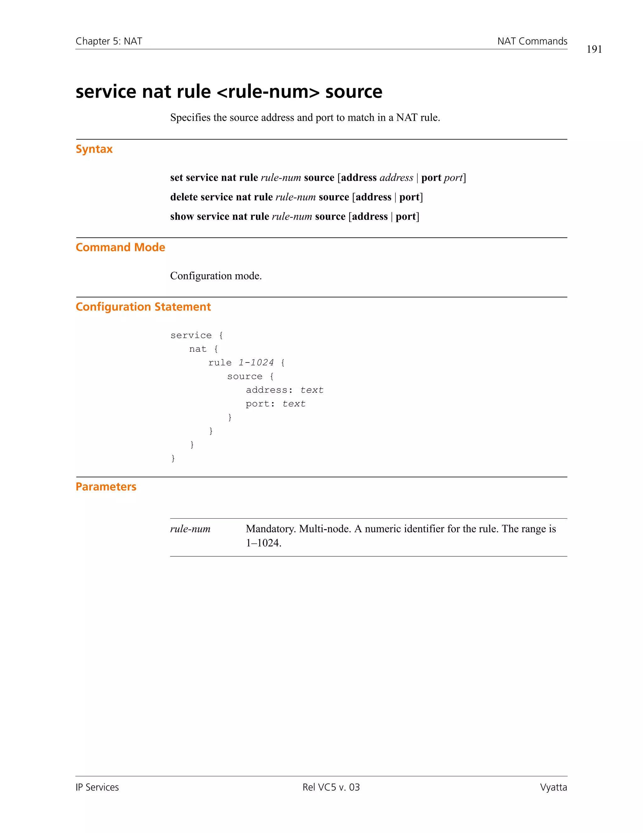 Chapter 5: NAT                                                                            NAT Commands
                                                                                                             191



service nat rule <rule-num> source
                 Specifies the source address and port to match in a NAT rule.

Syntax

                 set service nat rule rule-num source [address address | port port]
                 delete service nat rule rule-num source [address | port]
                 show service nat rule rule-num source [address | port]

Command Mode

                 Configuration mode.

Configuration Statement

                 service {
                    nat {
                       rule 1-1024 {
                           source {
                              address: text
                              port: text
                           }
                       }
                    }
                 }

Parameters


                 rule-num         Mandatory. Multi-node. A numeric identifier for the rule. The range is
                                  1–1024.




IP Services                                   Rel VC5 v. 03                                         Vyatta
 