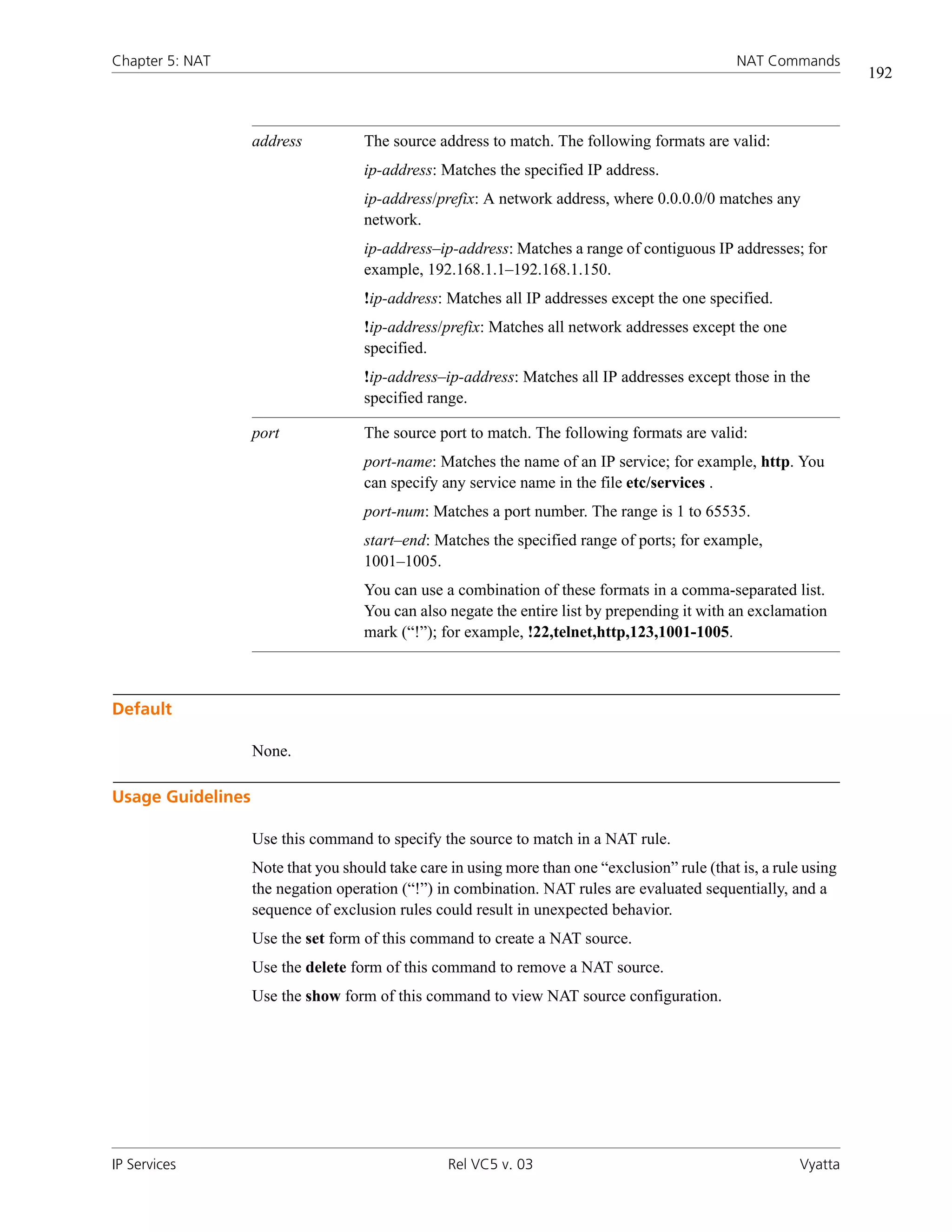 Chapter 5: NAT                                                                                  NAT Commands
                                                                                                                   192



                   address          The source address to match. The following formats are valid:
                                    ip-address: Matches the specified IP address.
                                    ip-address/prefix: A network address, where 0.0.0.0/0 matches any
                                    network.
                                    ip-address–ip-address: Matches a range of contiguous IP addresses; for
                                    example, 192.168.1.1–192.168.1.150.
                                    !ip-address: Matches all IP addresses except the one specified.
                                    !ip-address/prefix: Matches all network addresses except the one
                                    specified.
                                    !ip-address–ip-address: Matches all IP addresses except those in the
                                    specified range.

                   port             The source port to match. The following formats are valid:
                                    port-name: Matches the name of an IP service; for example, http. You
                                    can specify any service name in the file etc/services .
                                    port-num: Matches a port number. The range is 1 to 65535.
                                    start–end: Matches the specified range of ports; for example,
                                    1001–1005.
                                    You can use a combination of these formats in a comma-separated list.
                                    You can also negate the entire list by prepending it with an exclamation
                                    mark (“!”); for example, !22,telnet,http,123,1001-1005.



Default

                   None.

Usage Guidelines

                   Use this command to specify the source to match in a NAT rule.
                   Note that you should take care in using more than one “exclusion” rule (that is, a rule using
                   the negation operation (“!”) in combination. NAT rules are evaluated sequentially, and a
                   sequence of exclusion rules could result in unexpected behavior.
                   Use the set form of this command to create a NAT source.
                   Use the delete form of this command to remove a NAT source.
                   Use the show form of this command to view NAT source configuration.




IP Services                                       Rel VC5 v. 03                                           Vyatta
 