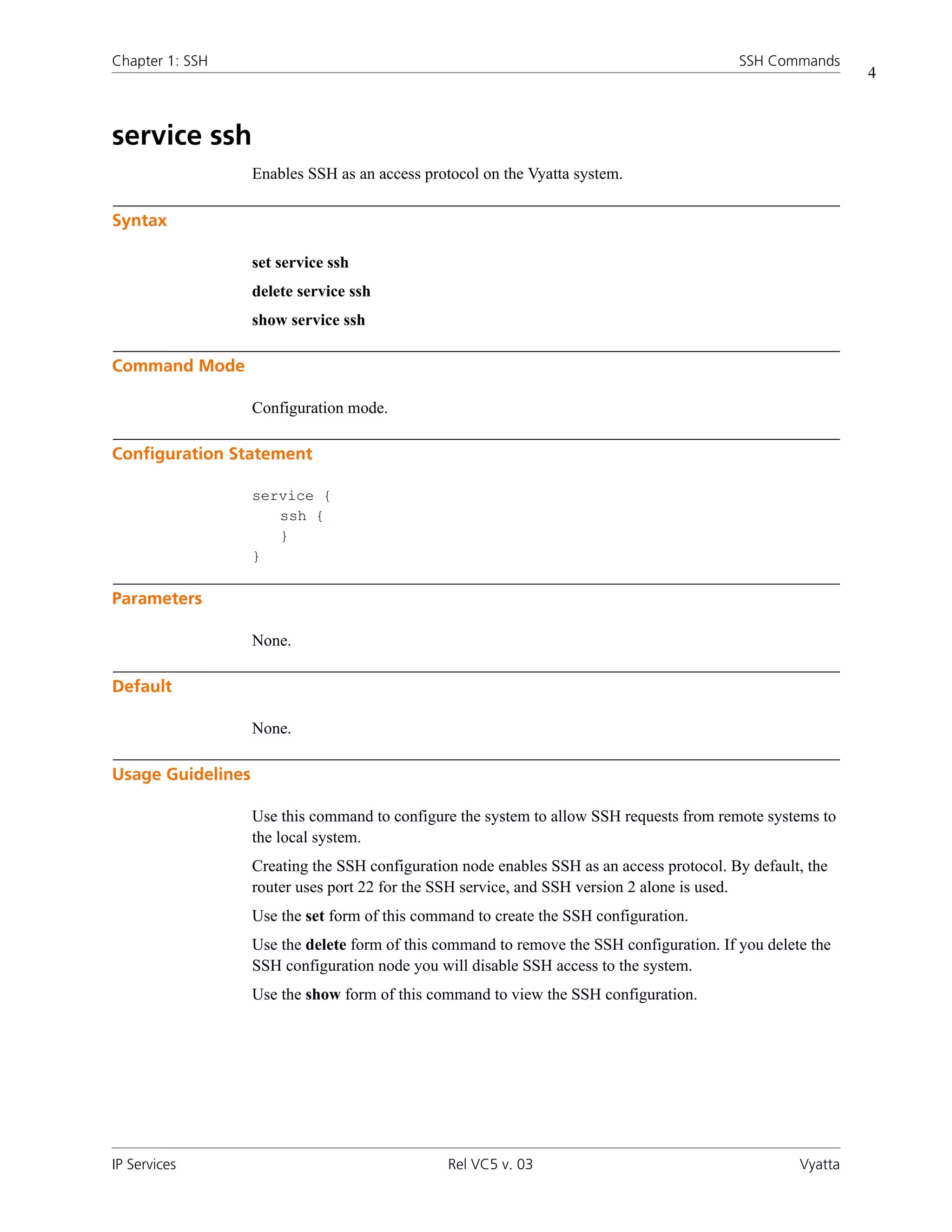 Chapter 1: SSH                                                                             SSH Commands
                                                                                                             4



service ssh
                   Enables SSH as an access protocol on the Vyatta system.

Syntax

                   set service ssh
                   delete service ssh
                   show service ssh

Command Mode

                   Configuration mode.

Configuration Statement

                   service {
                      ssh {
                      }
                   }

Parameters

                   None.

Default

                   None.

Usage Guidelines

                   Use this command to configure the system to allow SSH requests from remote systems to
                   the local system.
                   Creating the SSH configuration node enables SSH as an access protocol. By default, the
                   router uses port 22 for the SSH service, and SSH version 2 alone is used.
                   Use the set form of this command to create the SSH configuration.
                   Use the delete form of this command to remove the SSH configuration. If you delete the
                   SSH configuration node you will disable SSH access to the system.
                   Use the show form of this command to view the SSH configuration.




IP Services                                     Rel VC5 v. 03                                       Vyatta
 