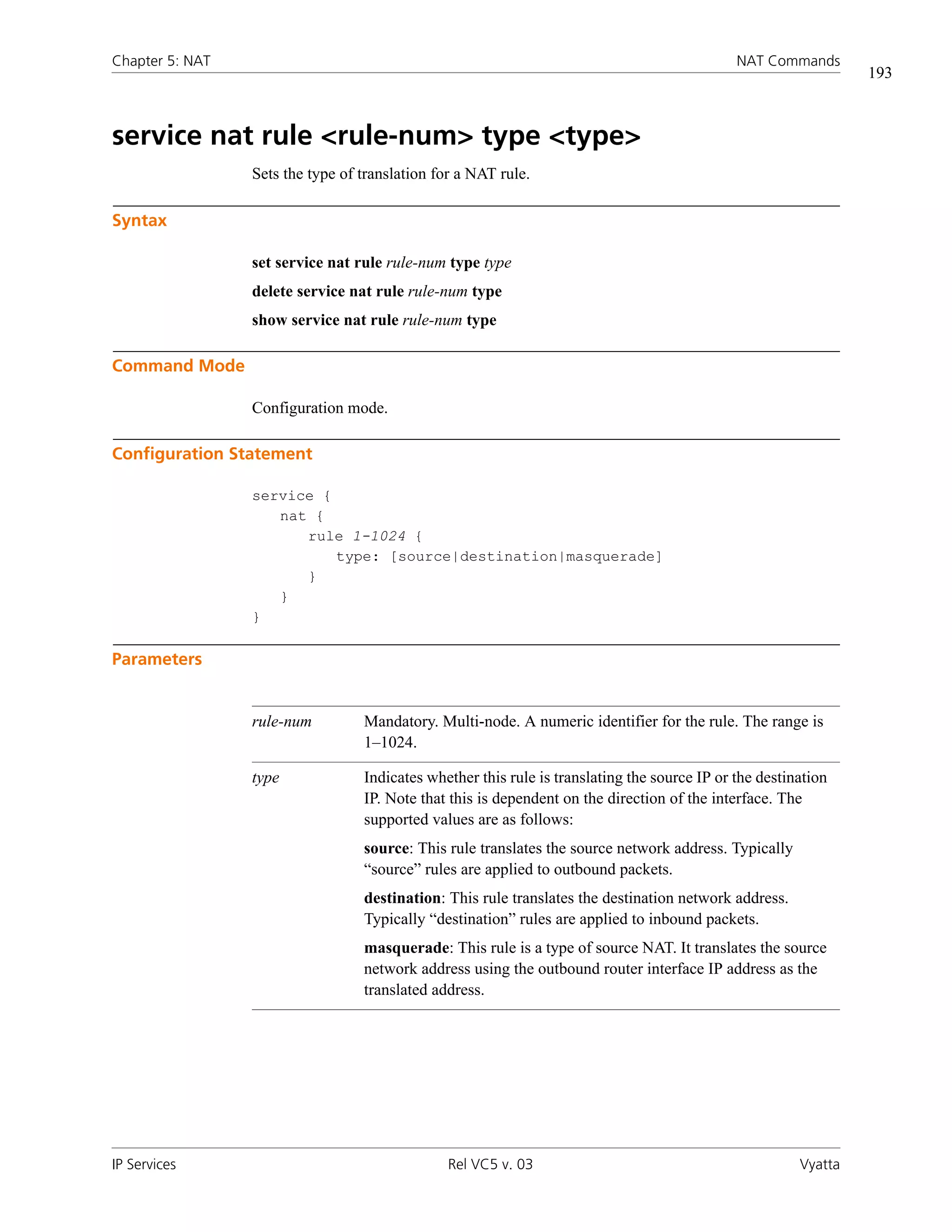 Chapter 5: NAT                                                                                NAT Commands
                                                                                                                 193



service nat rule <rule-num> type <type>
                 Sets the type of translation for a NAT rule.

Syntax

                 set service nat rule rule-num type type
                 delete service nat rule rule-num type
                 show service nat rule rule-num type

Command Mode

                 Configuration mode.

Configuration Statement

                 service {
                    nat {
                       rule 1-1024 {
                           type: [source|destination|masquerade]
                       }
                    }
                 }

Parameters


                 rule-num         Mandatory. Multi-node. A numeric identifier for the rule. The range is
                                  1–1024.

                 type             Indicates whether this rule is translating the source IP or the destination
                                  IP. Note that this is dependent on the direction of the interface. The
                                  supported values are as follows:
                                  source: This rule translates the source network address. Typically
                                  “source” rules are applied to outbound packets.
                                  destination: This rule translates the destination network address.
                                  Typically “destination” rules are applied to inbound packets.
                                  masquerade: This rule is a type of source NAT. It translates the source
                                  network address using the outbound router interface IP address as the
                                  translated address.




IP Services                                     Rel VC5 v. 03                                           Vyatta
 