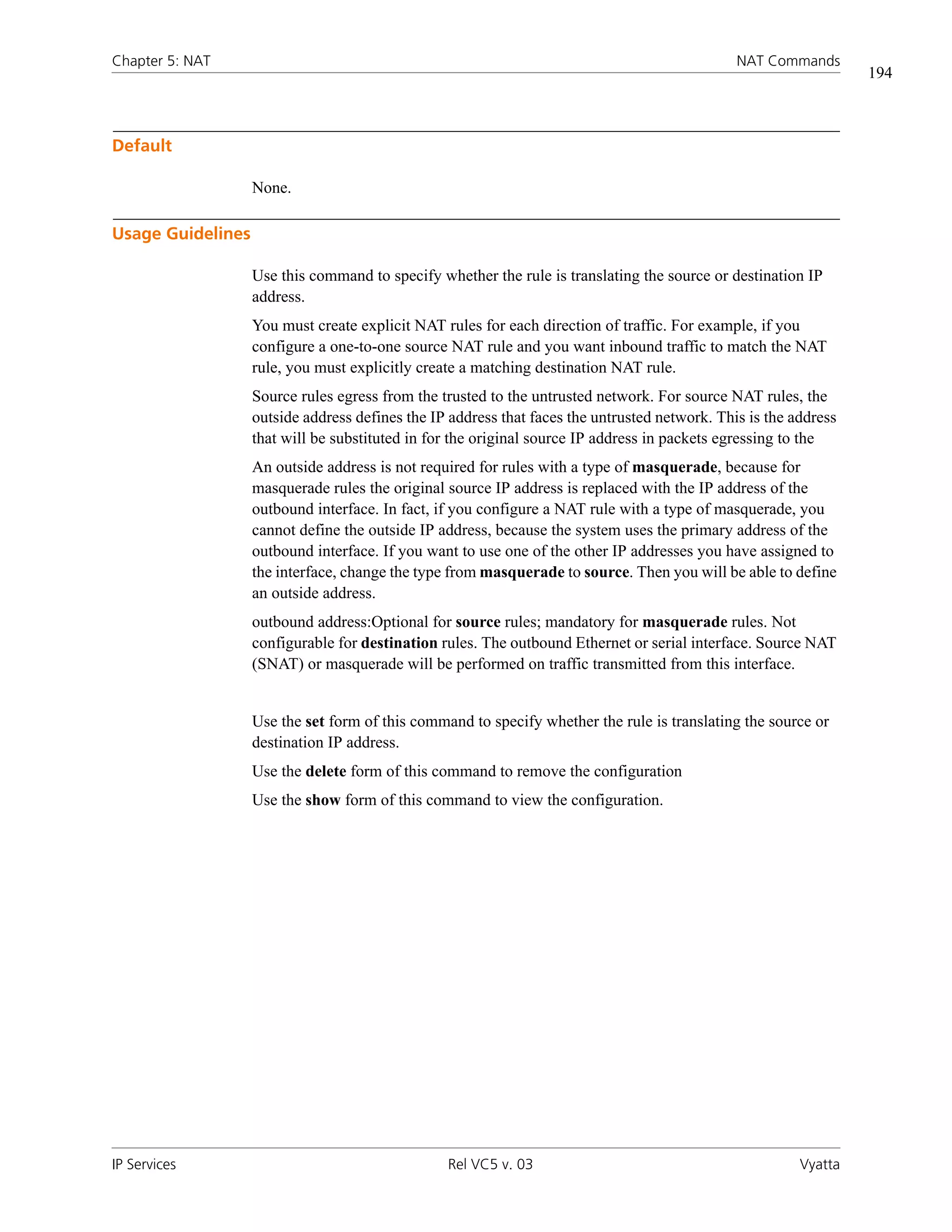 Chapter 5: NAT                                                                                 NAT Commands
                                                                                                                  194



Default

                   None.

Usage Guidelines

                   Use this command to specify whether the rule is translating the source or destination IP
                   address.
                   You must create explicit NAT rules for each direction of traffic. For example, if you
                   configure a one-to-one source NAT rule and you want inbound traffic to match the NAT
                   rule, you must explicitly create a matching destination NAT rule.
                   Source rules egress from the trusted to the untrusted network. For source NAT rules, the
                   outside address defines the IP address that faces the untrusted network. This is the address
                   that will be substituted in for the original source IP address in packets egressing to the
                   An outside address is not required for rules with a type of masquerade, because for
                   masquerade rules the original source IP address is replaced with the IP address of the
                   outbound interface. In fact, if you configure a NAT rule with a type of masquerade, you
                   cannot define the outside IP address, because the system uses the primary address of the
                   outbound interface. If you want to use one of the other IP addresses you have assigned to
                   the interface, change the type from masquerade to source. Then you will be able to define
                   an outside address.
                   outbound address:Optional for source rules; mandatory for masquerade rules. Not
                   configurable for destination rules. The outbound Ethernet or serial interface. Source NAT
                   (SNAT) or masquerade will be performed on traffic transmitted from this interface.


                   Use the set form of this command to specify whether the rule is translating the source or
                   destination IP address.
                   Use the delete form of this command to remove the configuration
                   Use the show form of this command to view the configuration.




IP Services                                      Rel VC5 v. 03                                           Vyatta
 