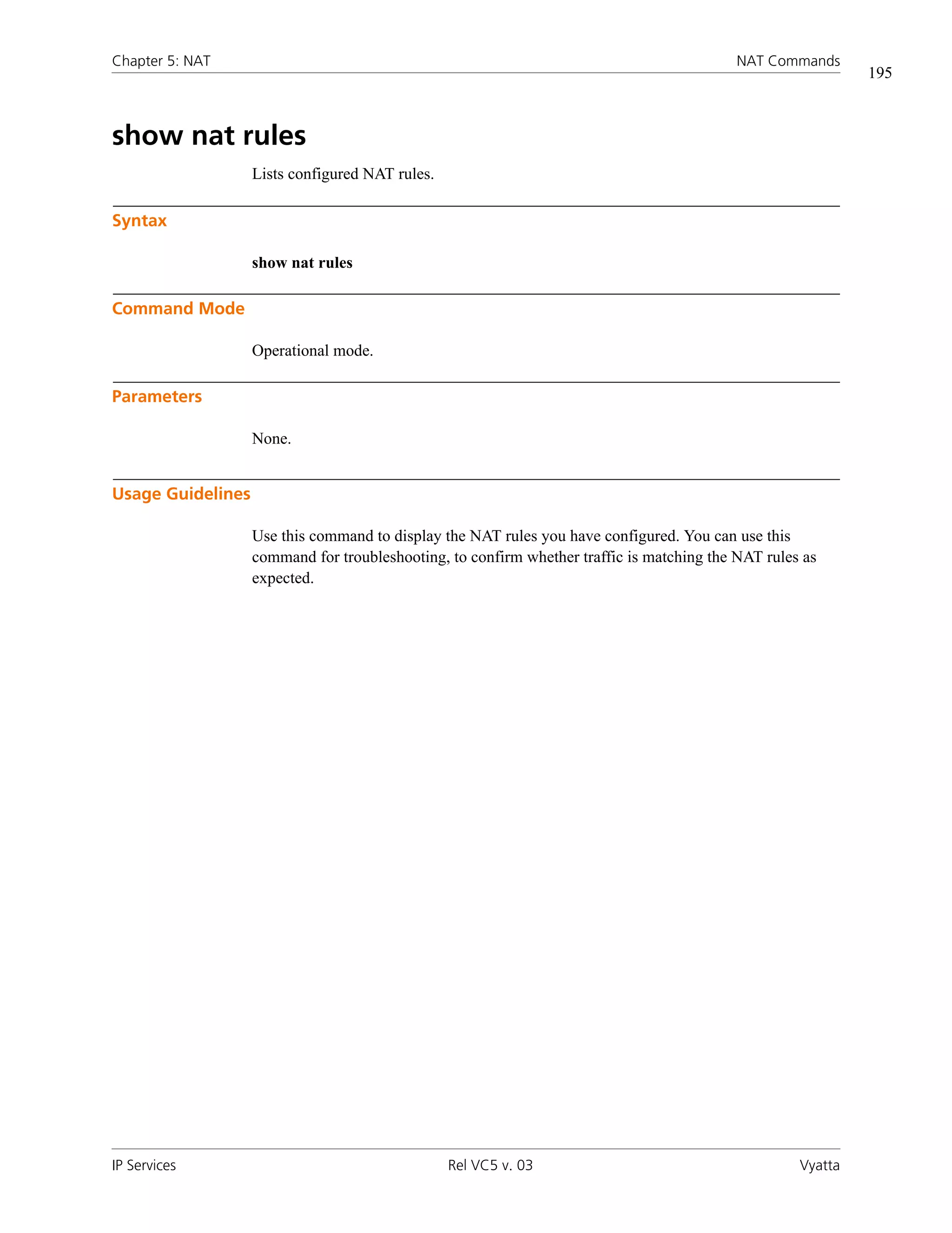 Chapter 5: NAT                                                                             NAT Commands
                                                                                                             195



show nat rules
                   Lists configured NAT rules.

Syntax

                   show nat rules

Command Mode

                   Operational mode.

Parameters

                   None.


Usage Guidelines

                   Use this command to display the NAT rules you have configured. You can use this
                   command for troubleshooting, to confirm whether traffic is matching the NAT rules as
                   expected.




IP Services                                      Rel VC5 v. 03                                      Vyatta
 