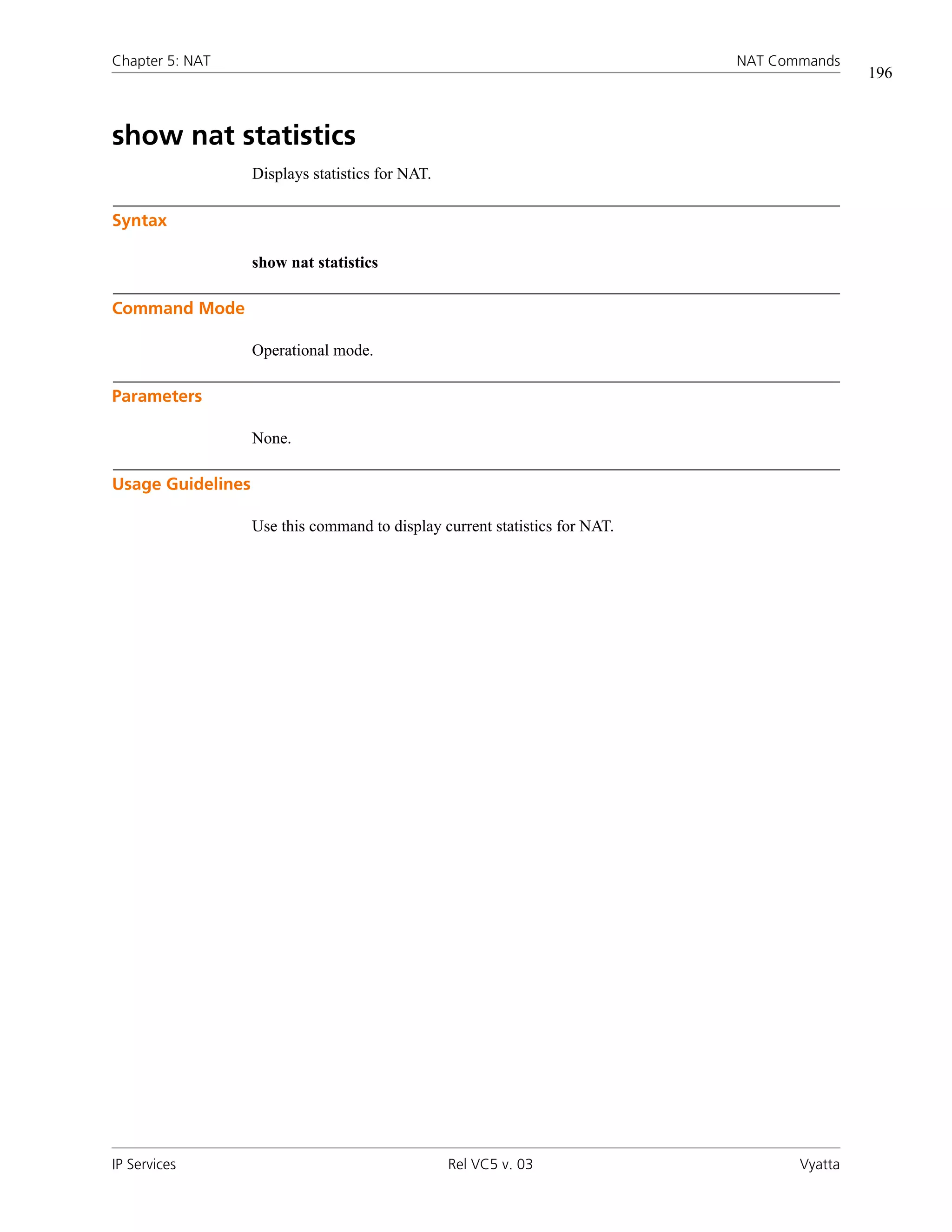 Chapter 5: NAT                                                               NAT Commands
                                                                                             196



show nat statistics
                   Displays statistics for NAT.

Syntax

                   show nat statistics

Command Mode

                   Operational mode.

Parameters

                   None.

Usage Guidelines

                   Use this command to display current statistics for NAT.




IP Services                                       Rel VC5 v. 03                     Vyatta
 