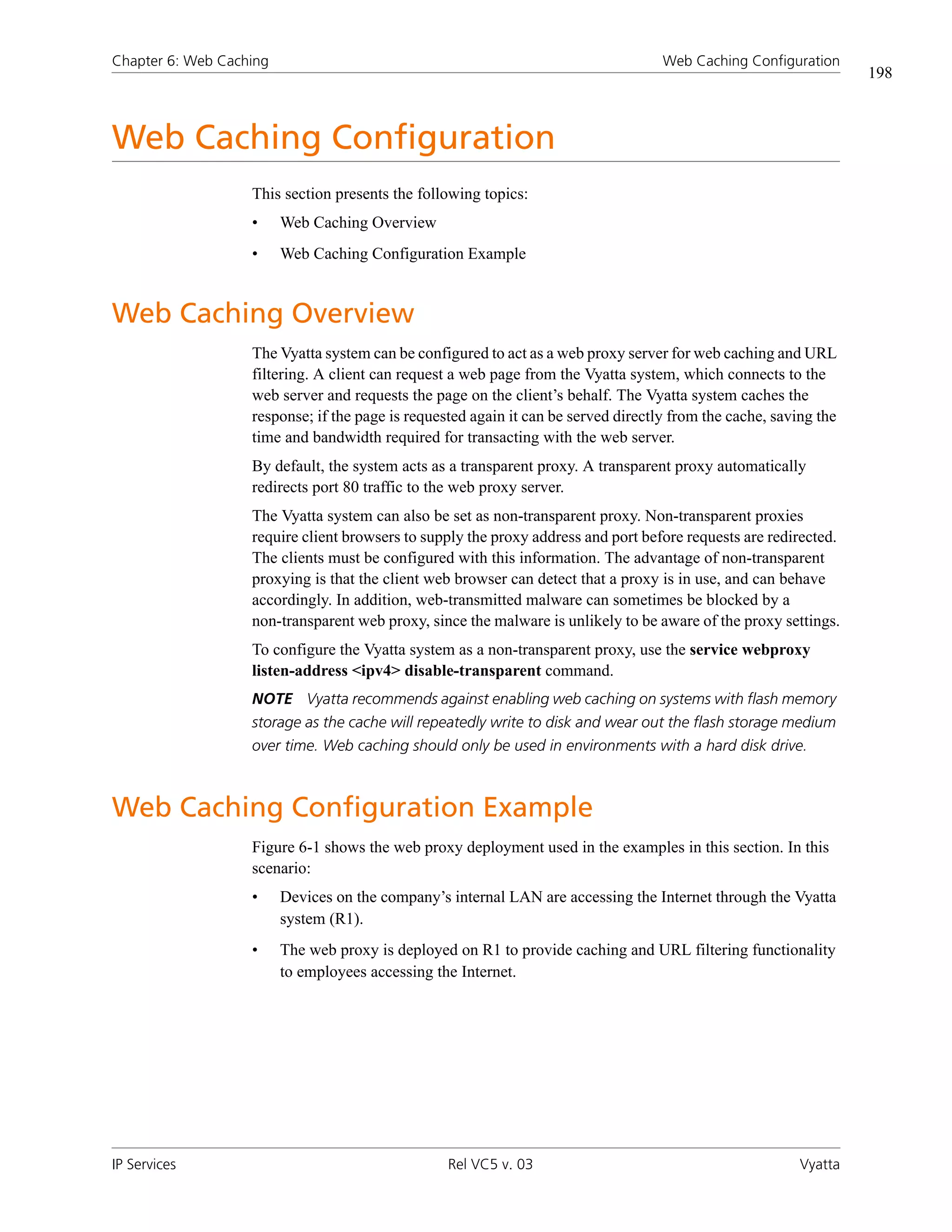 Chapter 6: Web Caching                                                              Web Caching Configuration
                                                                                                                   198



Web Caching Configuration
                   This section presents the following topics:
                   •     Web Caching Overview
                   •     Web Caching Configuration Example


Web Caching Overview
                   The Vyatta system can be configured to act as a web proxy server for web caching and URL
                   filtering. A client can request a web page from the Vyatta system, which connects to the
                   web server and requests the page on the client’s behalf. The Vyatta system caches the
                   response; if the page is requested again it can be served directly from the cache, saving the
                   time and bandwidth required for transacting with the web server.
                   By default, the system acts as a transparent proxy. A transparent proxy automatically
                   redirects port 80 traffic to the web proxy server.
                   The Vyatta system can also be set as non-transparent proxy. Non-transparent proxies
                   require client browsers to supply the proxy address and port before requests are redirected.
                   The clients must be configured with this information. The advantage of non-transparent
                   proxying is that the client web browser can detect that a proxy is in use, and can behave
                   accordingly. In addition, web-transmitted malware can sometimes be blocked by a
                   non-transparent web proxy, since the malware is unlikely to be aware of the proxy settings.
                   To configure the Vyatta system as a non-transparent proxy, use the service webproxy
                   listen-address <ipv4> disable-transparent command.
                   NOTE Vyatta recommends against enabling web caching on systems with flash memory
                   storage as the cache will repeatedly write to disk and wear out the flash storage medium
                   over time. Web caching should only be used in environments with a hard disk drive.



Web Caching Configuration Example
                   Figure 6-1 shows the web proxy deployment used in the examples in this section. In this
                   scenario:
                   •     Devices on the company’s internal LAN are accessing the Internet through the Vyatta
                         system (R1).
                   •     The web proxy is deployed on R1 to provide caching and URL filtering functionality
                         to employees accessing the Internet.




IP Services                                       Rel VC5 v. 03                                           Vyatta
 