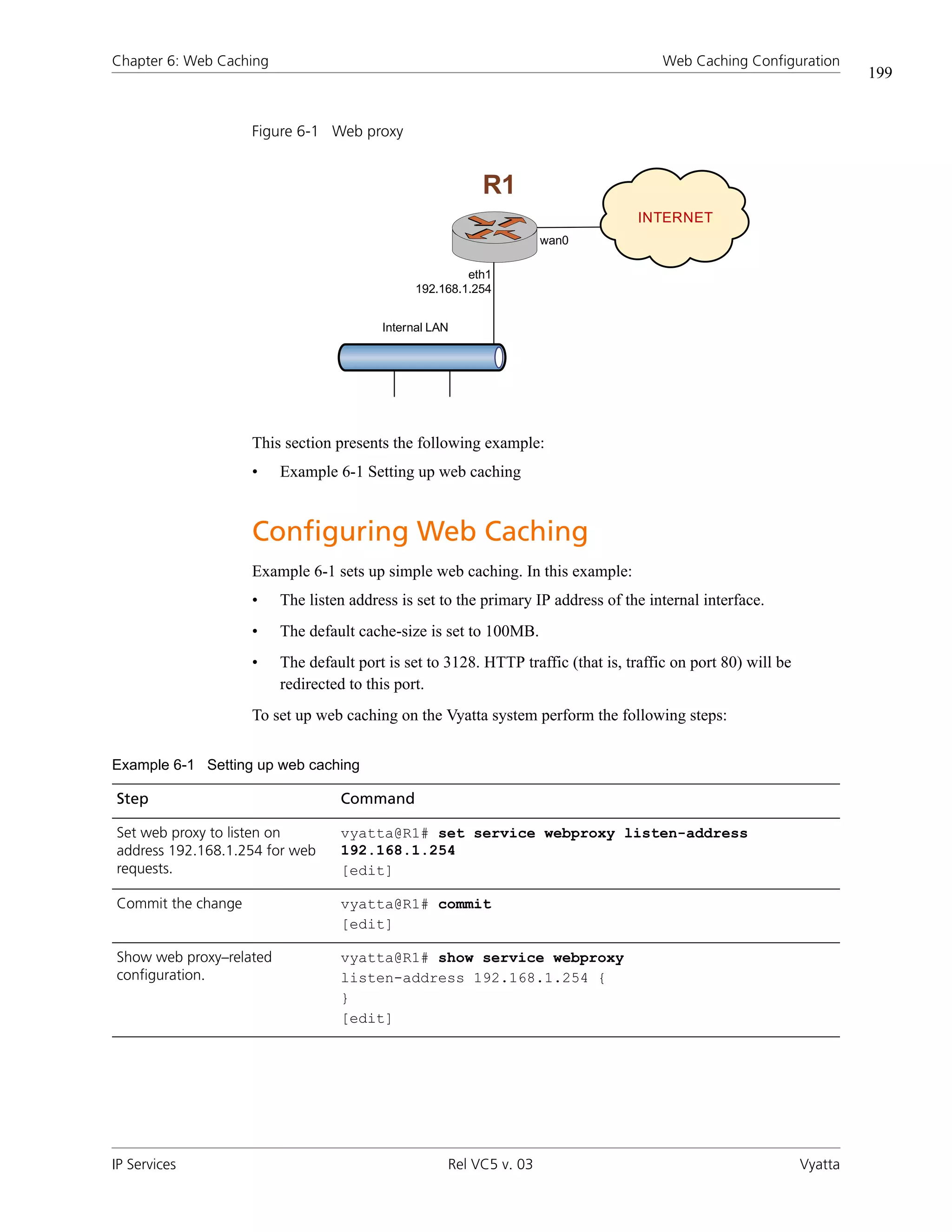 Chapter 6: Web Caching                                                                 Web Caching Configuration
                                                                                                                        199


                    Figure 6-1 Web proxy


                                                          R1
                                                                                   INTERNET
                                                                    wan0

                                                        eth1
                                               192.168.1.254


                                         Internal LAN




                    This section presents the following example:
                    •    Example 6-1 Setting up web caching


                    Configuring Web Caching
                    Example 6-1 sets up simple web caching. In this example:
                    •    The listen address is set to the primary IP address of the internal interface.
                    •    The default cache-size is set to 100MB.
                    •    The default port is set to 3128. HTTP traffic (that is, traffic on port 80) will be
                         redirected to this port.
                    To set up web caching on the Vyatta system perform the following steps:


Example 6-1 Setting up web caching

Step                              Command

Set web proxy to listen on        vyatta@R1# set service webproxy listen-address
address 192.168.1.254 for web     192.168.1.254
requests.                         [edit]

Commit the change                 vyatta@R1# commit
                                  [edit]

Show web proxy–related            vyatta@R1# show service webproxy
configuration.                    listen-address 192.168.1.254 {
                                  }
                                  [edit]




IP Services                                         Rel VC5 v. 03                                              Vyatta
 