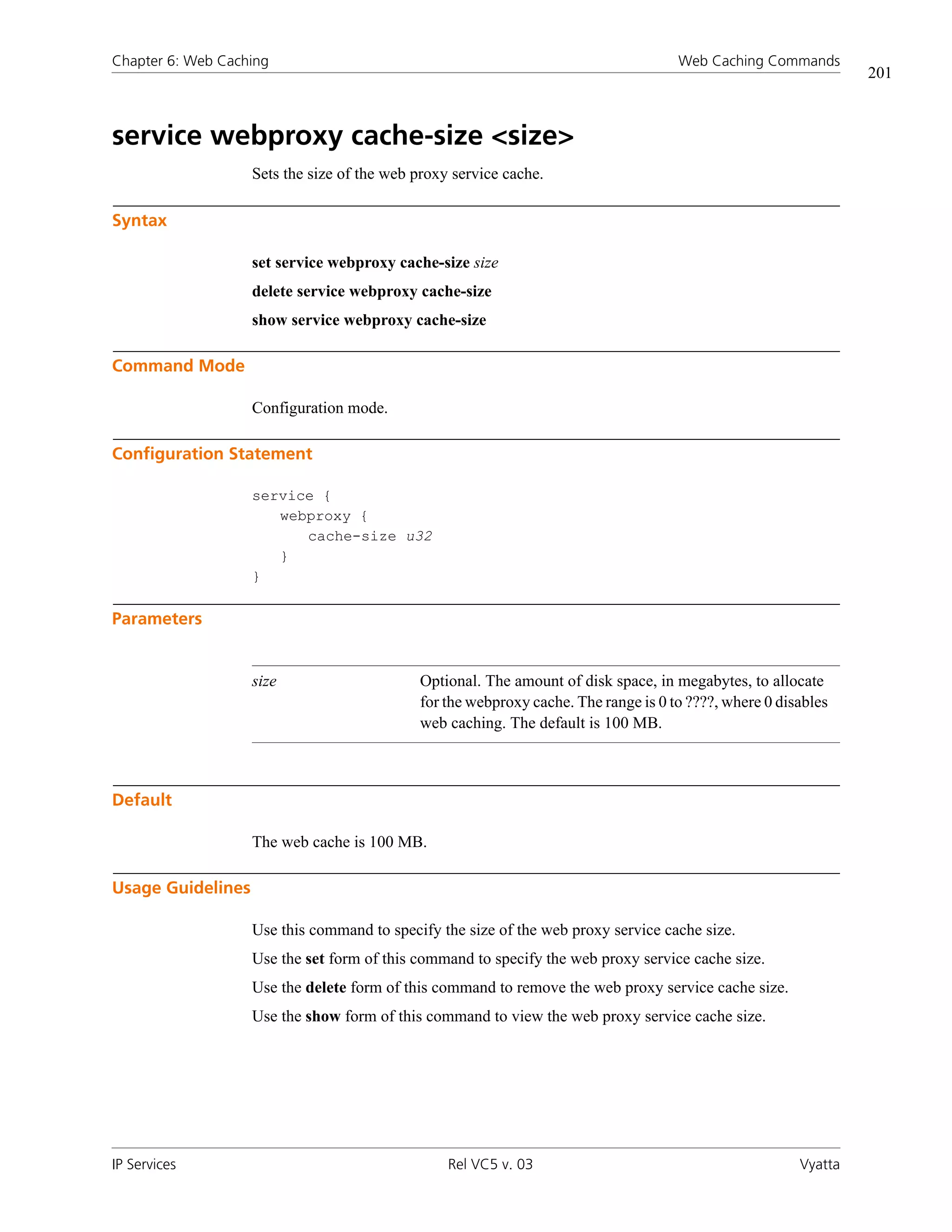 Chapter 6: Web Caching                                                              Web Caching Commands
                                                                                                                201



service webproxy cache-size <size>
                   Sets the size of the web proxy service cache.

Syntax

                   set service webproxy cache-size size
                   delete service webproxy cache-size
                   show service webproxy cache-size

Command Mode

                   Configuration mode.

Configuration Statement

                   service {
                      webproxy {
                         cache-size u32
                      }
                   }

Parameters


                   size                     Optional. The amount of disk space, in megabytes, to allocate
                                            for the webproxy cache. The range is 0 to ????, where 0 disables
                                            web caching. The default is 100 MB.



Default

                   The web cache is 100 MB.

Usage Guidelines

                   Use this command to specify the size of the web proxy service cache size.
                   Use the set form of this command to specify the web proxy service cache size.
                   Use the delete form of this command to remove the web proxy service cache size.
                   Use the show form of this command to view the web proxy service cache size.




IP Services                                      Rel VC5 v. 03                                         Vyatta
 