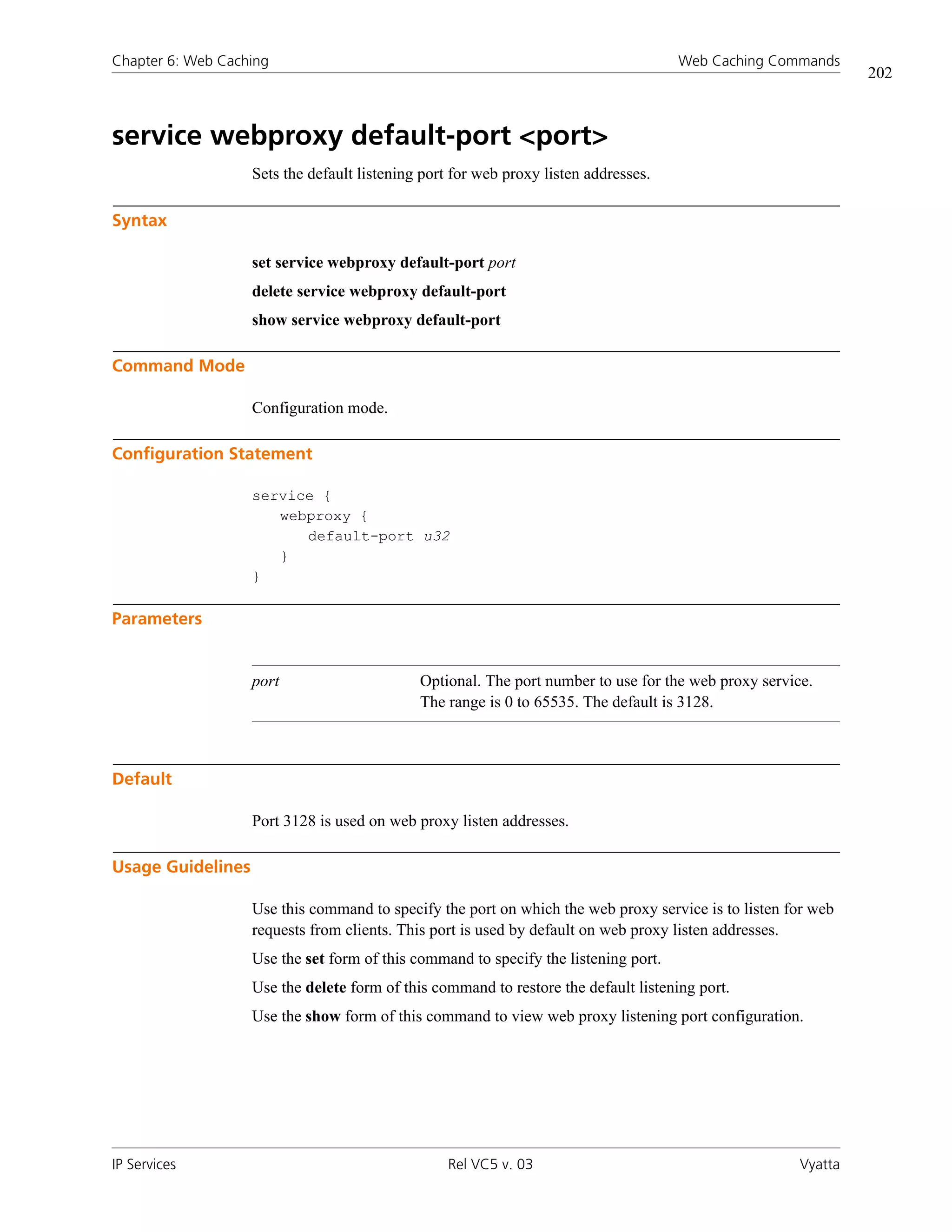 Chapter 6: Web Caching                                                               Web Caching Commands
                                                                                                               202



service webproxy default-port <port>
                   Sets the default listening port for web proxy listen addresses.

Syntax

                   set service webproxy default-port port
                   delete service webproxy default-port
                   show service webproxy default-port

Command Mode

                   Configuration mode.

Configuration Statement

                   service {
                      webproxy {
                         default-port u32
                      }
                   }

Parameters


                   port                      Optional. The port number to use for the web proxy service.
                                             The range is 0 to 65535. The default is 3128.



Default

                   Port 3128 is used on web proxy listen addresses.

Usage Guidelines

                   Use this command to specify the port on which the web proxy service is to listen for web
                   requests from clients. This port is used by default on web proxy listen addresses.
                   Use the set form of this command to specify the listening port.
                   Use the delete form of this command to restore the default listening port.
                   Use the show form of this command to view web proxy listening port configuration.




IP Services                                      Rel VC5 v. 03                                        Vyatta
 