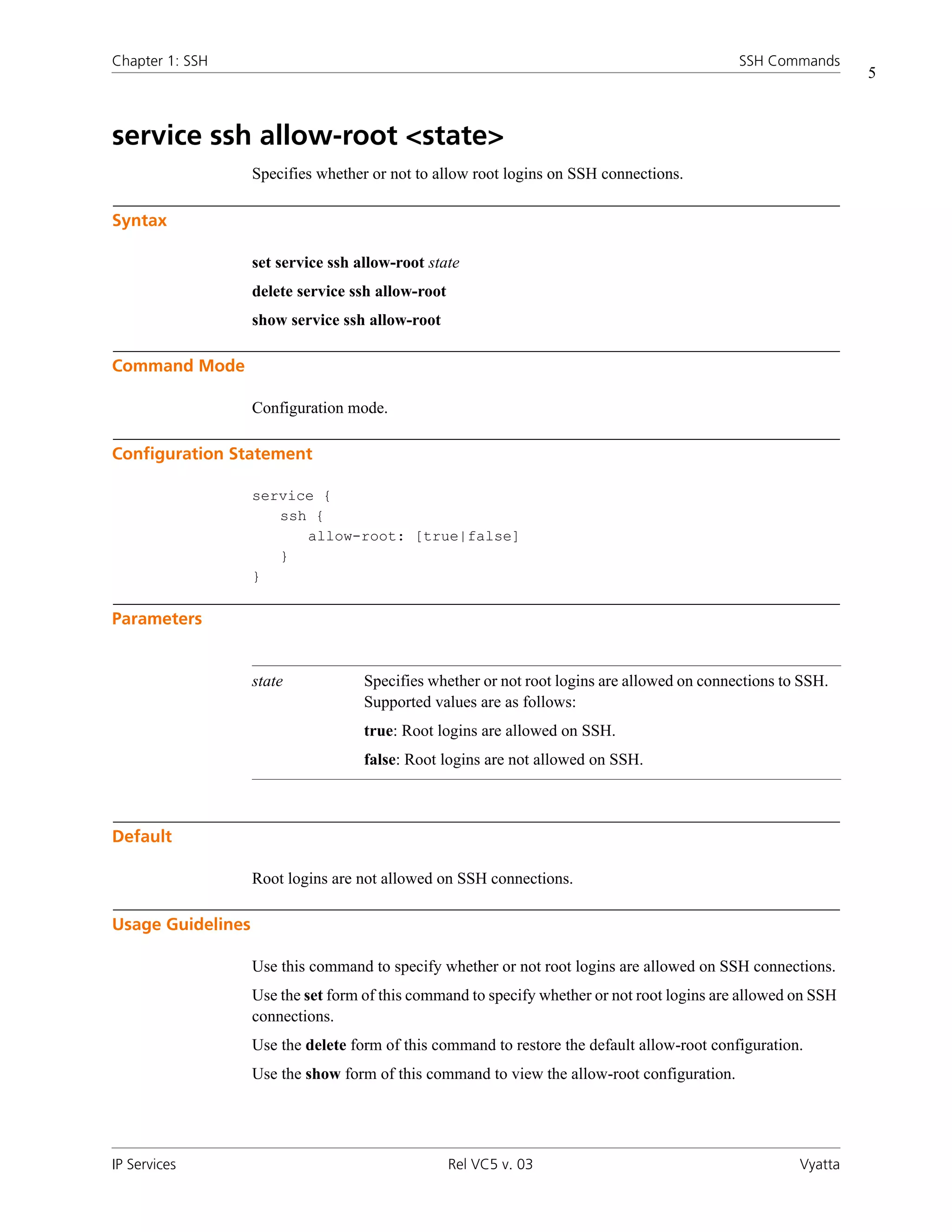 Chapter 1: SSH                                                                               SSH Commands
                                                                                                               5



service ssh allow-root <state>
                   Specifies whether or not to allow root logins on SSH connections.

Syntax

                   set service ssh allow-root state
                   delete service ssh allow-root
                   show service ssh allow-root

Command Mode

                   Configuration mode.

Configuration Statement

                   service {
                      ssh {
                         allow-root: [true|false]
                      }
                   }

Parameters


                   state            Specifies whether or not root logins are allowed on connections to SSH.
                                    Supported values are as follows:
                                    true: Root logins are allowed on SSH.
                                    false: Root logins are not allowed on SSH.



Default

                   Root logins are not allowed on SSH connections.

Usage Guidelines

                   Use this command to specify whether or not root logins are allowed on SSH connections.
                   Use the set form of this command to specify whether or not root logins are allowed on SSH
                   connections.
                   Use the delete form of this command to restore the default allow-root configuration.
                   Use the show form of this command to view the allow-root configuration.




IP Services                                        Rel VC5 v. 03                                      Vyatta
 