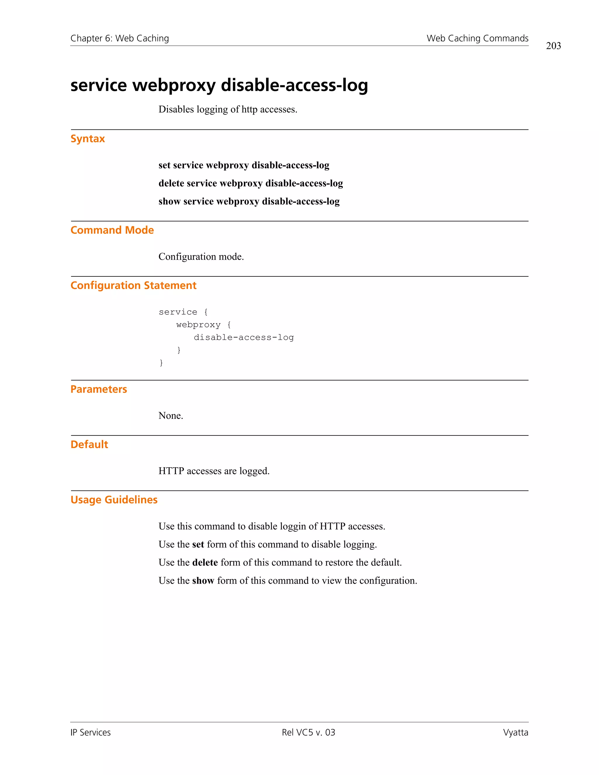 Chapter 6: Web Caching                                                            Web Caching Commands
                                                                                                          203



service webproxy disable-access-log
                   Disables logging of http accesses.

Syntax

                   set service webproxy disable-access-log
                   delete service webproxy disable-access-log
                   show service webproxy disable-access-log

Command Mode

                   Configuration mode.

Configuration Statement

                   service {
                      webproxy {
                         disable-access-log
                      }
                   }

Parameters

                   None.

Default

                   HTTP accesses are logged.

Usage Guidelines

                   Use this command to disable loggin of HTTP accesses.
                   Use the set form of this command to disable logging.
                   Use the delete form of this command to restore the default.
                   Use the show form of this command to view the configuration.




IP Services                                      Rel VC5 v. 03                                   Vyatta
 