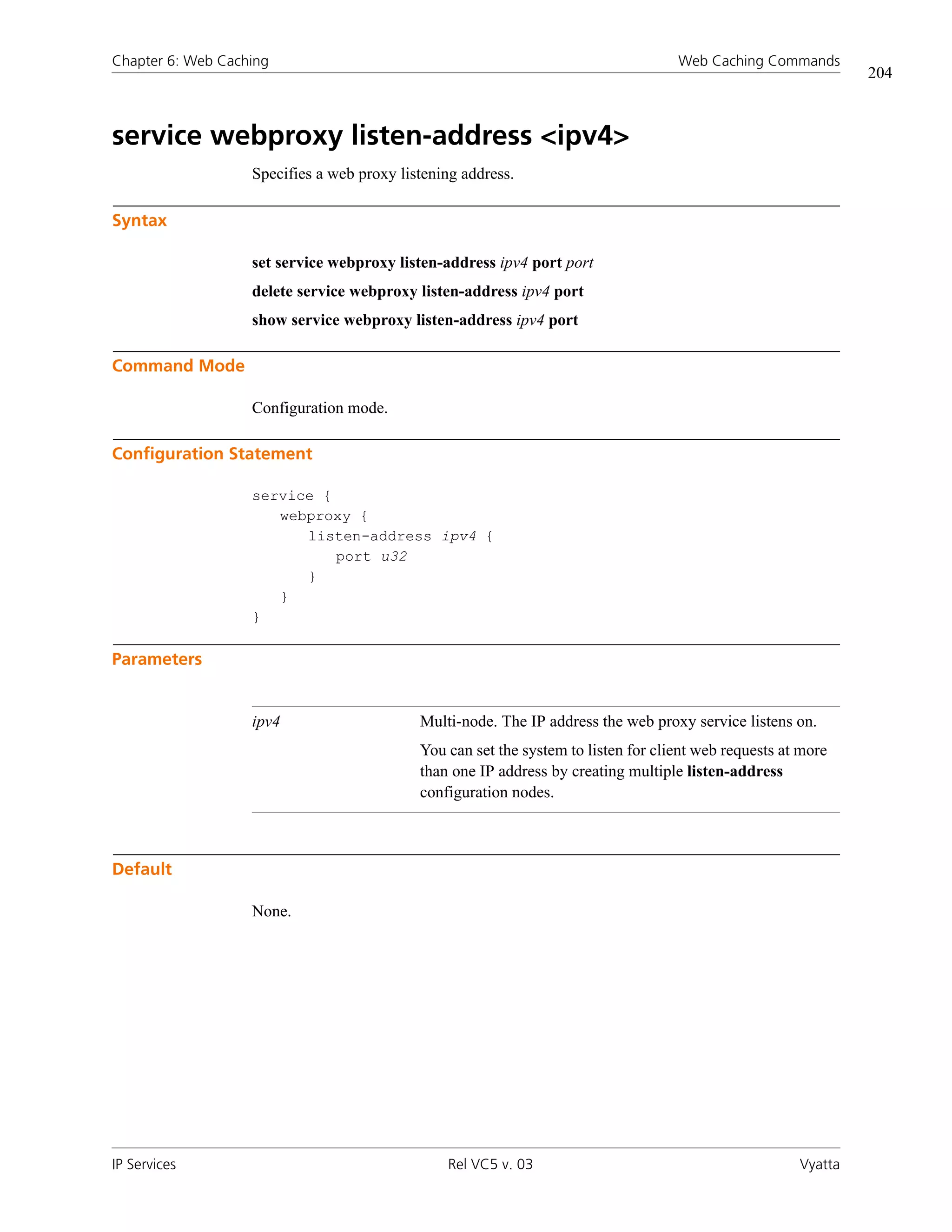 Chapter 6: Web Caching                                                              Web Caching Commands
                                                                                                                204



service webproxy listen-address <ipv4>
                   Specifies a web proxy listening address.

Syntax

                   set service webproxy listen-address ipv4 port port
                   delete service webproxy listen-address ipv4 port
                   show service webproxy listen-address ipv4 port

Command Mode

                   Configuration mode.

Configuration Statement

                   service {
                      webproxy {
                         listen-address ipv4 {
                             port u32
                         }
                      }
                   }

Parameters


                   ipv4                     Multi-node. The IP address the web proxy service listens on.
                                            You can set the system to listen for client web requests at more
                                            than one IP address by creating multiple listen-address
                                            configuration nodes.



Default

                   None.




IP Services                                     Rel VC5 v. 03                                          Vyatta
 