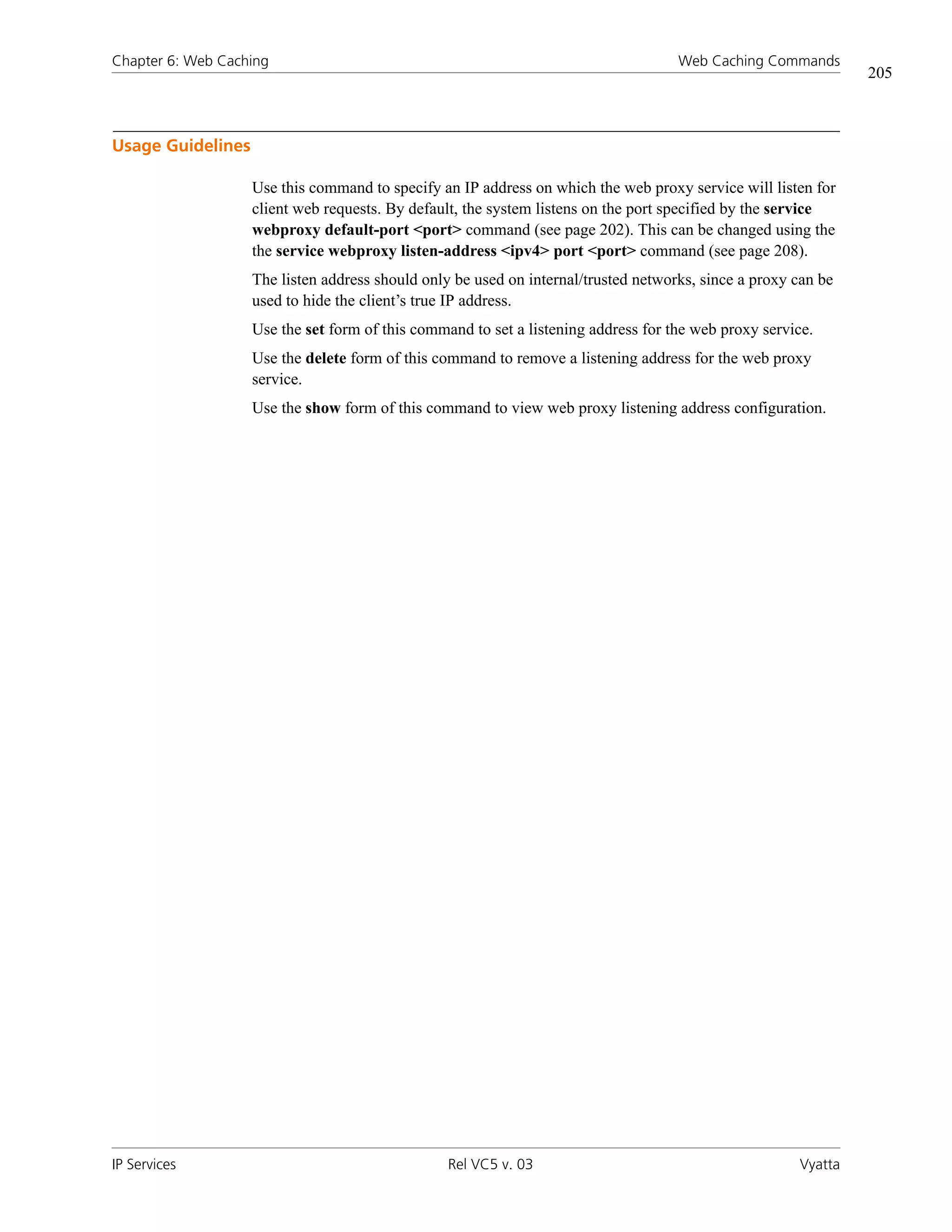 Chapter 6: Web Caching                                                              Web Caching Commands
                                                                                                               205



Usage Guidelines

                   Use this command to specify an IP address on which the web proxy service will listen for
                   client web requests. By default, the system listens on the port specified by the service
                   webproxy default-port <port> command (see page 202). This can be changed using the
                   the service webproxy listen-address <ipv4> port <port> command (see page 208).
                   The listen address should only be used on internal/trusted networks, since a proxy can be
                   used to hide the client’s true IP address.
                   Use the set form of this command to set a listening address for the web proxy service.
                   Use the delete form of this command to remove a listening address for the web proxy
                   service.
                   Use the show form of this command to view web proxy listening address configuration.




IP Services                                      Rel VC5 v. 03                                        Vyatta
 
