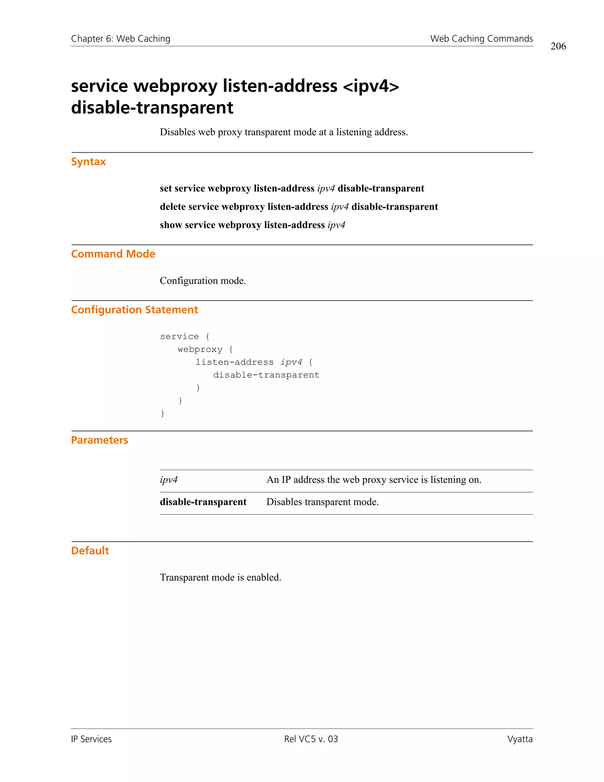 Chapter 6: Web Caching                                                             Web Caching Commands
                                                                                                            206



service webproxy listen-address <ipv4>
disable-transparent
                   Disables web proxy transparent mode at a listening address.

Syntax

                   set service webproxy listen-address ipv4 disable-transparent
                   delete service webproxy listen-address ipv4 disable-transparent
                   show service webproxy listen-address ipv4

Command Mode

                   Configuration mode.

Configuration Statement

                   service {
                      webproxy {
                         listen-address ipv4 {
                             disable-transparent
                         }
                      }
                   }

Parameters


                   ipv4                     An IP address the web proxy service is listening on.

                   disable-transparent      Disables transparent mode.



Default

                   Transparent mode is enabled.




IP Services                                       Rel VC5 v. 03                                    Vyatta
 