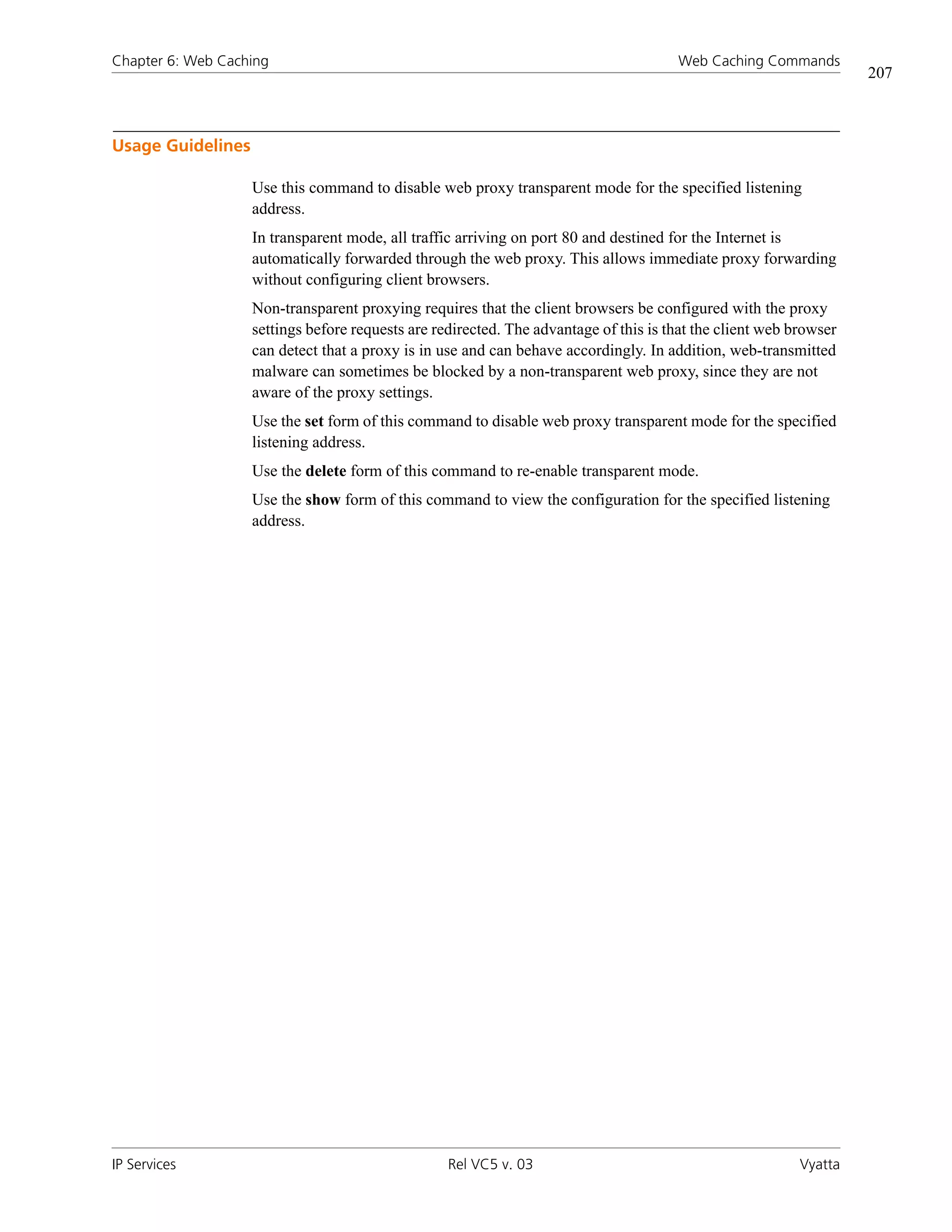 Chapter 6: Web Caching                                                                Web Caching Commands
                                                                                                                   207



Usage Guidelines

                   Use this command to disable web proxy transparent mode for the specified listening
                   address.
                   In transparent mode, all traffic arriving on port 80 and destined for the Internet is
                   automatically forwarded through the web proxy. This allows immediate proxy forwarding
                   without configuring client browsers.
                   Non-transparent proxying requires that the client browsers be configured with the proxy
                   settings before requests are redirected. The advantage of this is that the client web browser
                   can detect that a proxy is in use and can behave accordingly. In addition, web-transmitted
                   malware can sometimes be blocked by a non-transparent web proxy, since they are not
                   aware of the proxy settings.
                   Use the set form of this command to disable web proxy transparent mode for the specified
                   listening address.
                   Use the delete form of this command to re-enable transparent mode.
                   Use the show form of this command to view the configuration for the specified listening
                   address.




IP Services                                       Rel VC5 v. 03                                           Vyatta
 