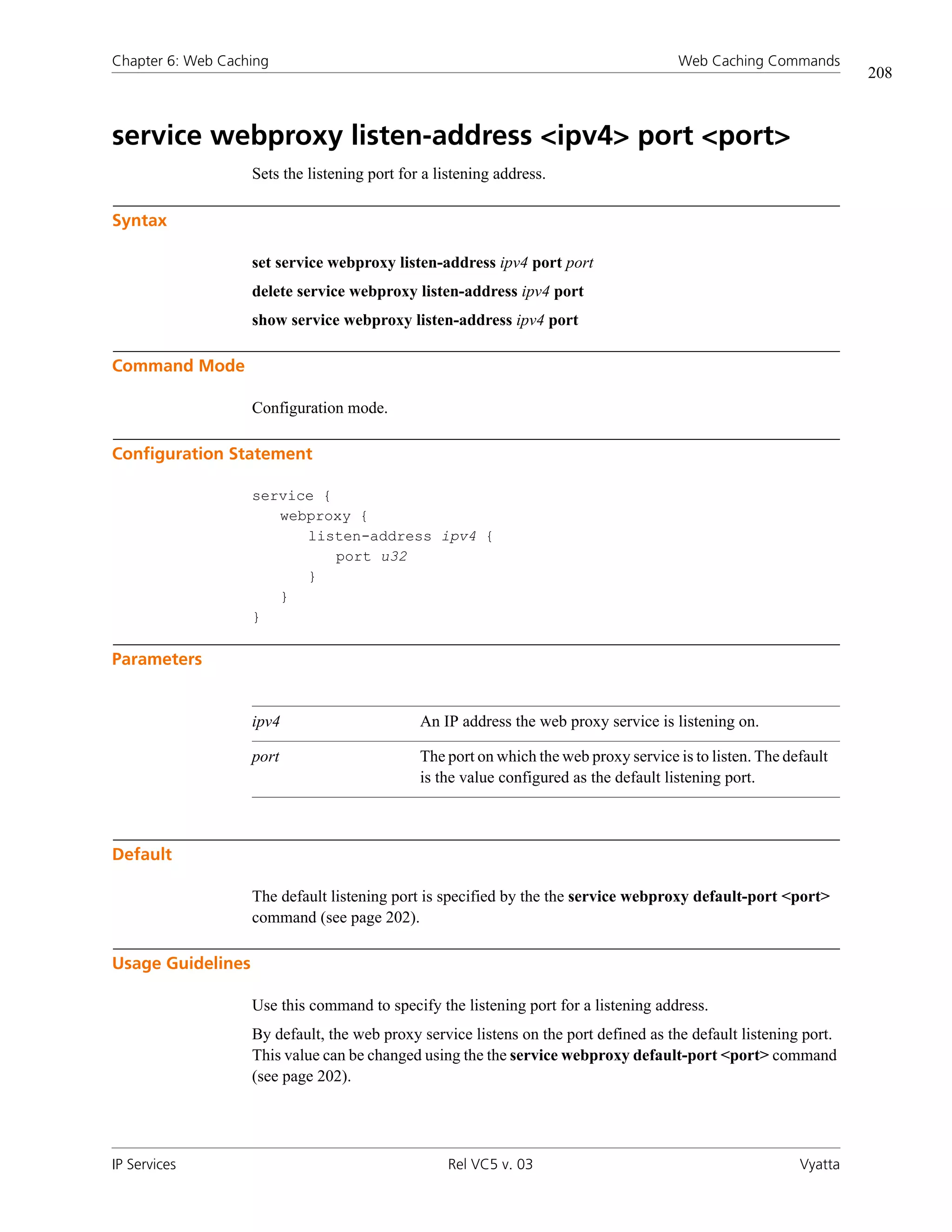 Chapter 6: Web Caching                                                                 Web Caching Commands
                                                                                                                   208



service webproxy listen-address <ipv4> port <port>
                   Sets the listening port for a listening address.

Syntax

                   set service webproxy listen-address ipv4 port port
                   delete service webproxy listen-address ipv4 port
                   show service webproxy listen-address ipv4 port

Command Mode

                   Configuration mode.

Configuration Statement

                   service {
                      webproxy {
                         listen-address ipv4 {
                             port u32
                         }
                      }
                   }

Parameters


                   ipv4                       An IP address the web proxy service is listening on.

                   port                       The port on which the web proxy service is to listen. The default
                                              is the value configured as the default listening port.



Default

                   The default listening port is specified by the the service webproxy default-port <port>
                   command (see page 202).

Usage Guidelines

                   Use this command to specify the listening port for a listening address.
                   By default, the web proxy service listens on the port defined as the default listening port.
                   This value can be changed using the the service webproxy default-port <port> command
                   (see page 202).




IP Services                                       Rel VC5 v. 03                                           Vyatta
 