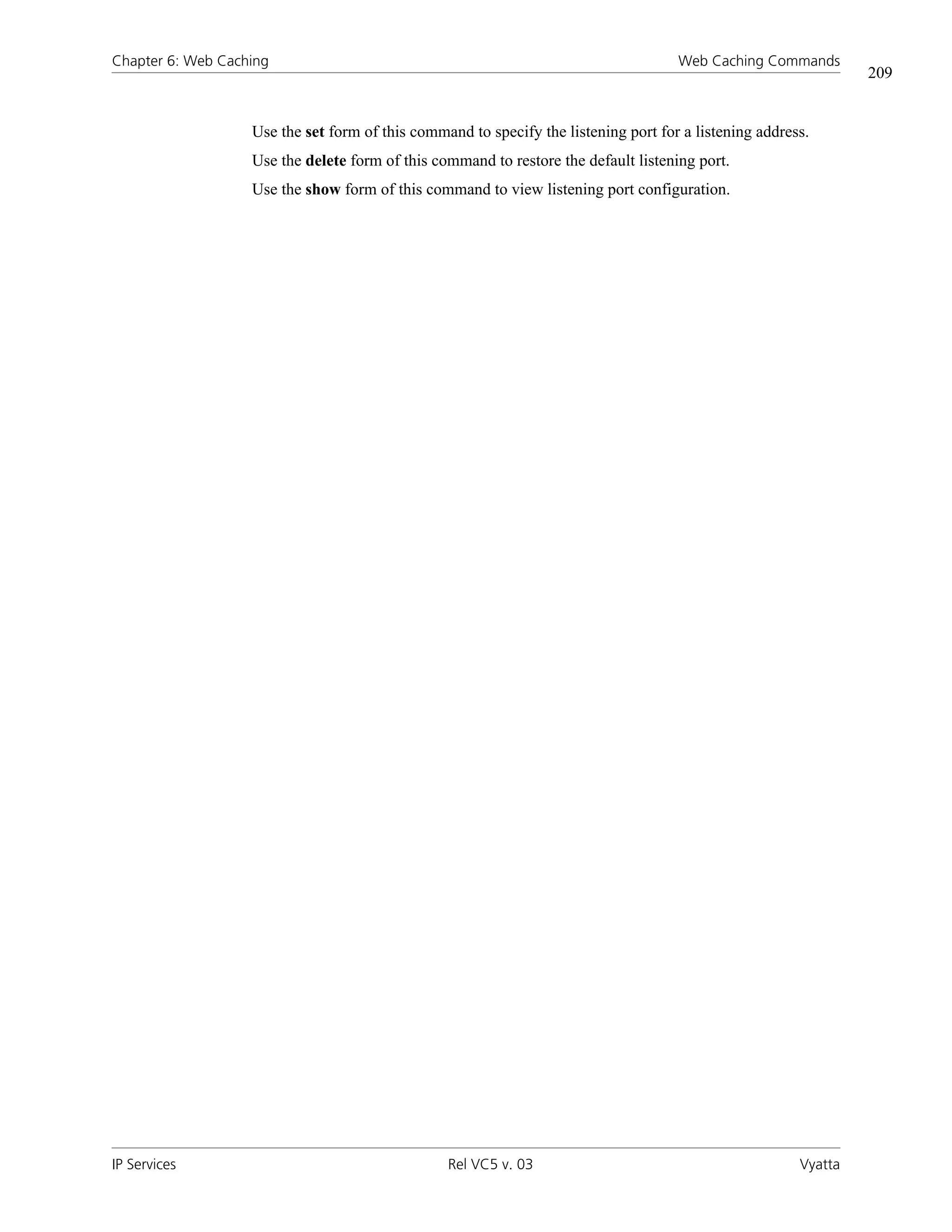 Chapter 6: Web Caching                                                               Web Caching Commands
                                                                                                                 209


                   Use the set form of this command to specify the listening port for a listening address.
                   Use the delete form of this command to restore the default listening port.
                   Use the show form of this command to view listening port configuration.




IP Services                                      Rel VC5 v. 03                                          Vyatta
 