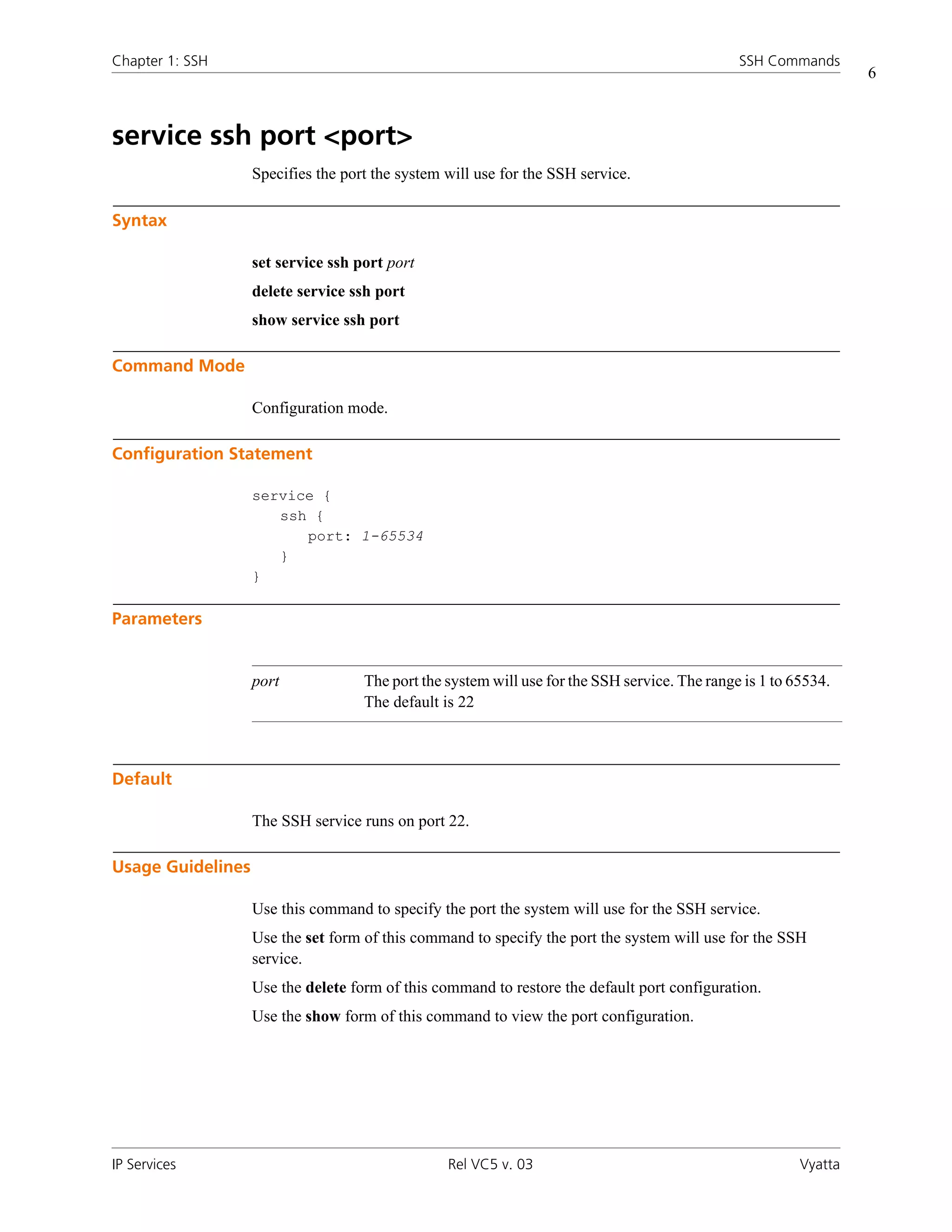 Chapter 1: SSH                                                                                 SSH Commands
                                                                                                                  6



service ssh port <port>
                   Specifies the port the system will use for the SSH service.

Syntax

                   set service ssh port port
                   delete service ssh port
                   show service ssh port

Command Mode

                   Configuration mode.

Configuration Statement

                   service {
                      ssh {
                         port: 1-65534
                      }
                   }

Parameters


                   port             The port the system will use for the SSH service. The range is 1 to 65534.
                                    The default is 22



Default

                   The SSH service runs on port 22.

Usage Guidelines

                   Use this command to specify the port the system will use for the SSH service.
                   Use the set form of this command to specify the port the system will use for the SSH
                   service.
                   Use the delete form of this command to restore the default port configuration.
                   Use the show form of this command to view the port configuration.




IP Services                                      Rel VC5 v. 03                                           Vyatta
 