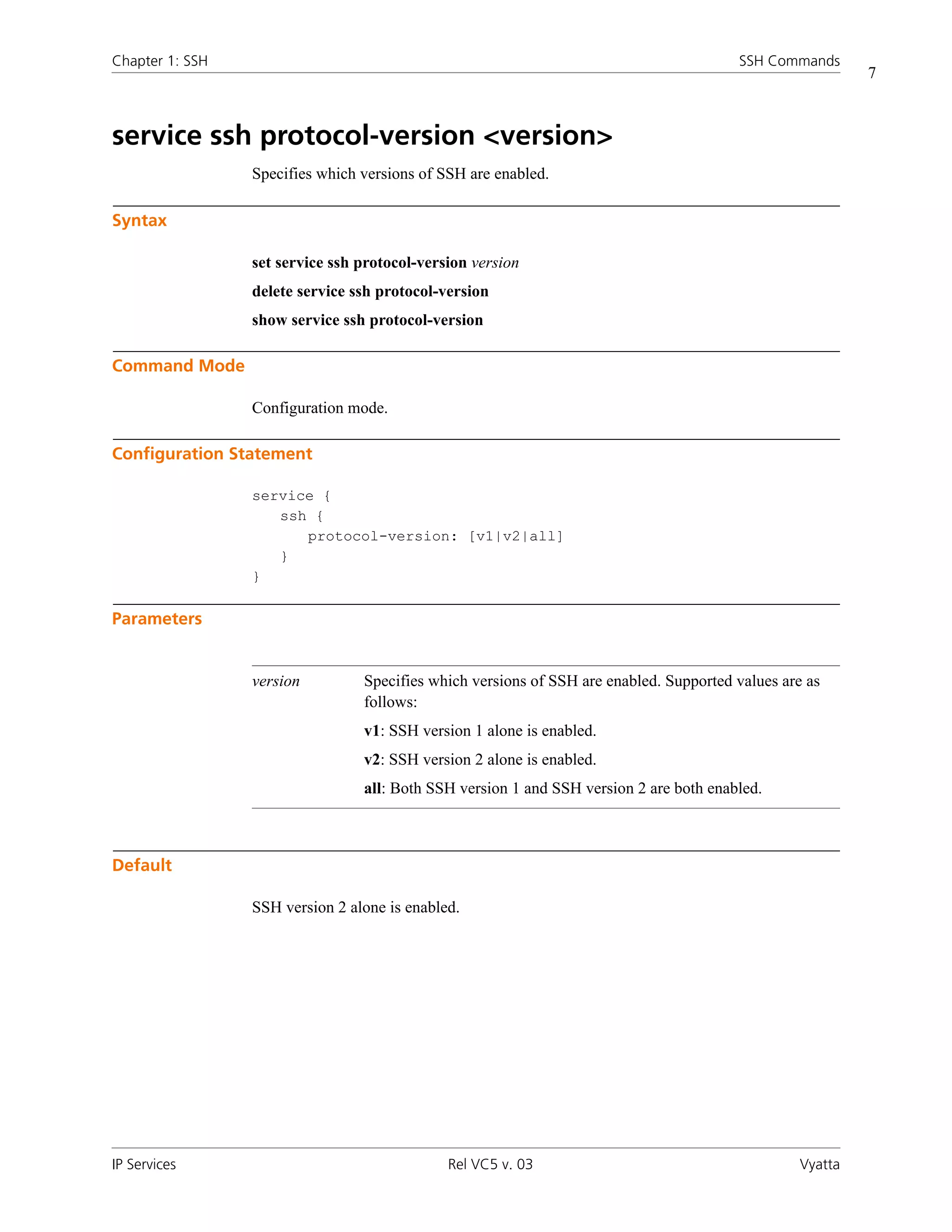 Chapter 1: SSH                                                                          SSH Commands
                                                                                                          7



service ssh protocol-version <version>
                 Specifies which versions of SSH are enabled.

Syntax

                 set service ssh protocol-version version
                 delete service ssh protocol-version
                 show service ssh protocol-version

Command Mode

                 Configuration mode.

Configuration Statement

                 service {
                    ssh {
                       protocol-version: [v1|v2|all]
                    }
                 }

Parameters


                 version         Specifies which versions of SSH are enabled. Supported values are as
                                 follows:
                                 v1: SSH version 1 alone is enabled.
                                 v2: SSH version 2 alone is enabled.
                                 all: Both SSH version 1 and SSH version 2 are both enabled.



Default

                 SSH version 2 alone is enabled.




IP Services                                   Rel VC5 v. 03                                      Vyatta
 