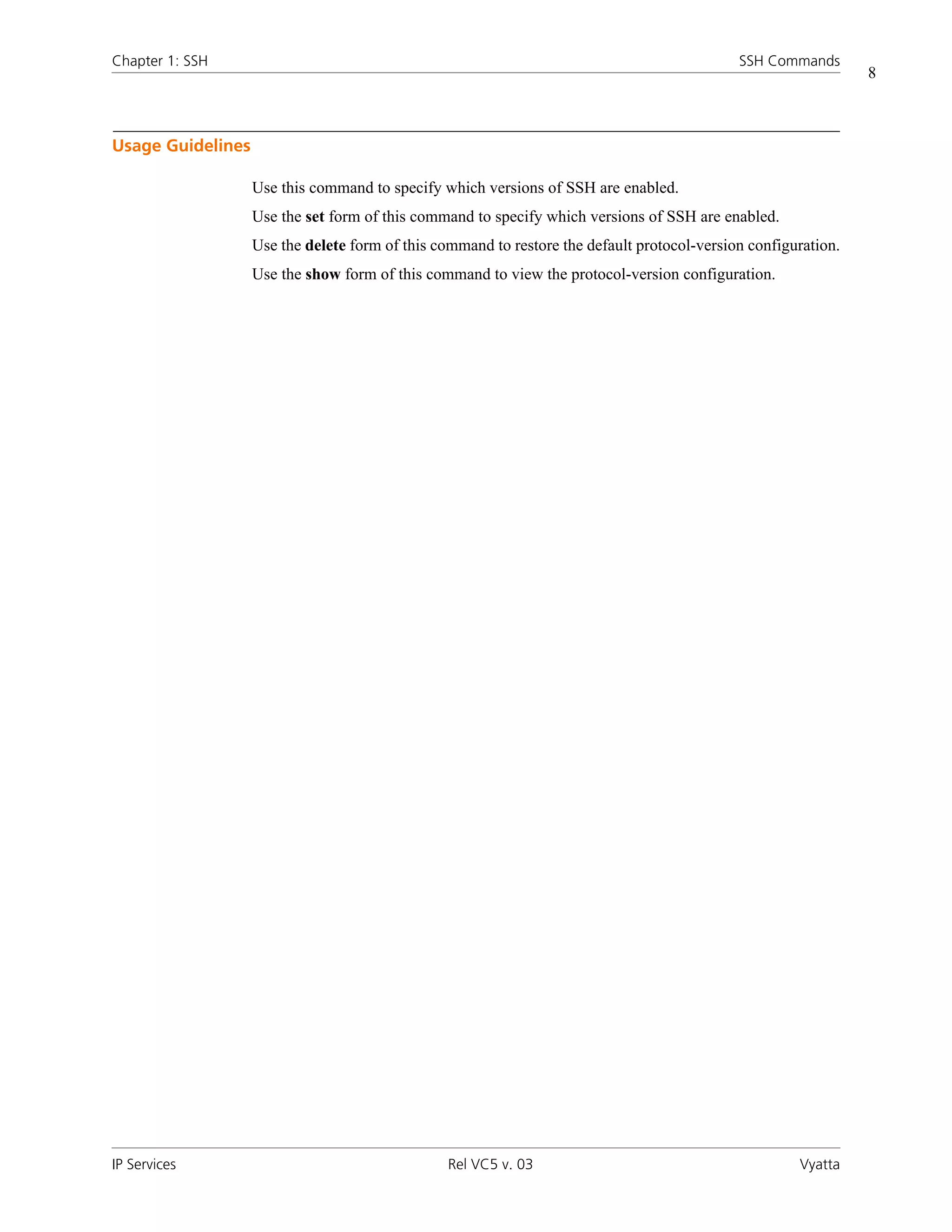 Chapter 1: SSH                                                                               SSH Commands
                                                                                                                8



Usage Guidelines

                   Use this command to specify which versions of SSH are enabled.
                   Use the set form of this command to specify which versions of SSH are enabled.
                   Use the delete form of this command to restore the default protocol-version configuration.
                   Use the show form of this command to view the protocol-version configuration.




IP Services                                     Rel VC5 v. 03                                         Vyatta
 