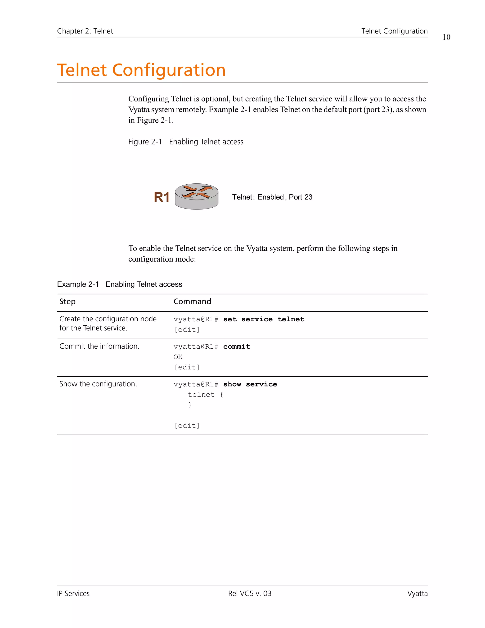 Chapter 2: Telnet                                                                          Telnet Configuration
                                                                                                                   10



Telnet Configuration
                    Configuring Telnet is optional, but creating the Telnet service will allow you to access the
                    Vyatta system remotely. Example 2-1 enables Telnet on the default port (port 23), as shown
                    in Figure 2-1.

                    Figure 2-1 Enabling Telnet access




                            R1                      Telnet : Enabled , Port 23




                    To enable the Telnet service on the Vyatta system, perform the following steps in
                    configuration mode:


Example 2-1 Enabling Telnet access

Step                             Command

Create the configuration node    vyatta@R1# set service telnet
for the Telnet service.          [edit]

Commit the information.          vyatta@R1# commit
                                 OK
                                 [edit]

Show the configuration.          vyatta@R1# show service
                                    telnet {
                                    }

                                 [edit]




IP Services                                       Rel VC5 v. 03                                           Vyatta
 