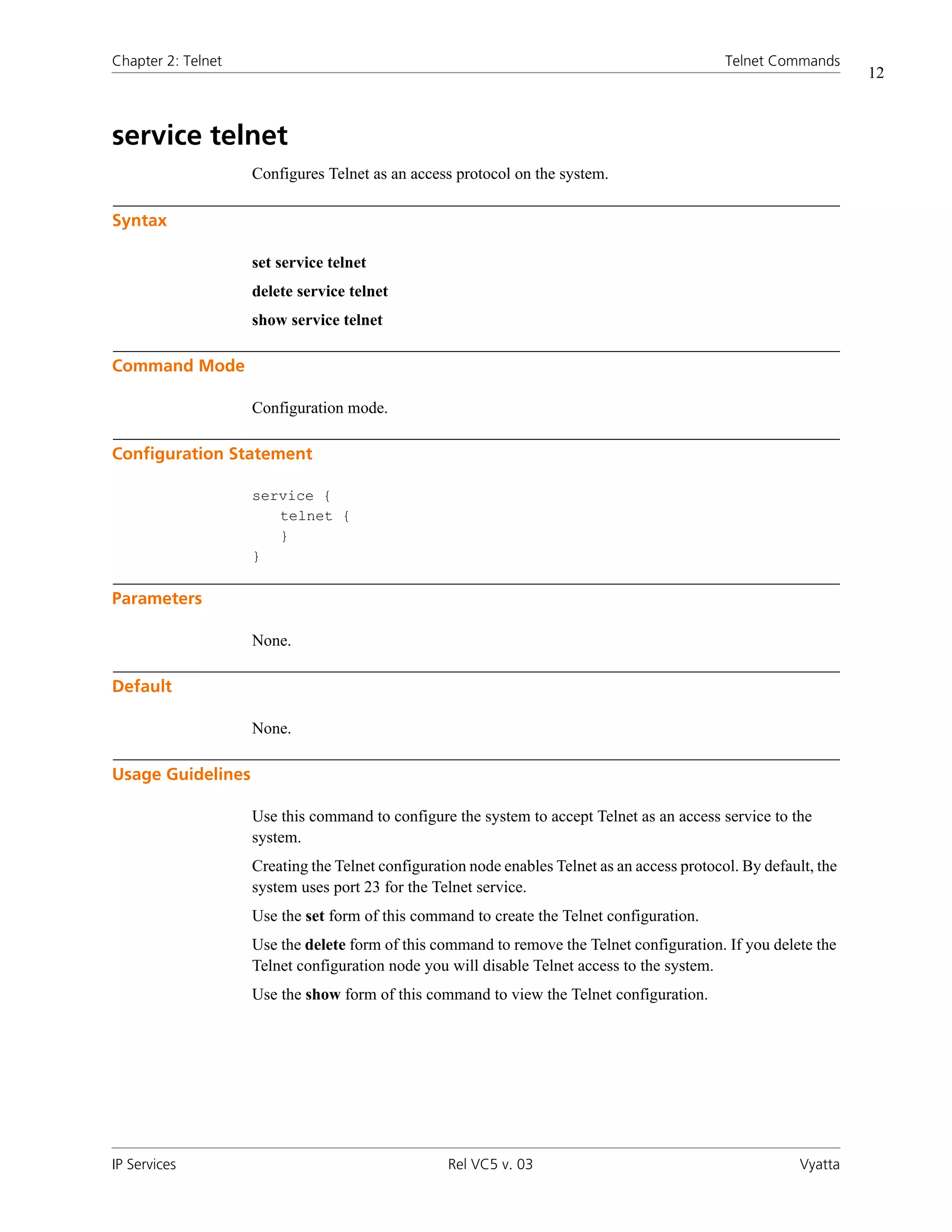 Chapter 2: Telnet                                                                             Telnet Commands
                                                                                                                   12



service telnet
                    Configures Telnet as an access protocol on the system.

Syntax

                    set service telnet
                    delete service telnet
                    show service telnet

Command Mode

                    Configuration mode.

Configuration Statement

                    service {
                       telnet {
                       }
                    }

Parameters

                    None.

Default

                    None.

Usage Guidelines

                    Use this command to configure the system to accept Telnet as an access service to the
                    system.
                    Creating the Telnet configuration node enables Telnet as an access protocol. By default, the
                    system uses port 23 for the Telnet service.
                    Use the set form of this command to create the Telnet configuration.
                    Use the delete form of this command to remove the Telnet configuration. If you delete the
                    Telnet configuration node you will disable Telnet access to the system.
                    Use the show form of this command to view the Telnet configuration.




IP Services                                       Rel VC5 v. 03                                           Vyatta
 