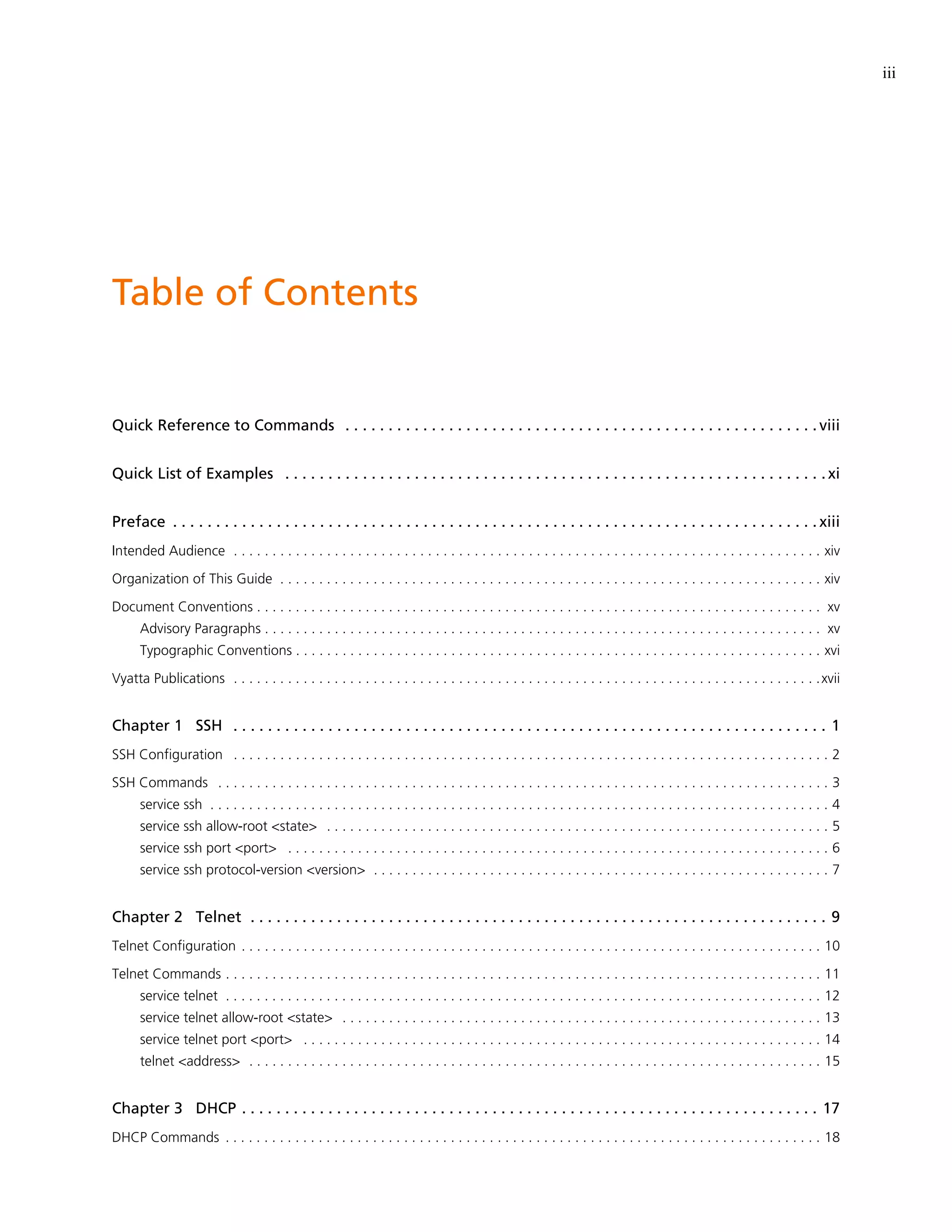 iii




Table of Contents


Quick Reference to Commands . . . . . . . . . . . . . . . . . . . . . . . . . . . . . . . . . . . . . . . . . . . . . . . . . . . . . . . viii


Quick List of Examples . . . . . . . . . . . . . . . . . . . . . . . . . . . . . . . . . . . . . . . . . . . . . . . . . . . . . . . . . . . . . . . xi


Preface . . . . . . . . . . . . . . . . . . . . . . . . . . . . . . . . . . . . . . . . . . . . . . . . . . . . . . . . . . . . . . . . . . . . . . . . . . . xiii
Intended Audience . . . . . . . . . . . . . . . . . . . . . . . . . . . . . . . . . . . . . . . . . . . . . . . . . . . . . . . . . . . . . . . . . . . . . . . . . . . . xiv

Organization of This Guide . . . . . . . . . . . . . . . . . . . . . . . . . . . . . . . . . . . . . . . . . . . . . . . . . . . . . . . . . . . . . . . . . . . . . . xiv

Document Conventions . . . . . . . . . . . . . . . . . . . . . . . . . . . . . . . . . . . . . . . . . . . . . . . . . . . . . . . . . . . . . . . . . . . . . . . . . xv
      Advisory Paragraphs . . . . . . . . . . . . . . . . . . . . . . . . . . . . . . . . . . . . . . . . . . . . . . . . . . . . . . . . . . . . . . . . . . . . . . . . xv
      Typographic Conventions . . . . . . . . . . . . . . . . . . . . . . . . . . . . . . . . . . . . . . . . . . . . . . . . . . . . . . . . . . . . . . . . . . . . xvi

Vyatta Publications . . . . . . . . . . . . . . . . . . . . . . . . . . . . . . . . . . . . . . . . . . . . . . . . . . . . . . . . . . . . . . . . . . . . . . . . . . . .xvii


Chapter 1 SSH . . . . . . . . . . . . . . . . . . . . . . . . . . . . . . . . . . . . . . . . . . . . . . . . . . . . . . . . . . . . . . . . . . . . . 1
SSH Configuration . . . . . . . . . . . . . . . . . . . . . . . . . . . . . . . . . . . . . . . . . . . . . . . . . . . . . . . . . . . . . . . . . . . . . . . . . . . . . 2

SSH Commands . . . . . . . . . . . . . . . . . . . . . . . . . . . . . . . . . . . . . . . . . . . . . . . . . . . . . . . . . . . . . . . . . . . . . . . . . . . . . . . 3
      service ssh . . . . . . . . . . . . . . . . . . . . . . . . . . . . . . . . . . . . . . . . . . . . . . . . . . . . . . . . . . . . . . . . . . . . . . . . . . . . . . . . 4
      service ssh allow-root <state> . . . . . . . . . . . . . . . . . . . . . . . . . . . . . . . . . . . . . . . . . . . . . . . . . . . . . . . . . . . . . . . . . 5
      service ssh port <port> . . . . . . . . . . . . . . . . . . . . . . . . . . . . . . . . . . . . . . . . . . . . . . . . . . . . . . . . . . . . . . . . . . . . . . 6
      service ssh protocol-version <version> . . . . . . . . . . . . . . . . . . . . . . . . . . . . . . . . . . . . . . . . . . . . . . . . . . . . . . . . . . . 7


Chapter 2 Telnet . . . . . . . . . . . . . . . . . . . . . . . . . . . . . . . . . . . . . . . . . . . . . . . . . . . . . . . . . . . . . . . . . . . 9
Telnet Configuration . . . . . . . . . . . . . . . . . . . . . . . . . . . . . . . . . . . . . . . . . . . . . . . . . . . . . . . . . . . . . . . . . . . . . . . . . . . 10

Telnet Commands . . . . . . . . . . . . . . . . . . . . . . . . . . . . . . . . . . . . . . . . . . . . . . . . . . . . . . . . . . . . . . . . . . . . . . . . . . . . . 11
      service telnet . . . . . . . . . . . . . . . . . . . . . . . . . . . . . . . . . . . . . . . . . . . . . . . . . . . . . . . . . . . . . . . . . . . . . . . . . . . . . 12
      service telnet allow-root <state> . . . . . . . . . . . . . . . . . . . . . . . . . . . . . . . . . . . . . . . . . . . . . . . . . . . . . . . . . . . . . . 13
      service telnet port <port> . . . . . . . . . . . . . . . . . . . . . . . . . . . . . . . . . . . . . . . . . . . . . . . . . . . . . . . . . . . . . . . . . . . 14
      telnet <address> . . . . . . . . . . . . . . . . . . . . . . . . . . . . . . . . . . . . . . . . . . . . . . . . . . . . . . . . . . . . . . . . . . . . . . . . . . 15


Chapter 3 DHCP . . . . . . . . . . . . . . . . . . . . . . . . . . . . . . . . . . . . . . . . . . . . . . . . . . . . . . . . . . . . . . . . . . . 17
DHCP Commands . . . . . . . . . . . . . . . . . . . . . . . . . . . . . . . . . . . . . . . . . . . . . . . . . . . . . . . . . . . . . . . . . . . . . . . . . . . . . 18
 