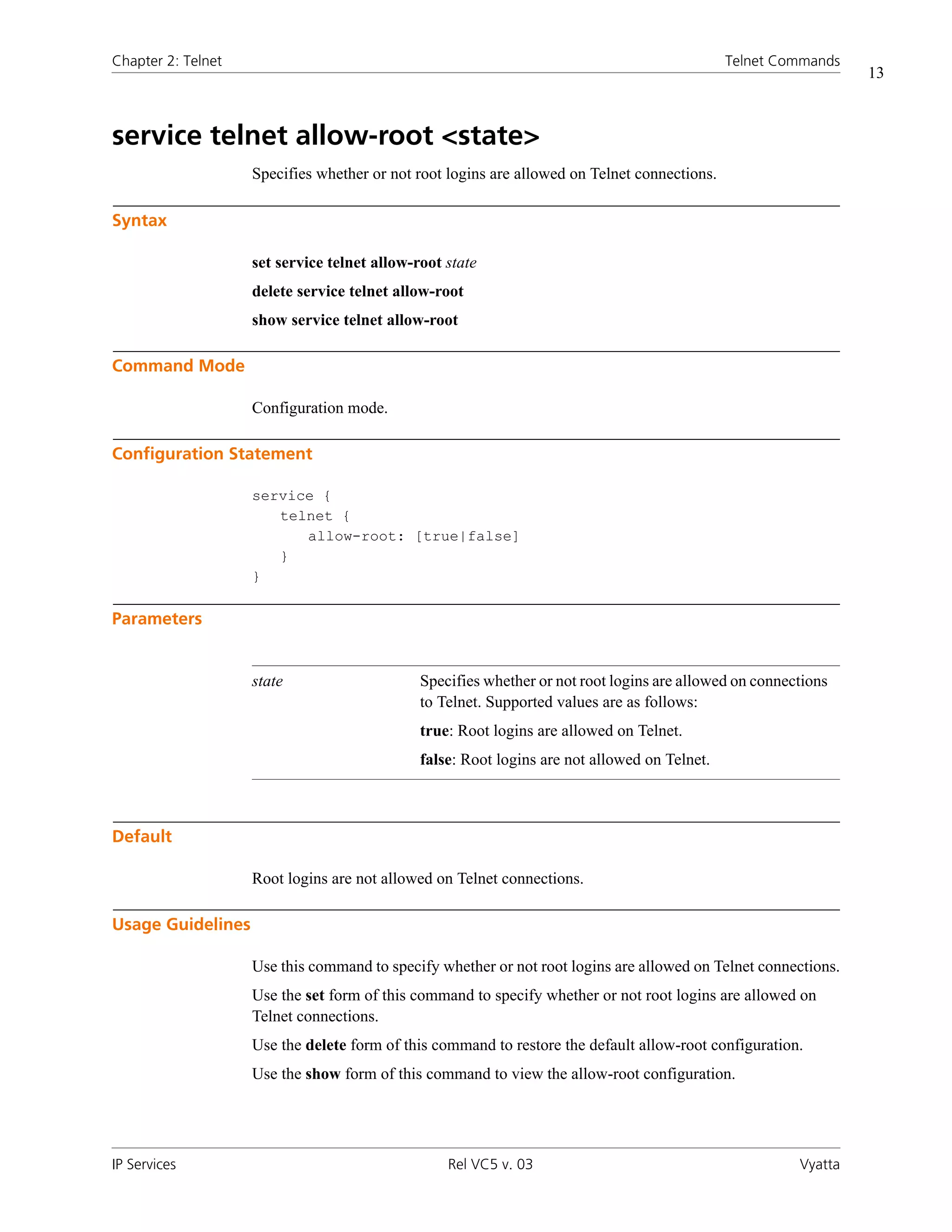 Chapter 2: Telnet                                                                             Telnet Commands
                                                                                                                 13



service telnet allow-root <state>
                    Specifies whether or not root logins are allowed on Telnet connections.

Syntax

                    set service telnet allow-root state
                    delete service telnet allow-root
                    show service telnet allow-root

Command Mode

                    Configuration mode.

Configuration Statement

                    service {
                       telnet {
                          allow-root: [true|false]
                       }
                    }

Parameters


                    state                     Specifies whether or not root logins are allowed on connections
                                              to Telnet. Supported values are as follows:
                                              true: Root logins are allowed on Telnet.
                                              false: Root logins are not allowed on Telnet.



Default

                    Root logins are not allowed on Telnet connections.

Usage Guidelines

                    Use this command to specify whether or not root logins are allowed on Telnet connections.
                    Use the set form of this command to specify whether or not root logins are allowed on
                    Telnet connections.
                    Use the delete form of this command to restore the default allow-root configuration.
                    Use the show form of this command to view the allow-root configuration.




IP Services                                       Rel VC5 v. 03                                         Vyatta
 