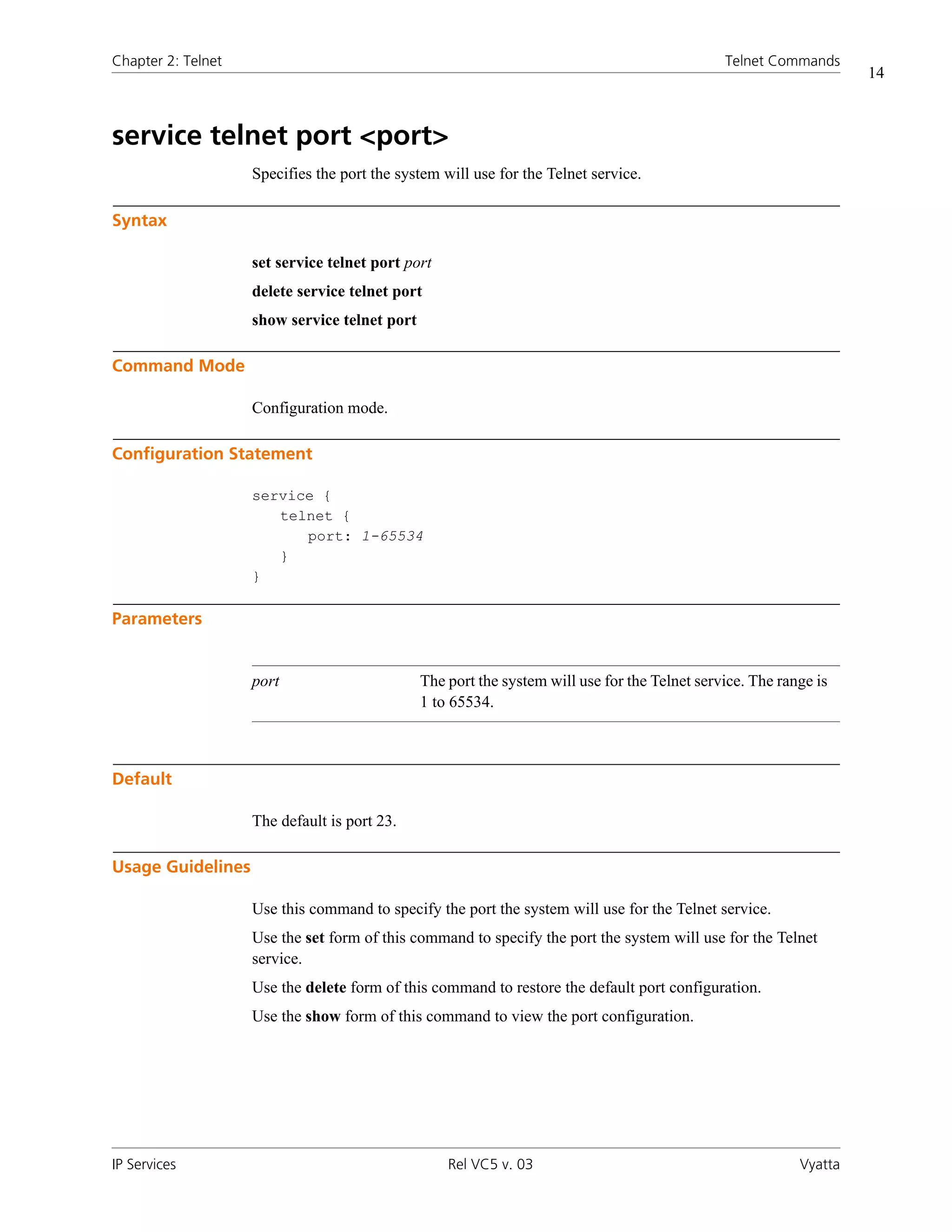 Chapter 2: Telnet                                                                              Telnet Commands
                                                                                                                    14



service telnet port <port>
                    Specifies the port the system will use for the Telnet service.

Syntax

                    set service telnet port port
                    delete service telnet port
                    show service telnet port

Command Mode

                    Configuration mode.

Configuration Statement

                    service {
                       telnet {
                          port: 1-65534
                       }
                    }

Parameters


                    port                       The port the system will use for the Telnet service. The range is
                                               1 to 65534.



Default

                    The default is port 23.

Usage Guidelines

                    Use this command to specify the port the system will use for the Telnet service.
                    Use the set form of this command to specify the port the system will use for the Telnet
                    service.
                    Use the delete form of this command to restore the default port configuration.
                    Use the show form of this command to view the port configuration.




IP Services                                        Rel VC5 v. 03                                           Vyatta
 
