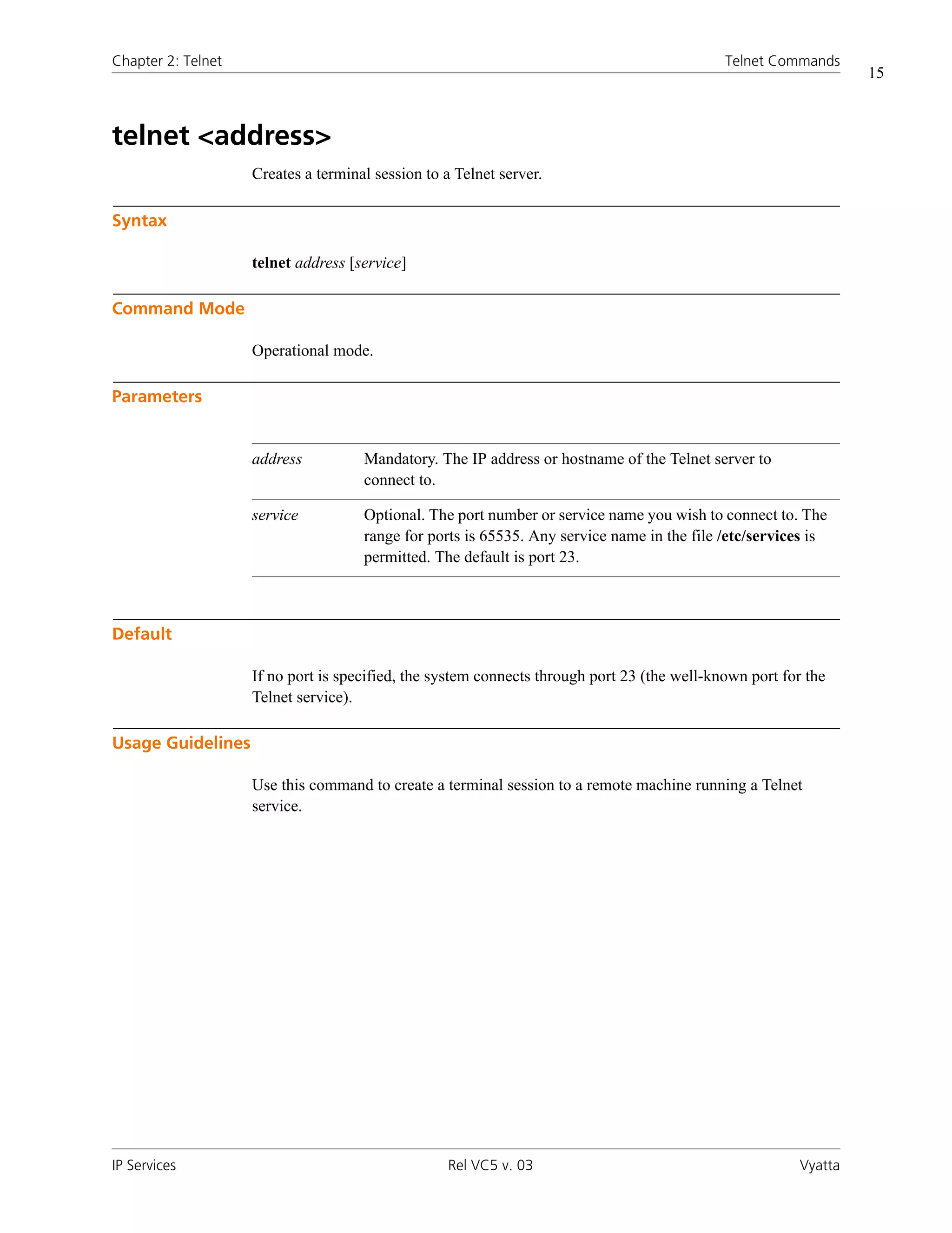 Chapter 2: Telnet                                                                            Telnet Commands
                                                                                                                  15



telnet <address>
                    Creates a terminal session to a Telnet server.

Syntax

                    telnet address [service]

Command Mode

                    Operational mode.

Parameters


                    address          Mandatory. The IP address or hostname of the Telnet server to
                                     connect to.

                    service          Optional. The port number or service name you wish to connect to. The
                                     range for ports is 65535. Any service name in the file /etc/services is
                                     permitted. The default is port 23.



Default

                    If no port is specified, the system connects through port 23 (the well-known port for the
                    Telnet service).

Usage Guidelines

                    Use this command to create a terminal session to a remote machine running a Telnet
                    service.




IP Services                                        Rel VC5 v. 03                                         Vyatta
 