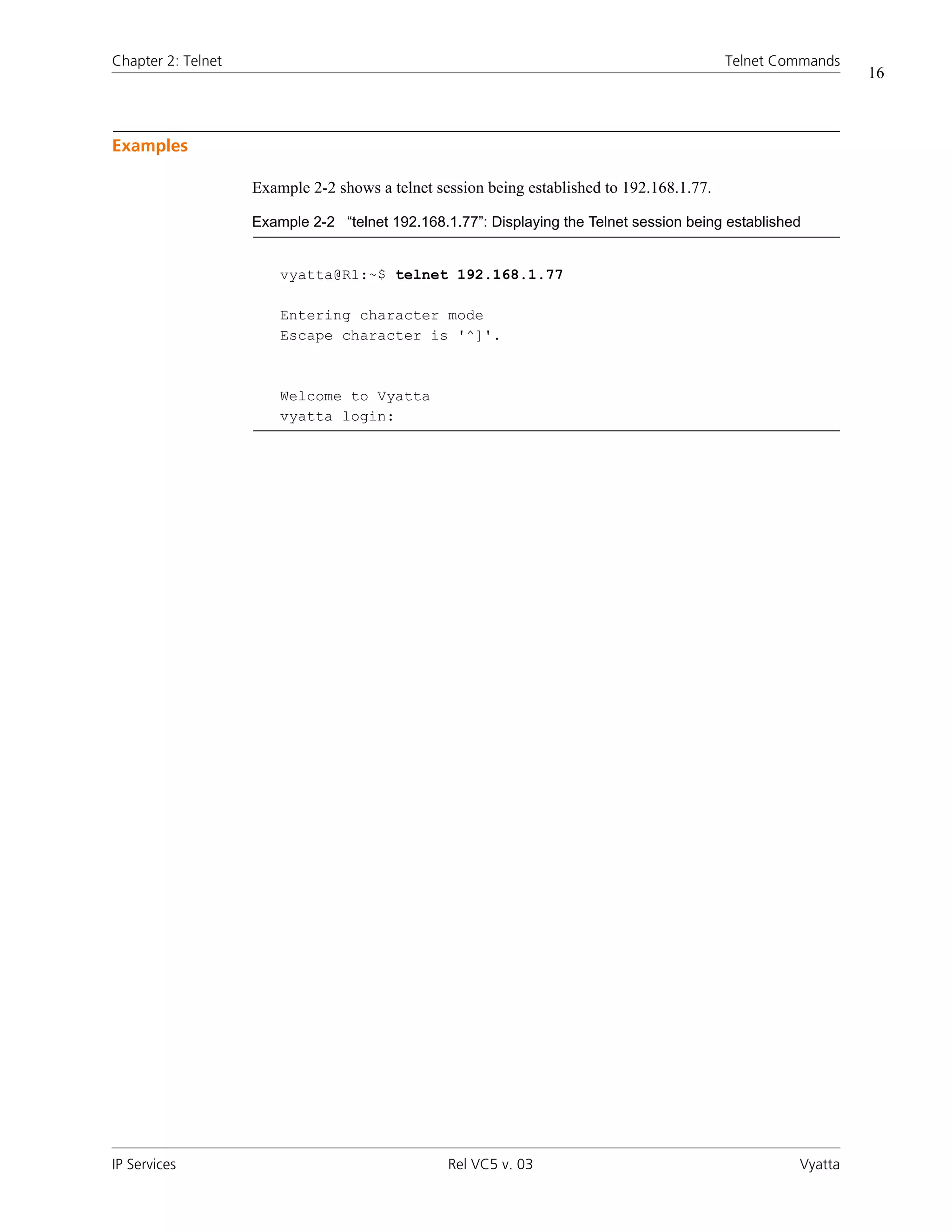 Chapter 2: Telnet                                                                           Telnet Commands
                                                                                                              16



Examples

                    Example 2-2 shows a telnet session being established to 192.168.1.77.

                    Example 2-2 “telnet 192.168.1.77”: Displaying the Telnet session being established


                        vyatta@R1:~$ telnet 192.168.1.77

                        Entering character mode
                        Escape character is '^]'.



                        Welcome to Vyatta
                        vyatta login:




IP Services                                      Rel VC5 v. 03                                       Vyatta
 