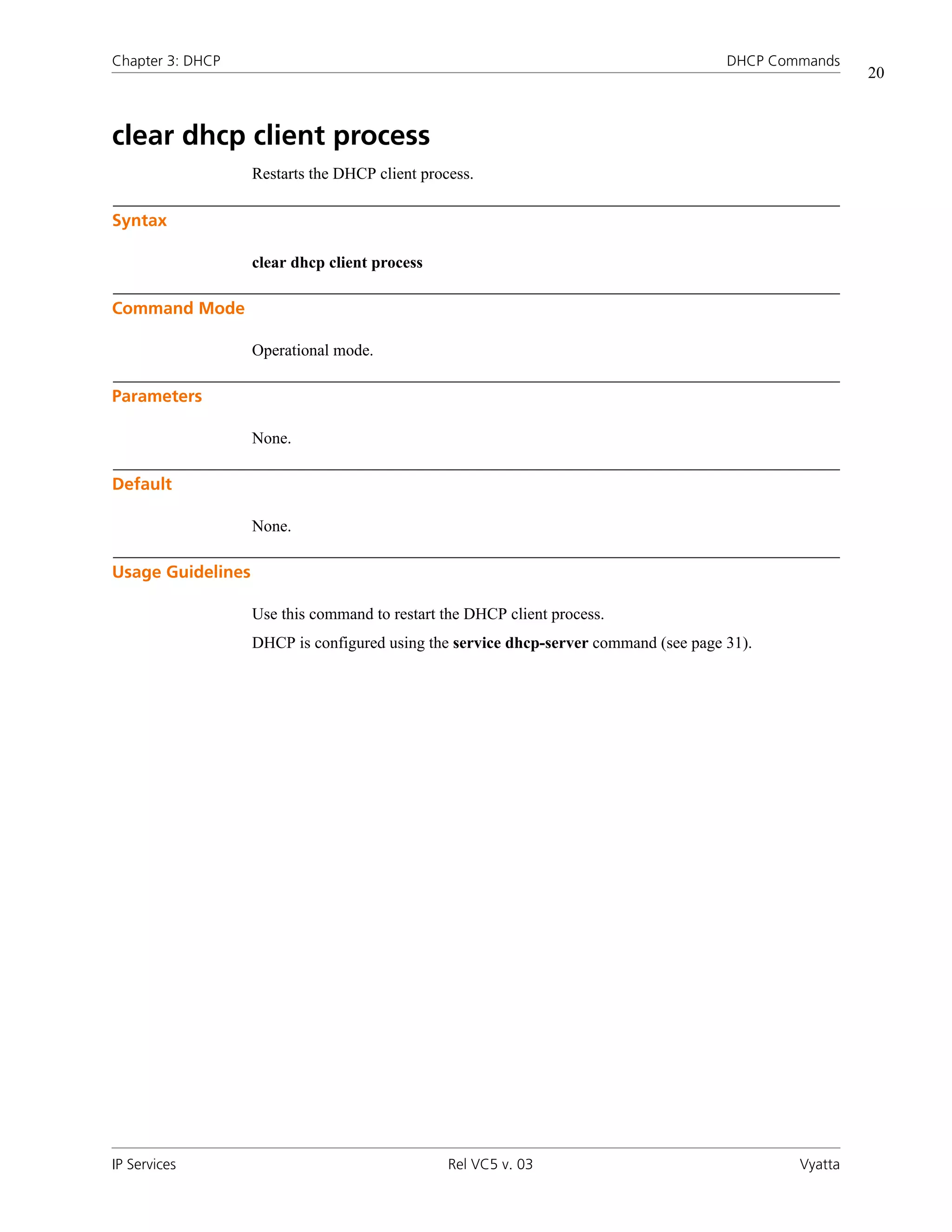 Chapter 3: DHCP                                                                       DHCP Commands
                                                                                                       20



clear dhcp client process
                   Restarts the DHCP client process.

Syntax

                   clear dhcp client process

Command Mode

                   Operational mode.

Parameters

                   None.

Default

                   None.

Usage Guidelines

                   Use this command to restart the DHCP client process.
                   DHCP is configured using the service dhcp-server command (see page 31).




IP Services                                     Rel VC5 v. 03                                 Vyatta
 