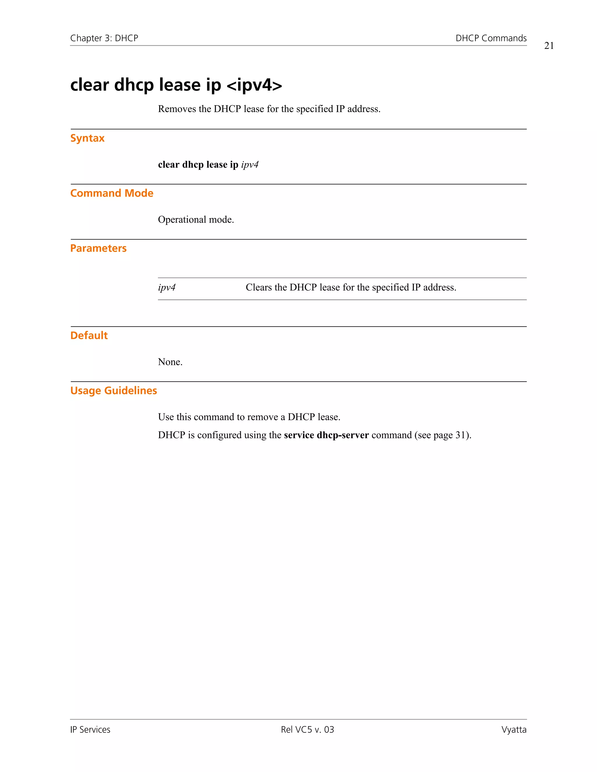 Chapter 3: DHCP                                                                          DHCP Commands
                                                                                                          21



clear dhcp lease ip <ipv4>
                   Removes the DHCP lease for the specified IP address.

Syntax

                   clear dhcp lease ip ipv4

Command Mode

                   Operational mode.

Parameters


                   ipv4                Clears the DHCP lease for the specified IP address.



Default

                   None.

Usage Guidelines

                   Use this command to remove a DHCP lease.
                   DHCP is configured using the service dhcp-server command (see page 31).




IP Services                                    Rel VC5 v. 03                                     Vyatta
 