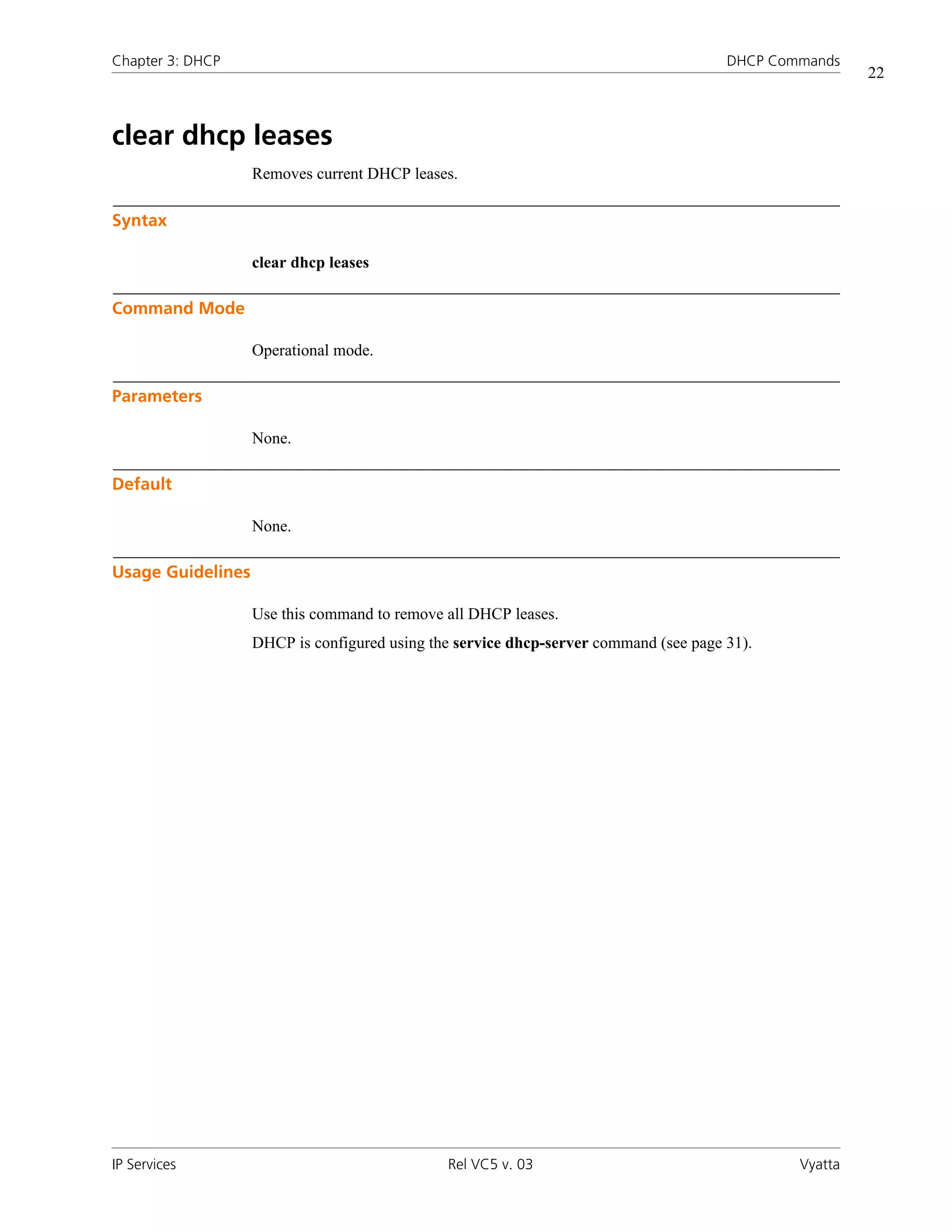 Chapter 3: DHCP                                                                       DHCP Commands
                                                                                                       22



clear dhcp leases
                   Removes current DHCP leases.

Syntax

                   clear dhcp leases

Command Mode

                   Operational mode.

Parameters

                   None.

Default

                   None.

Usage Guidelines

                   Use this command to remove all DHCP leases.
                   DHCP is configured using the service dhcp-server command (see page 31).




IP Services                                   Rel VC5 v. 03                                   Vyatta
 