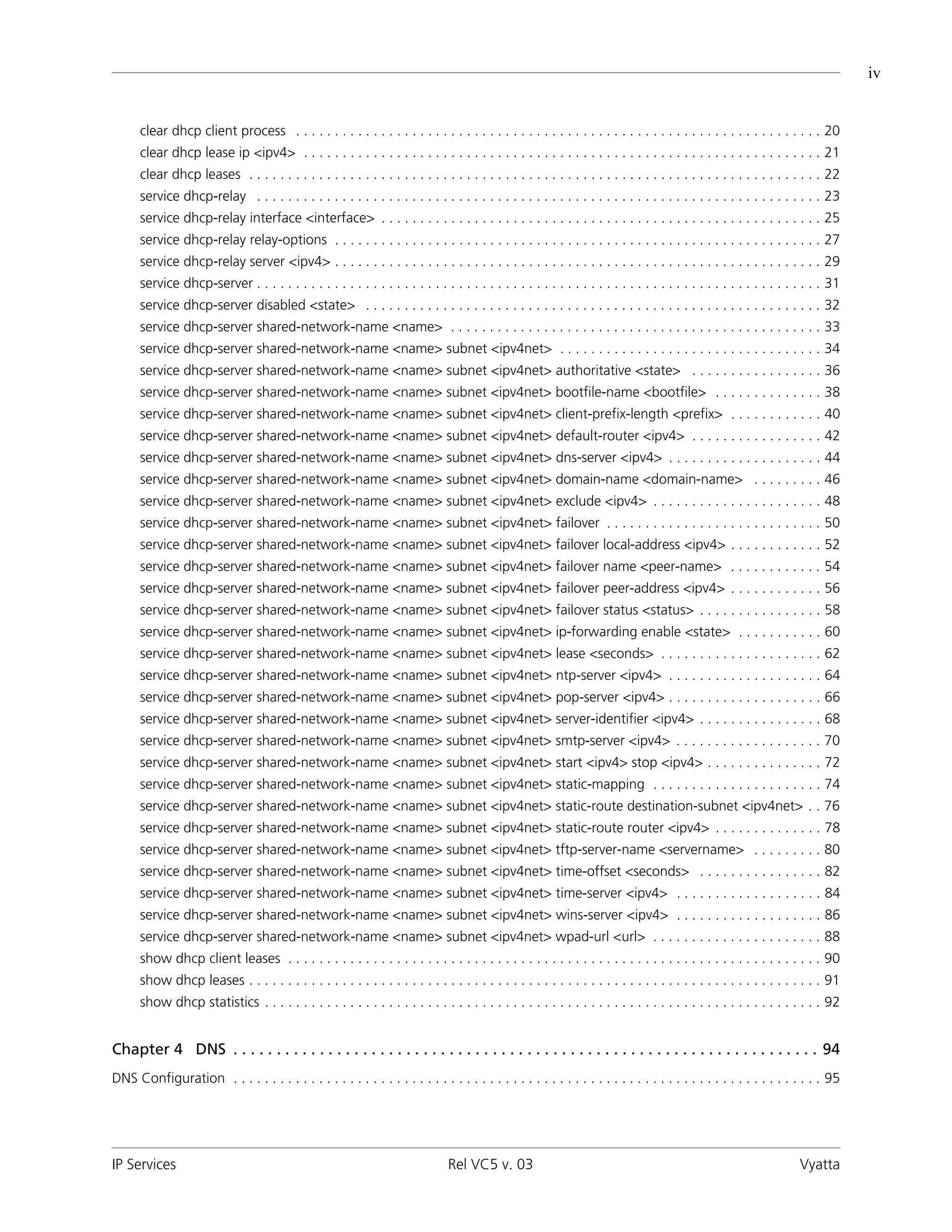 iv


      clear dhcp client process . . . . . . . . . . . . . . . . . . . . . . . . . . . . . . . . . . . . . . . . . . . . . . . . . . . . . . . . . . . . . . . . . . . . 20
      clear dhcp lease ip <ipv4> . . . . . . . . . . . . . . . . . . . . . . . . . . . . . . . . . . . . . . . . . . . . . . . . . . . . . . . . . . . . . . . . . . . 21
      clear dhcp leases . . . . . . . . . . . . . . . . . . . . . . . . . . . . . . . . . . . . . . . . . . . . . . . . . . . . . . . . . . . . . . . . . . . . . . . . . . 22
      service dhcp-relay . . . . . . . . . . . . . . . . . . . . . . . . . . . . . . . . . . . . . . . . . . . . . . . . . . . . . . . . . . . . . . . . . . . . . . . . . 23
      service dhcp-relay interface <interface> . . . . . . . . . . . . . . . . . . . . . . . . . . . . . . . . . . . . . . . . . . . . . . . . . . . . . . . . . 25
      service dhcp-relay relay-options . . . . . . . . . . . . . . . . . . . . . . . . . . . . . . . . . . . . . . . . . . . . . . . . . . . . . . . . . . . . . . . 27
      service dhcp-relay server <ipv4> . . . . . . . . . . . . . . . . . . . . . . . . . . . . . . . . . . . . . . . . . . . . . . . . . . . . . . . . . . . . . . . 29
      service dhcp-server . . . . . . . . . . . . . . . . . . . . . . . . . . . . . . . . . . . . . . . . . . . . . . . . . . . . . . . . . . . . . . . . . . . . . . . . . 31
      service dhcp-server disabled <state> . . . . . . . . . . . . . . . . . . . . . . . . . . . . . . . . . . . . . . . . . . . . . . . . . . . . . . . . . . . 32
      service dhcp-server shared-network-name <name> . . . . . . . . . . . . . . . . . . . . . . . . . . . . . . . . . . . . . . . . . . . . . . . . 33
      service dhcp-server shared-network-name <name> subnet <ipv4net> . . . . . . . . . . . . . . . . . . . . . . . . . . . . . . . . . . 34
      service dhcp-server shared-network-name <name> subnet <ipv4net> authoritative <state> . . . . . . . . . . . . . . . . . 36
      service dhcp-server shared-network-name <name> subnet <ipv4net> bootfile-name <bootfile> . . . . . . . . . . . . . . 38
      service dhcp-server shared-network-name <name> subnet <ipv4net> client-prefix-length <prefix> . . . . . . . . . . . . 40
      service dhcp-server shared-network-name <name> subnet <ipv4net> default-router <ipv4> . . . . . . . . . . . . . . . . . 42
      service dhcp-server shared-network-name <name> subnet <ipv4net> dns-server <ipv4> . . . . . . . . . . . . . . . . . . . . 44
      service dhcp-server shared-network-name <name> subnet <ipv4net> domain-name <domain-name> . . . . . . . . . 46
      service dhcp-server shared-network-name <name> subnet <ipv4net> exclude <ipv4> . . . . . . . . . . . . . . . . . . . . . . 48
      service dhcp-server shared-network-name <name> subnet <ipv4net> failover . . . . . . . . . . . . . . . . . . . . . . . . . . . . 50
      service dhcp-server shared-network-name <name> subnet <ipv4net> failover local-address <ipv4> . . . . . . . . . . . . 52
      service dhcp-server shared-network-name <name> subnet <ipv4net> failover name <peer-name> . . . . . . . . . . . . 54
      service dhcp-server shared-network-name <name> subnet <ipv4net> failover peer-address <ipv4> . . . . . . . . . . . . 56
      service dhcp-server shared-network-name <name> subnet <ipv4net> failover status <status> . . . . . . . . . . . . . . . . 58
      service dhcp-server shared-network-name <name> subnet <ipv4net> ip-forwarding enable <state> . . . . . . . . . . . 60
      service dhcp-server shared-network-name <name> subnet <ipv4net> lease <seconds> . . . . . . . . . . . . . . . . . . . . . 62
      service dhcp-server shared-network-name <name> subnet <ipv4net> ntp-server <ipv4> . . . . . . . . . . . . . . . . . . . . 64
      service dhcp-server shared-network-name <name> subnet <ipv4net> pop-server <ipv4> . . . . . . . . . . . . . . . . . . . . 66
      service dhcp-server shared-network-name <name> subnet <ipv4net> server-identifier <ipv4> . . . . . . . . . . . . . . . . 68
      service dhcp-server shared-network-name <name> subnet <ipv4net> smtp-server <ipv4> . . . . . . . . . . . . . . . . . . . 70
      service dhcp-server shared-network-name <name> subnet <ipv4net> start <ipv4> stop <ipv4> . . . . . . . . . . . . . . . 72
      service dhcp-server shared-network-name <name> subnet <ipv4net> static-mapping . . . . . . . . . . . . . . . . . . . . . . 74
      service dhcp-server shared-network-name <name> subnet <ipv4net> static-route destination-subnet <ipv4net> . . 76
      service dhcp-server shared-network-name <name> subnet <ipv4net> static-route router <ipv4> . . . . . . . . . . . . . . 78
      service dhcp-server shared-network-name <name> subnet <ipv4net> tftp-server-name <servername> . . . . . . . . . 80
      service dhcp-server shared-network-name <name> subnet <ipv4net> time-offset <seconds> . . . . . . . . . . . . . . . . 82
      service dhcp-server shared-network-name <name> subnet <ipv4net> time-server <ipv4> . . . . . . . . . . . . . . . . . . . 84
      service dhcp-server shared-network-name <name> subnet <ipv4net> wins-server <ipv4> . . . . . . . . . . . . . . . . . . . 86
      service dhcp-server shared-network-name <name> subnet <ipv4net> wpad-url <url> . . . . . . . . . . . . . . . . . . . . . . 88
      show dhcp client leases . . . . . . . . . . . . . . . . . . . . . . . . . . . . . . . . . . . . . . . . . . . . . . . . . . . . . . . . . . . . . . . . . . . . . 90
      show dhcp leases . . . . . . . . . . . . . . . . . . . . . . . . . . . . . . . . . . . . . . . . . . . . . . . . . . . . . . . . . . . . . . . . . . . . . . . . . . 91
      show dhcp statistics . . . . . . . . . . . . . . . . . . . . . . . . . . . . . . . . . . . . . . . . . . . . . . . . . . . . . . . . . . . . . . . . . . . . . . . . 92


Chapter 4 DNS . . . . . . . . . . . . . . . . . . . . . . . . . . . . . . . . . . . . . . . . . . . . . . . . . . . . . . . . . . . . . . . . . . . . 94
DNS Configuration . . . . . . . . . . . . . . . . . . . . . . . . . . . . . . . . . . . . . . . . . . . . . . . . . . . . . . . . . . . . . . . . . . . . . . . . . . . . 95




IP Services                                                                    Rel VC5 v. 03                                                                        Vyatta
 
