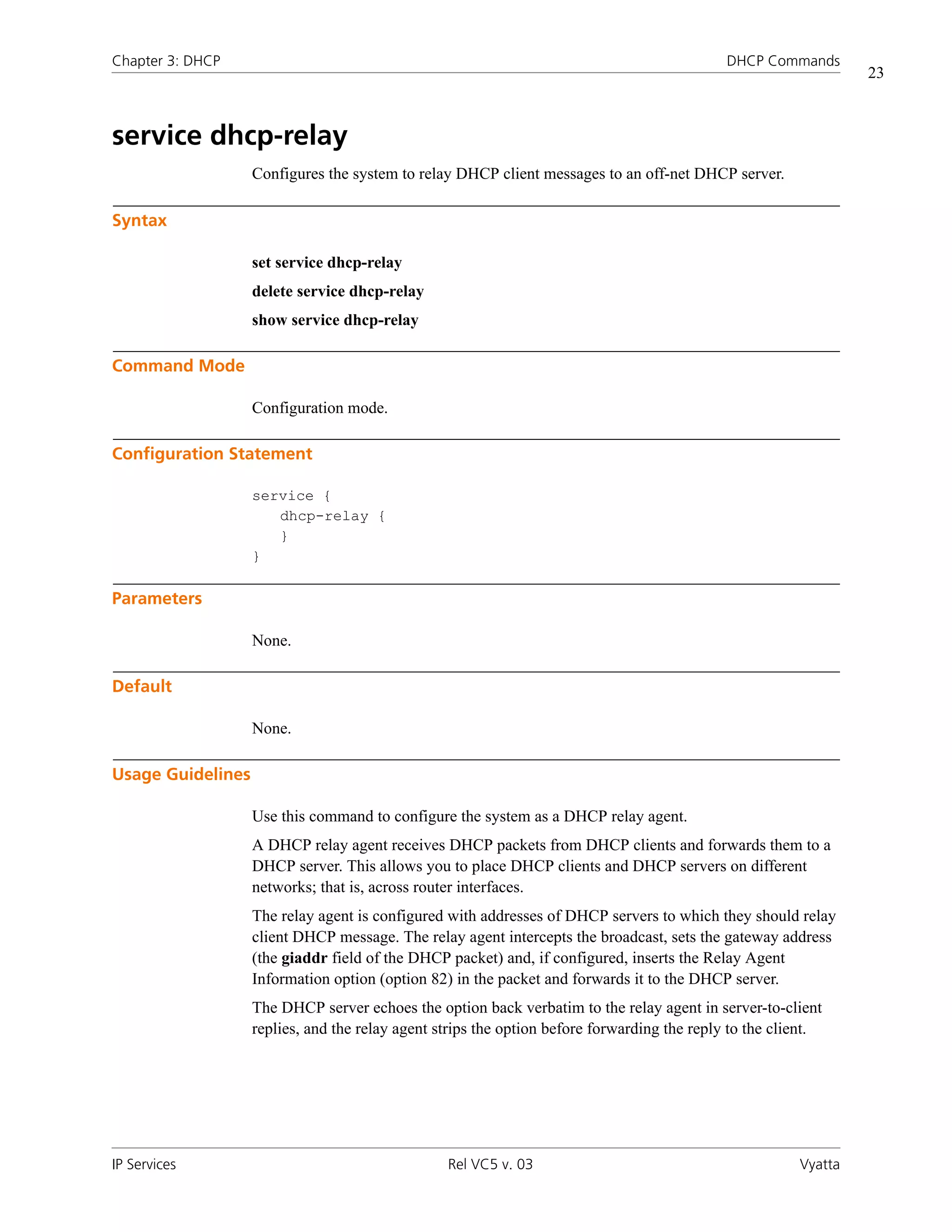 Chapter 3: DHCP                                                                              DHCP Commands
                                                                                                                 23



service dhcp-relay
                   Configures the system to relay DHCP client messages to an off-net DHCP server.

Syntax

                   set service dhcp-relay
                   delete service dhcp-relay
                   show service dhcp-relay

Command Mode

                   Configuration mode.

Configuration Statement

                   service {
                      dhcp-relay {
                      }
                   }

Parameters

                   None.

Default

                   None.

Usage Guidelines

                   Use this command to configure the system as a DHCP relay agent.
                   A DHCP relay agent receives DHCP packets from DHCP clients and forwards them to a
                   DHCP server. This allows you to place DHCP clients and DHCP servers on different
                   networks; that is, across router interfaces.
                   The relay agent is configured with addresses of DHCP servers to which they should relay
                   client DHCP message. The relay agent intercepts the broadcast, sets the gateway address
                   (the giaddr field of the DHCP packet) and, if configured, inserts the Relay Agent
                   Information option (option 82) in the packet and forwards it to the DHCP server.
                   The DHCP server echoes the option back verbatim to the relay agent in server-to-client
                   replies, and the relay agent strips the option before forwarding the reply to the client.




IP Services                                      Rel VC5 v. 03                                          Vyatta
 