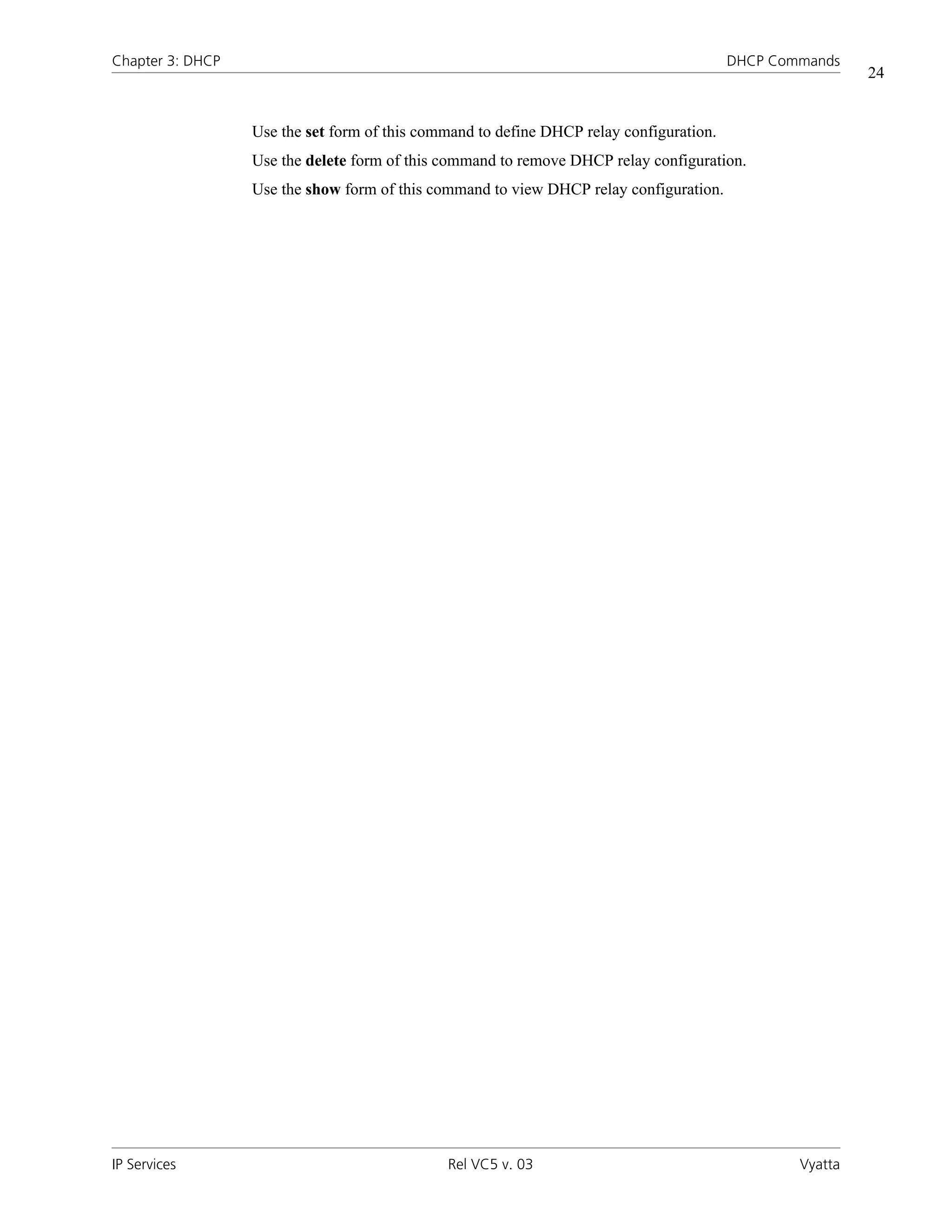 Chapter 3: DHCP                                                                          DHCP Commands
                                                                                                          24


                  Use the set form of this command to define DHCP relay configuration.
                  Use the delete form of this command to remove DHCP relay configuration.
                  Use the show form of this command to view DHCP relay configuration.




IP Services                                   Rel VC5 v. 03                                      Vyatta
 