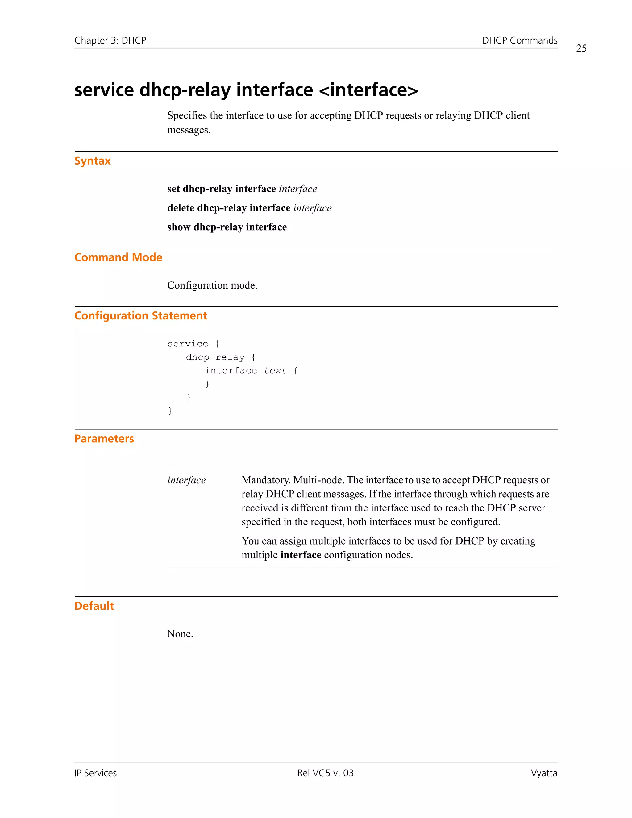 Chapter 3: DHCP                                                                          DHCP Commands
                                                                                                                25



service dhcp-relay interface <interface>
                  Specifies the interface to use for accepting DHCP requests or relaying DHCP client
                  messages.

Syntax

                  set dhcp-relay interface interface
                  delete dhcp-relay interface interface
                  show dhcp-relay interface

Command Mode

                  Configuration mode.

Configuration Statement

                  service {
                     dhcp-relay {
                        interface text {
                        }
                     }
                  }

Parameters


                  interface       Mandatory. Multi-node. The interface to use to accept DHCP requests or
                                  relay DHCP client messages. If the interface through which requests are
                                  received is different from the interface used to reach the DHCP server
                                  specified in the request, both interfaces must be configured.
                                  You can assign multiple interfaces to be used for DHCP by creating
                                  multiple interface configuration nodes.



Default

                  None.




IP Services                                    Rel VC5 v. 03                                           Vyatta
 