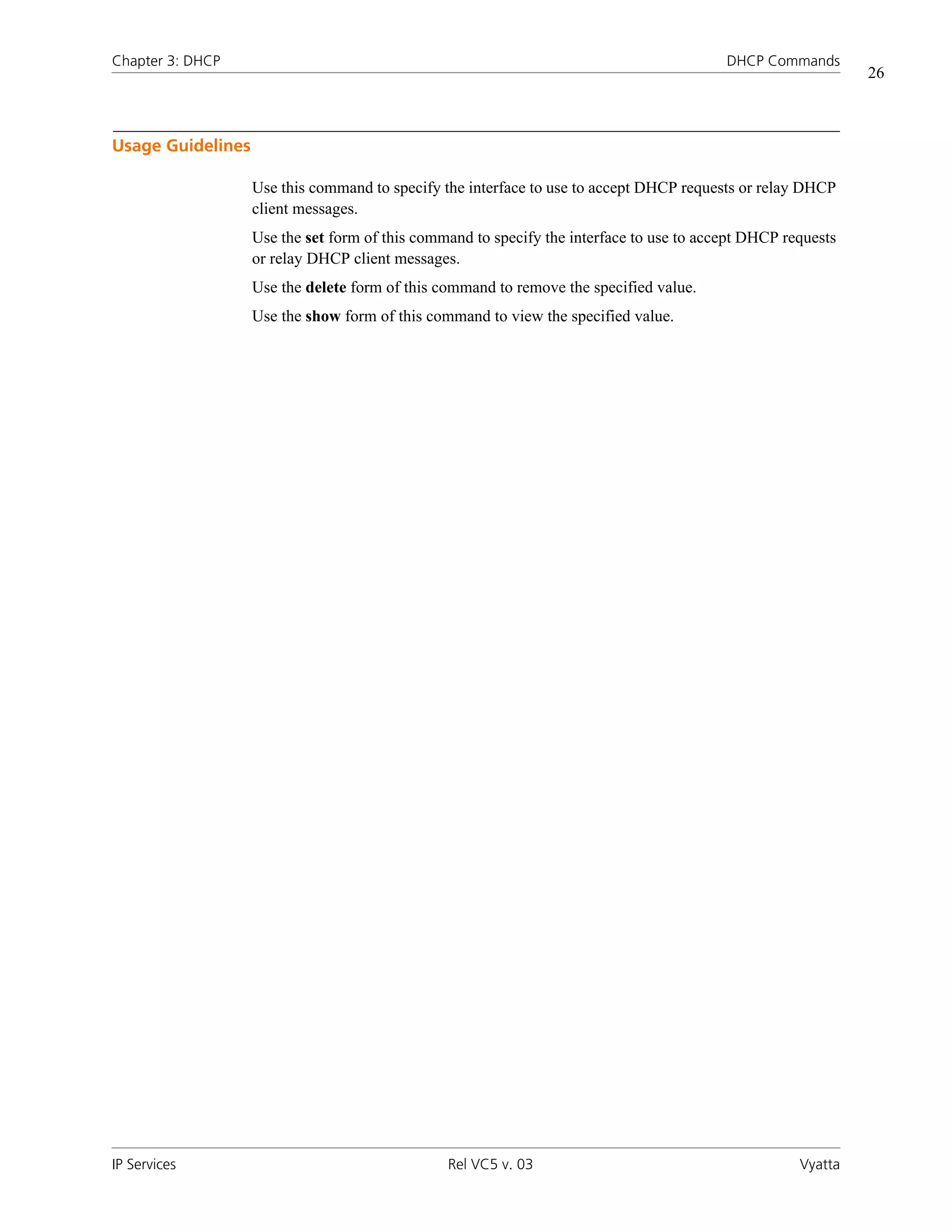 Chapter 3: DHCP                                                                           DHCP Commands
                                                                                                              26



Usage Guidelines

                   Use this command to specify the interface to use to accept DHCP requests or relay DHCP
                   client messages.
                   Use the set form of this command to specify the interface to use to accept DHCP requests
                   or relay DHCP client messages.
                   Use the delete form of this command to remove the specified value.
                   Use the show form of this command to view the specified value.




IP Services                                     Rel VC5 v. 03                                        Vyatta
 
