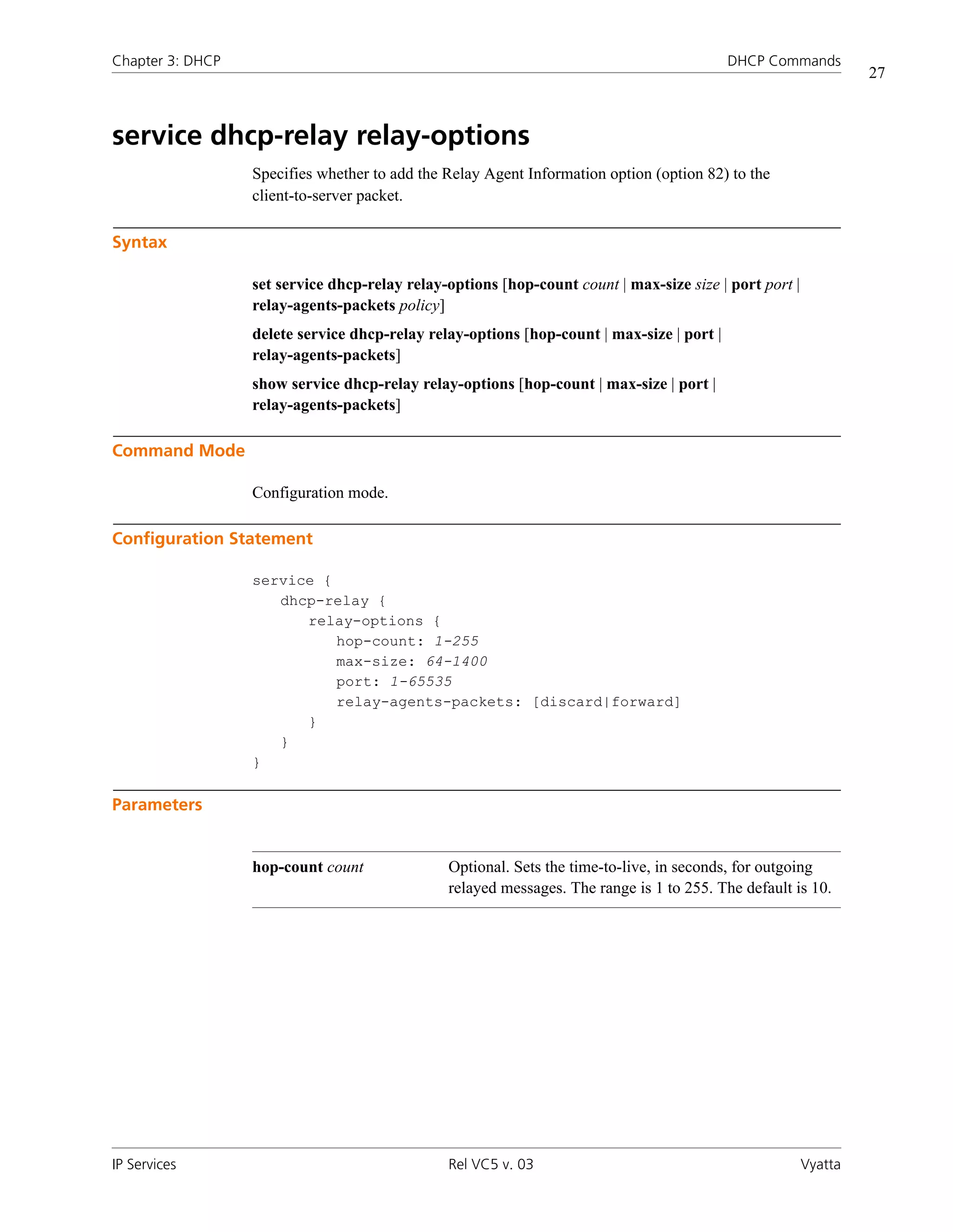 Chapter 3: DHCP                                                                            DHCP Commands
                                                                                                                 27



service dhcp-relay relay-options
                  Specifies whether to add the Relay Agent Information option (option 82) to the
                  client-to-server packet.

Syntax

                  set service dhcp-relay relay-options [hop-count count | max-size size | port port |
                  relay-agents-packets policy]
                  delete service dhcp-relay relay-options [hop-count | max-size | port |
                  relay-agents-packets]
                  show service dhcp-relay relay-options [hop-count | max-size | port |
                  relay-agents-packets]

Command Mode

                  Configuration mode.

Configuration Statement

                  service {
                     dhcp-relay {
                        relay-options {
                            hop-count: 1-255
                            max-size: 64-1400
                            port: 1-65535
                            relay-agents-packets: [discard|forward]
                        }
                     }
                  }

Parameters


                  hop-count count              Optional. Sets the time-to-live, in seconds, for outgoing
                                               relayed messages. The range is 1 to 255. The default is 10.




IP Services                                    Rel VC5 v. 03                                            Vyatta
 