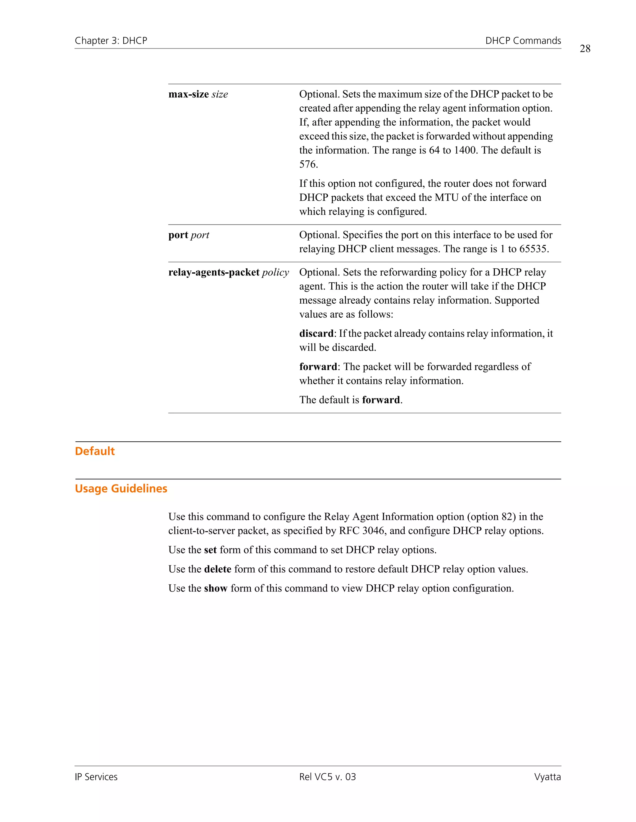 Chapter 3: DHCP                                                                             DHCP Commands
                                                                                                                 28



                   max-size size                Optional. Sets the maximum size of the DHCP packet to be
                                                created after appending the relay agent information option.
                                                If, after appending the information, the packet would
                                                exceed this size, the packet is forwarded without appending
                                                the information. The range is 64 to 1400. The default is
                                                576.
                                                If this option not configured, the router does not forward
                                                DHCP packets that exceed the MTU of the interface on
                                                which relaying is configured.

                   port port                    Optional. Specifies the port on this interface to be used for
                                                relaying DHCP client messages. The range is 1 to 65535.

                   relay-agents-packet policy Optional. Sets the reforwarding policy for a DHCP relay
                                              agent. This is the action the router will take if the DHCP
                                              message already contains relay information. Supported
                                              values are as follows:
                                                discard: If the packet already contains relay information, it
                                                will be discarded.
                                                forward: The packet will be forwarded regardless of
                                                whether it contains relay information.
                                                The default is forward.



Default


Usage Guidelines

                   Use this command to configure the Relay Agent Information option (option 82) in the
                   client-to-server packet, as specified by RFC 3046, and configure DHCP relay options.
                   Use the set form of this command to set DHCP relay options.
                   Use the delete form of this command to restore default DHCP relay option values.
                   Use the show form of this command to view DHCP relay option configuration.




IP Services                                     Rel VC5 v. 03                                           Vyatta
 