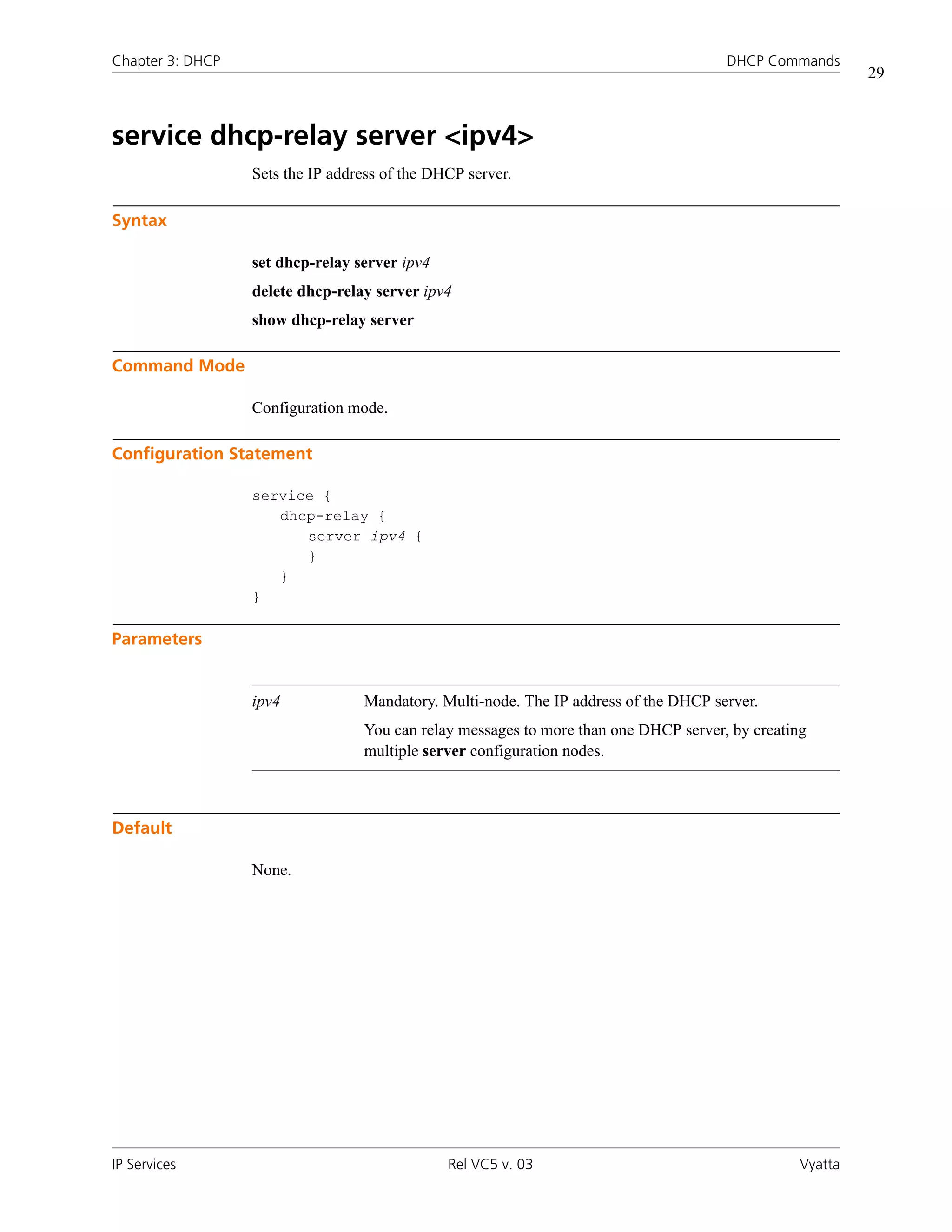 Chapter 3: DHCP                                                                       DHCP Commands
                                                                                                          29



service dhcp-relay server <ipv4>
                  Sets the IP address of the DHCP server.

Syntax

                  set dhcp-relay server ipv4
                  delete dhcp-relay server ipv4
                  show dhcp-relay server

Command Mode

                  Configuration mode.

Configuration Statement

                  service {
                     dhcp-relay {
                        server ipv4 {
                        }
                     }
                  }

Parameters


                  ipv4            Mandatory. Multi-node. The IP address of the DHCP server.
                                  You can relay messages to more than one DHCP server, by creating
                                  multiple server configuration nodes.



Default

                  None.




IP Services                                    Rel VC5 v. 03                                     Vyatta
 