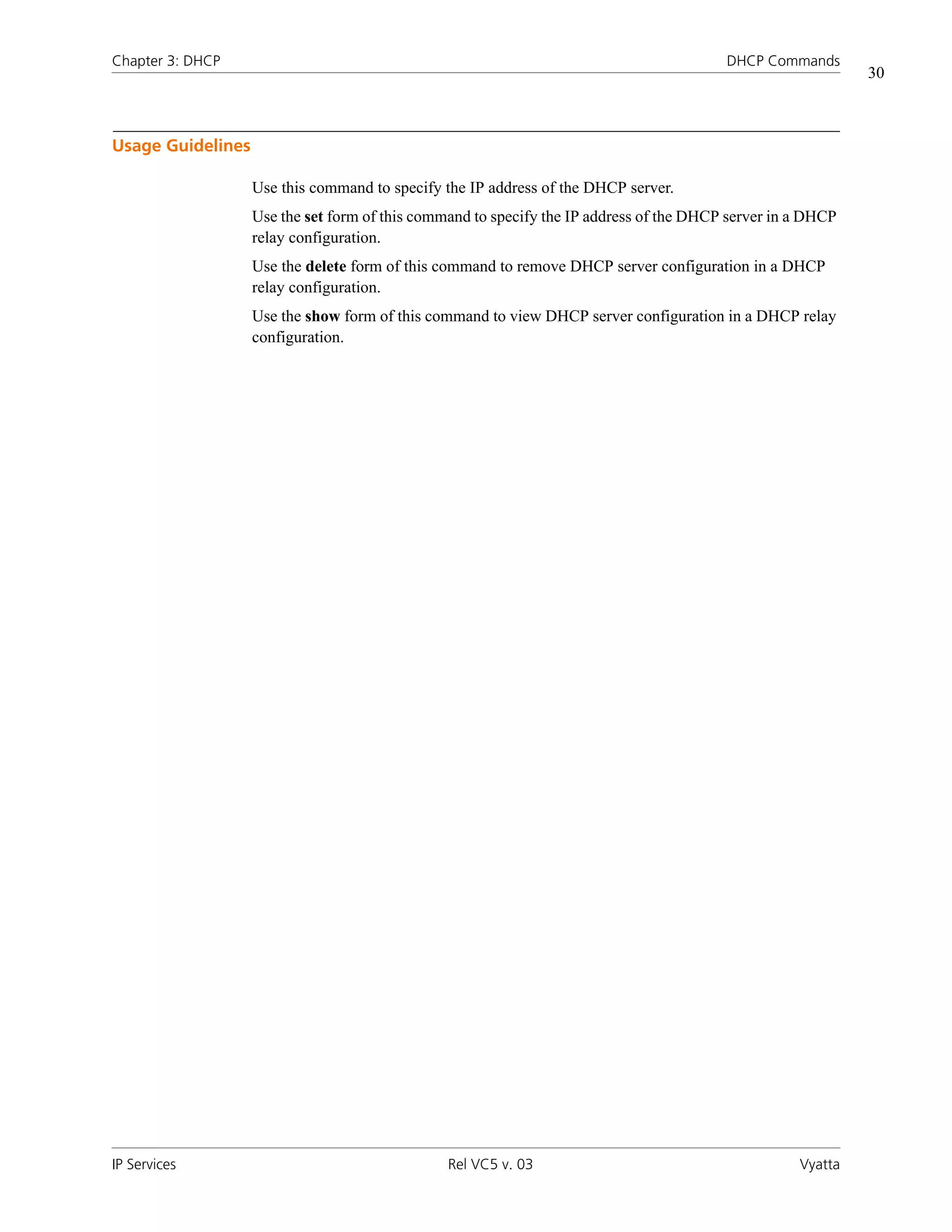 Chapter 3: DHCP                                                                          DHCP Commands
                                                                                                             30



Usage Guidelines

                   Use this command to specify the IP address of the DHCP server.
                   Use the set form of this command to specify the IP address of the DHCP server in a DHCP
                   relay configuration.
                   Use the delete form of this command to remove DHCP server configuration in a DHCP
                   relay configuration.
                   Use the show form of this command to view DHCP server configuration in a DHCP relay
                   configuration.




IP Services                                     Rel VC5 v. 03                                       Vyatta
 
