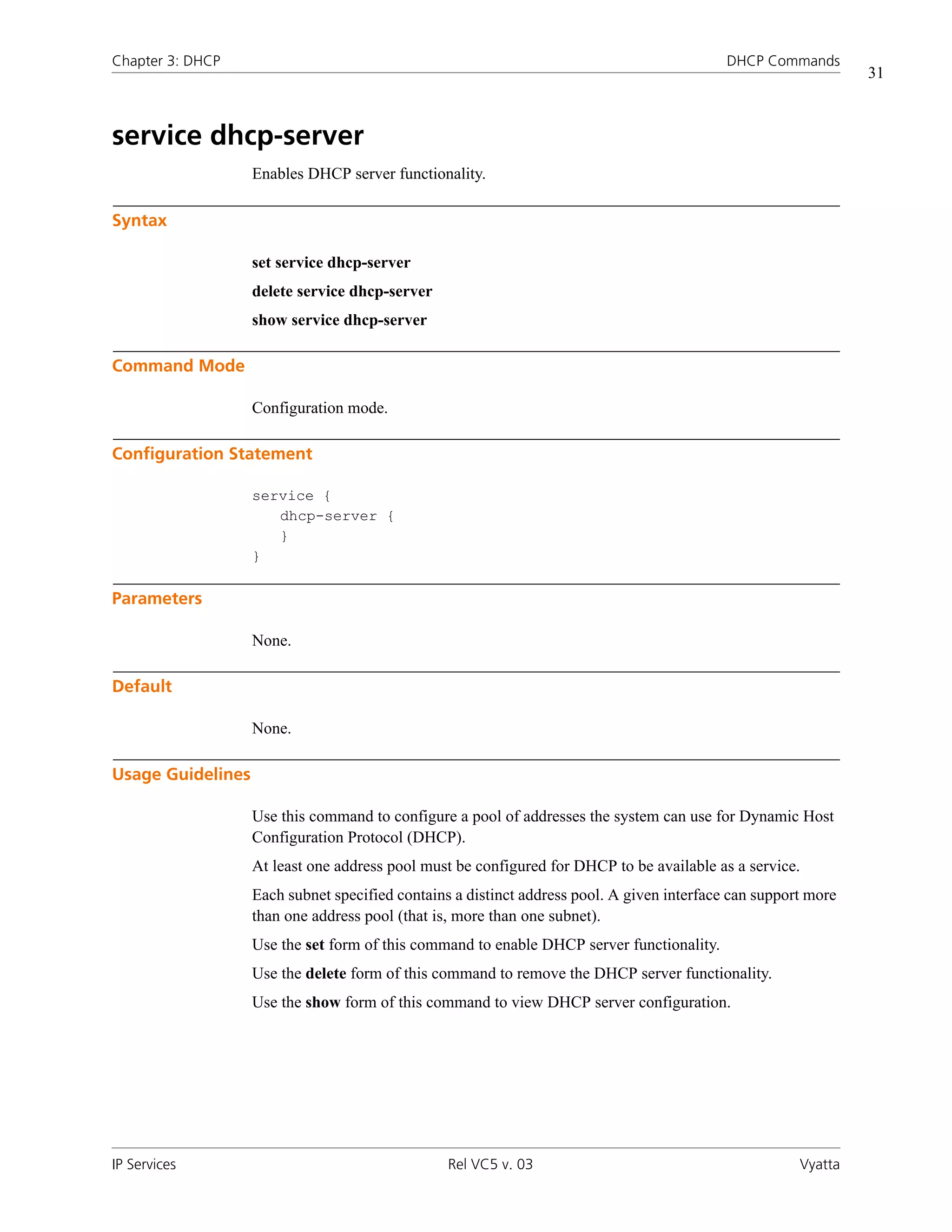 Chapter 3: DHCP                                                                             DHCP Commands
                                                                                                                31



service dhcp-server
                   Enables DHCP server functionality.

Syntax

                   set service dhcp-server
                   delete service dhcp-server
                   show service dhcp-server

Command Mode

                   Configuration mode.

Configuration Statement

                   service {
                      dhcp-server {
                      }
                   }

Parameters

                   None.

Default

                   None.

Usage Guidelines

                   Use this command to configure a pool of addresses the system can use for Dynamic Host
                   Configuration Protocol (DHCP).
                   At least one address pool must be configured for DHCP to be available as a service.
                   Each subnet specified contains a distinct address pool. A given interface can support more
                   than one address pool (that is, more than one subnet).
                   Use the set form of this command to enable DHCP server functionality.
                   Use the delete form of this command to remove the DHCP server functionality.
                   Use the show form of this command to view DHCP server configuration.




IP Services                                      Rel VC5 v. 03                                         Vyatta
 