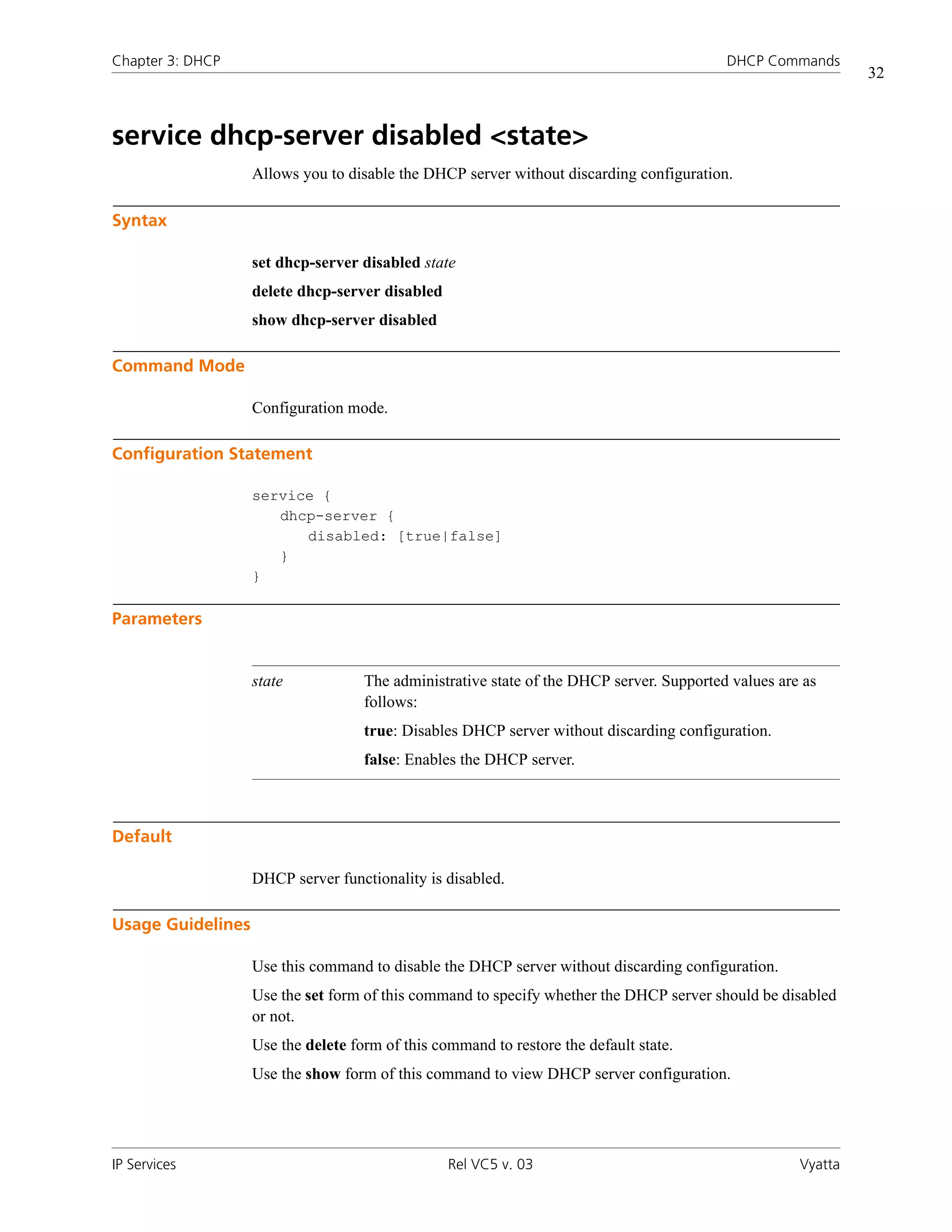 Chapter 3: DHCP                                                                           DHCP Commands
                                                                                                              32



service dhcp-server disabled <state>
                   Allows you to disable the DHCP server without discarding configuration.

Syntax

                   set dhcp-server disabled state
                   delete dhcp-server disabled
                   show dhcp-server disabled

Command Mode

                   Configuration mode.

Configuration Statement

                   service {
                      dhcp-server {
                         disabled: [true|false]
                      }
                   }

Parameters


                   state            The administrative state of the DHCP server. Supported values are as
                                    follows:
                                    true: Disables DHCP server without discarding configuration.
                                    false: Enables the DHCP server.



Default

                   DHCP server functionality is disabled.

Usage Guidelines

                   Use this command to disable the DHCP server without discarding configuration.
                   Use the set form of this command to specify whether the DHCP server should be disabled
                   or not.
                   Use the delete form of this command to restore the default state.
                   Use the show form of this command to view DHCP server configuration.




IP Services                                      Rel VC5 v. 03                                       Vyatta
 