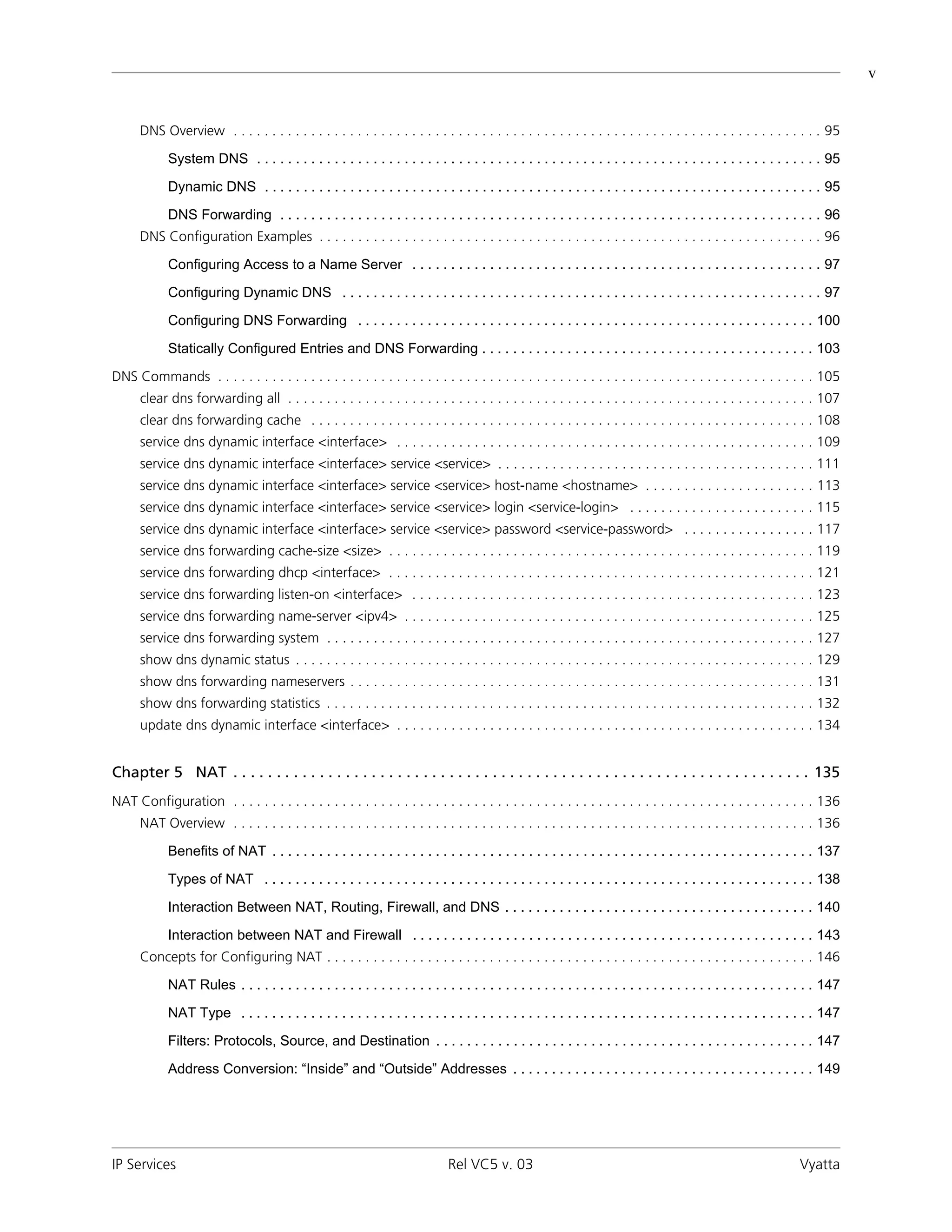 v


      DNS Overview . . . . . . . . . . . . . . . . . . . . . . . . . . . . . . . . . . . . . . . . . . . . . . . . . . . . . . . . . . . . . . . . . . . . . . . . . . . . 95

             System DNS . . . . . . . . . . . . . . . . . . . . . . . . . . . . . . . . . . . . . . . . . . . . . . . . . . . . . . . . . . . . . . . . . . . . . . . . . 95

             Dynamic DNS . . . . . . . . . . . . . . . . . . . . . . . . . . . . . . . . . . . . . . . . . . . . . . . . . . . . . . . . . . . . . . . . . . . . . . . . 95

             DNS Forwarding . . . . . . . . . . . . . . . . . . . . . . . . . . . . . . . . . . . . . . . . . . . . . . . . . . . . . . . . . . . . . . . . . . . . . . 96
      DNS Configuration Examples . . . . . . . . . . . . . . . . . . . . . . . . . . . . . . . . . . . . . . . . . . . . . . . . . . . . . . . . . . . . . . . . . 96

             Configuring Access to a Name Server . . . . . . . . . . . . . . . . . . . . . . . . . . . . . . . . . . . . . . . . . . . . . . . . . . . . . 97

             Configuring Dynamic DNS . . . . . . . . . . . . . . . . . . . . . . . . . . . . . . . . . . . . . . . . . . . . . . . . . . . . . . . . . . . . . . 97

             Configuring DNS Forwarding . . . . . . . . . . . . . . . . . . . . . . . . . . . . . . . . . . . . . . . . . . . . . . . . . . . . . . . . . . . 100

             Statically Configured Entries and DNS Forwarding . . . . . . . . . . . . . . . . . . . . . . . . . . . . . . . . . . . . . . . . . . . 103

DNS Commands . . . . . . . . . . . . . . . . . . . . . . . . . . . . . . . . . . . . . . . . . . . . . . . . . . . . . . . . . . . . . . . . . . . . . . . . . . . . . 105
      clear dns forwarding all . . . . . . . . . . . . . . . . . . . . . . . . . . . . . . . . . . . . . . . . . . . . . . . . . . . . . . . . . . . . . . . . . . . . 107
      clear dns forwarding cache . . . . . . . . . . . . . . . . . . . . . . . . . . . . . . . . . . . . . . . . . . . . . . . . . . . . . . . . . . . . . . . . . 108
      service dns dynamic interface <interface> . . . . . . . . . . . . . . . . . . . . . . . . . . . . . . . . . . . . . . . . . . . . . . . . . . . . . . 109
      service dns dynamic interface <interface> service <service> . . . . . . . . . . . . . . . . . . . . . . . . . . . . . . . . . . . . . . . . . 111
      service dns dynamic interface <interface> service <service> host-name <hostname> . . . . . . . . . . . . . . . . . . . . . . 113
      service dns dynamic interface <interface> service <service> login <service-login> . . . . . . . . . . . . . . . . . . . . . . . . 115
      service dns dynamic interface <interface> service <service> password <service-password> . . . . . . . . . . . . . . . . . 117
      service dns forwarding cache-size <size> . . . . . . . . . . . . . . . . . . . . . . . . . . . . . . . . . . . . . . . . . . . . . . . . . . . . . . . 119
      service dns forwarding dhcp <interface> . . . . . . . . . . . . . . . . . . . . . . . . . . . . . . . . . . . . . . . . . . . . . . . . . . . . . . . 121
      service dns forwarding listen-on <interface> . . . . . . . . . . . . . . . . . . . . . . . . . . . . . . . . . . . . . . . . . . . . . . . . . . . . 123
      service dns forwarding name-server <ipv4> . . . . . . . . . . . . . . . . . . . . . . . . . . . . . . . . . . . . . . . . . . . . . . . . . . . . . 125
      service dns forwarding system . . . . . . . . . . . . . . . . . . . . . . . . . . . . . . . . . . . . . . . . . . . . . . . . . . . . . . . . . . . . . . . 127
      show dns dynamic status . . . . . . . . . . . . . . . . . . . . . . . . . . . . . . . . . . . . . . . . . . . . . . . . . . . . . . . . . . . . . . . . . . . 129
      show dns forwarding nameservers . . . . . . . . . . . . . . . . . . . . . . . . . . . . . . . . . . . . . . . . . . . . . . . . . . . . . . . . . . . . 131
      show dns forwarding statistics . . . . . . . . . . . . . . . . . . . . . . . . . . . . . . . . . . . . . . . . . . . . . . . . . . . . . . . . . . . . . . . 132
      update dns dynamic interface <interface> . . . . . . . . . . . . . . . . . . . . . . . . . . . . . . . . . . . . . . . . . . . . . . . . . . . . . . 134


Chapter 5 NAT . . . . . . . . . . . . . . . . . . . . . . . . . . . . . . . . . . . . . . . . . . . . . . . . . . . . . . . . . . . . . . . . . . . 135
NAT Configuration . . . . . . . . . . . . . . . . . . . . . . . . . . . . . . . . . . . . . . . . . . . . . . . . . . . . . . . . . . . . . . . . . . . . . . . . . . . 136
      NAT Overview . . . . . . . . . . . . . . . . . . . . . . . . . . . . . . . . . . . . . . . . . . . . . . . . . . . . . . . . . . . . . . . . . . . . . . . . . . . 136

             Benefits of NAT . . . . . . . . . . . . . . . . . . . . . . . . . . . . . . . . . . . . . . . . . . . . . . . . . . . . . . . . . . . . . . . . . . . . . . 137

             Types of NAT . . . . . . . . . . . . . . . . . . . . . . . . . . . . . . . . . . . . . . . . . . . . . . . . . . . . . . . . . . . . . . . . . . . . . . . 138

             Interaction Between NAT, Routing, Firewall, and DNS . . . . . . . . . . . . . . . . . . . . . . . . . . . . . . . . . . . . . . . . 140

             Interaction between NAT and Firewall . . . . . . . . . . . . . . . . . . . . . . . . . . . . . . . . . . . . . . . . . . . . . . . . . . . . 143
      Concepts for Configuring NAT . . . . . . . . . . . . . . . . . . . . . . . . . . . . . . . . . . . . . . . . . . . . . . . . . . . . . . . . . . . . . . . 146

             NAT Rules . . . . . . . . . . . . . . . . . . . . . . . . . . . . . . . . . . . . . . . . . . . . . . . . . . . . . . . . . . . . . . . . . . . . . . . . . . 147

             NAT Type . . . . . . . . . . . . . . . . . . . . . . . . . . . . . . . . . . . . . . . . . . . . . . . . . . . . . . . . . . . . . . . . . . . . . . . . . . 147

             Filters: Protocols, Source, and Destination . . . . . . . . . . . . . . . . . . . . . . . . . . . . . . . . . . . . . . . . . . . . . . . . . 147

             Address Conversion: “Inside” and “Outside” Addresses . . . . . . . . . . . . . . . . . . . . . . . . . . . . . . . . . . . . . . . 149




IP Services                                                                     Rel VC5 v. 03                                                                       Vyatta
 