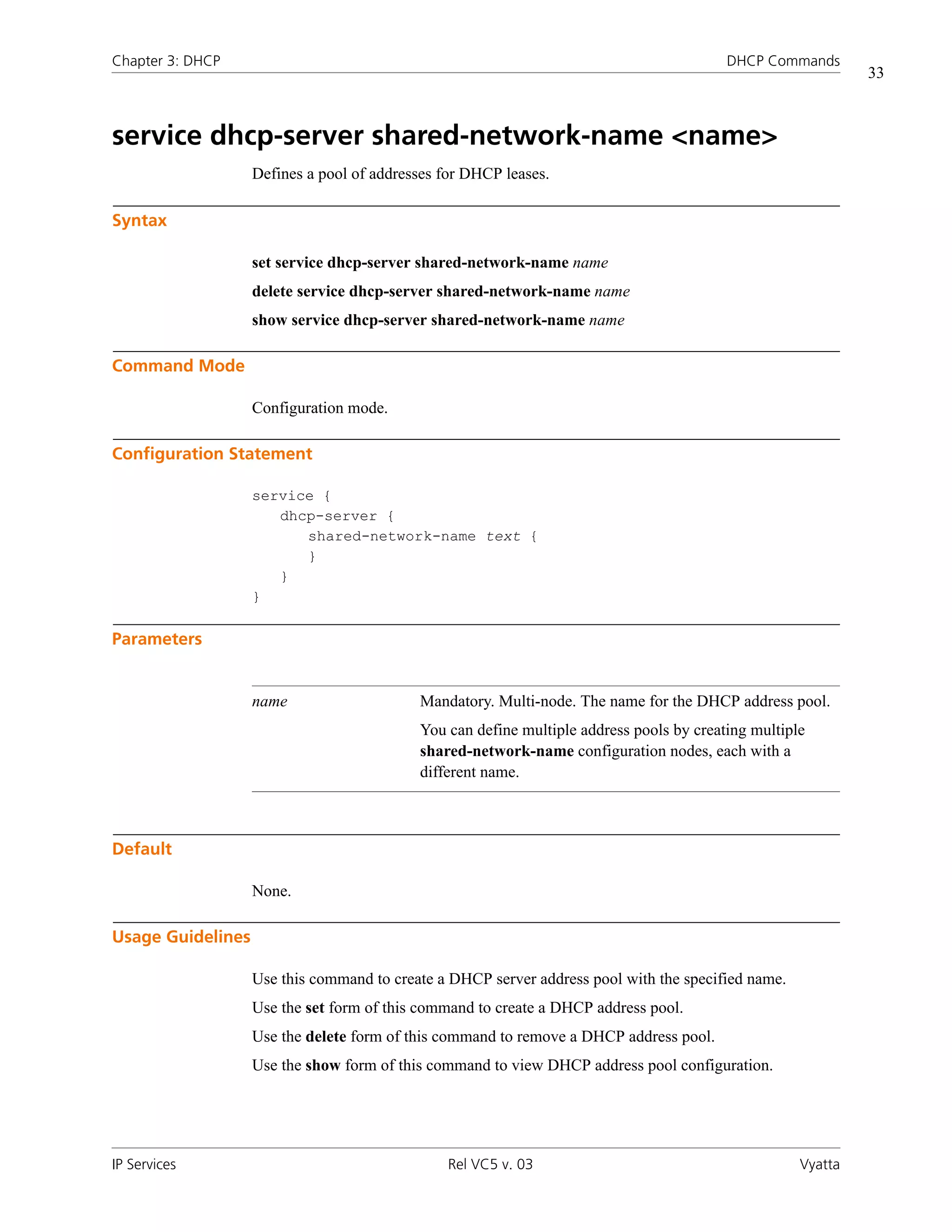 Chapter 3: DHCP                                                                          DHCP Commands
                                                                                                             33



service dhcp-server shared-network-name <name>
                   Defines a pool of addresses for DHCP leases.

Syntax

                   set service dhcp-server shared-network-name name
                   delete service dhcp-server shared-network-name name
                   show service dhcp-server shared-network-name name

Command Mode

                   Configuration mode.

Configuration Statement

                   service {
                      dhcp-server {
                         shared-network-name text {
                         }
                      }
                   }

Parameters


                   name                    Mandatory. Multi-node. The name for the DHCP address pool.
                                           You can define multiple address pools by creating multiple
                                           shared-network-name configuration nodes, each with a
                                           different name.



Default

                   None.

Usage Guidelines

                   Use this command to create a DHCP server address pool with the specified name.
                   Use the set form of this command to create a DHCP address pool.
                   Use the delete form of this command to remove a DHCP address pool.
                   Use the show form of this command to view DHCP address pool configuration.




IP Services                                    Rel VC5 v. 03                                        Vyatta
 