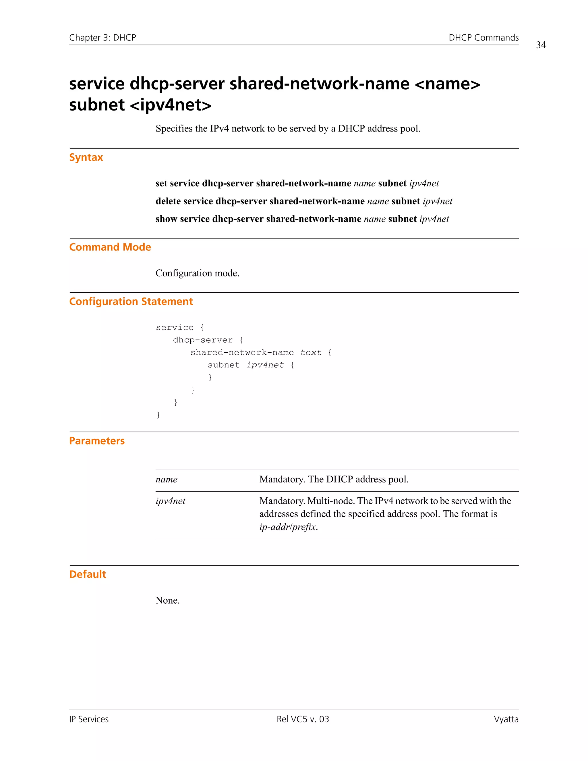 Chapter 3: DHCP                                                                        DHCP Commands
                                                                                                           34



service dhcp-server shared-network-name <name>
subnet <ipv4net>
                  Specifies the IPv4 network to be served by a DHCP address pool.

Syntax

                  set service dhcp-server shared-network-name name subnet ipv4net
                  delete service dhcp-server shared-network-name name subnet ipv4net
                  show service dhcp-server shared-network-name name subnet ipv4net

Command Mode

                  Configuration mode.

Configuration Statement

                  service {
                     dhcp-server {
                        shared-network-name text {
                            subnet ipv4net {
                            }
                        }
                     }
                  }

Parameters


                  name                    Mandatory. The DHCP address pool.

                  ipv4net                 Mandatory. Multi-node. The IPv4 network to be served with the
                                          addresses defined the specified address pool. The format is
                                          ip-addr/prefix.



Default

                  None.




IP Services                                   Rel VC5 v. 03                                       Vyatta
 