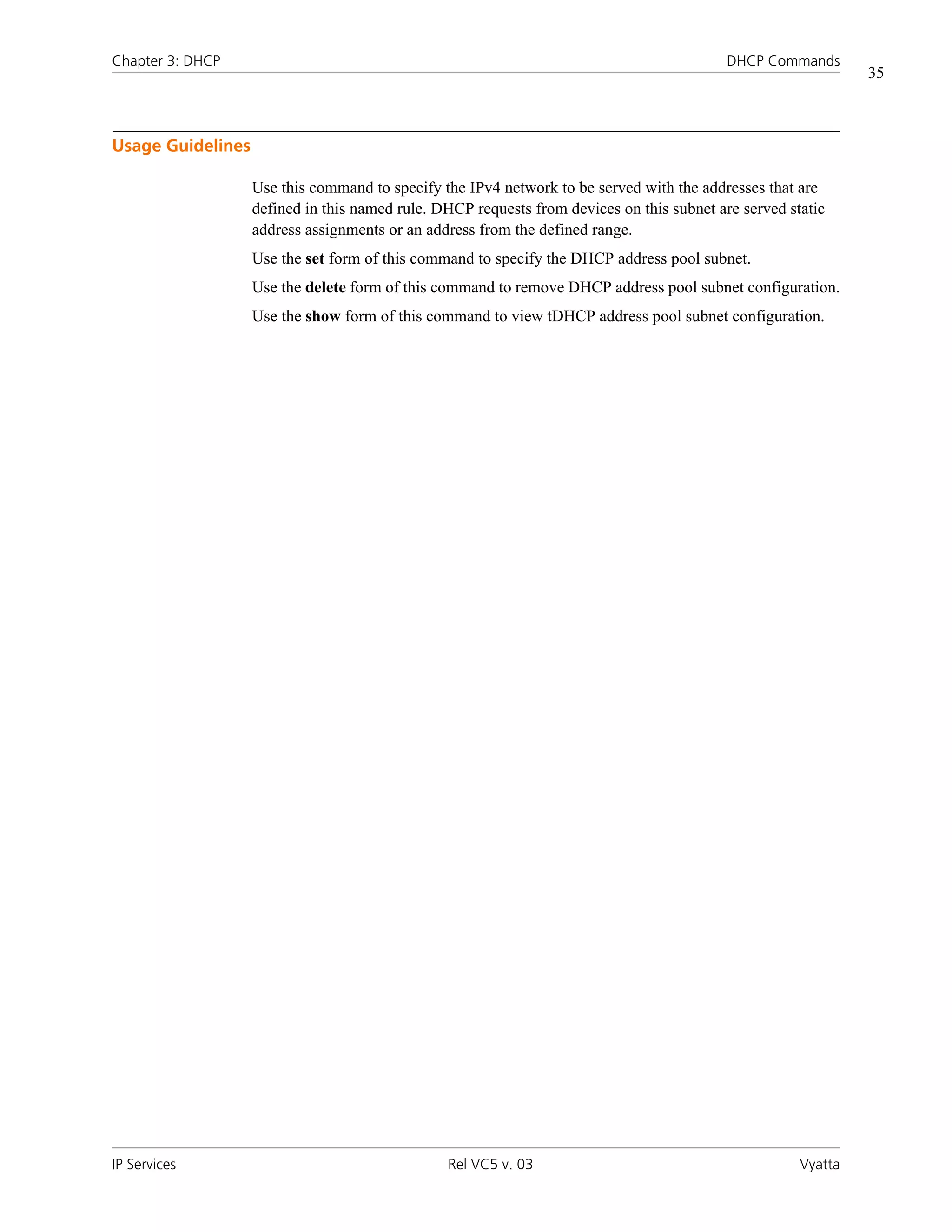 Chapter 3: DHCP                                                                            DHCP Commands
                                                                                                               35



Usage Guidelines

                   Use this command to specify the IPv4 network to be served with the addresses that are
                   defined in this named rule. DHCP requests from devices on this subnet are served static
                   address assignments or an address from the defined range.
                   Use the set form of this command to specify the DHCP address pool subnet.
                   Use the delete form of this command to remove DHCP address pool subnet configuration.
                   Use the show form of this command to view tDHCP address pool subnet configuration.




IP Services                                     Rel VC5 v. 03                                         Vyatta
 
