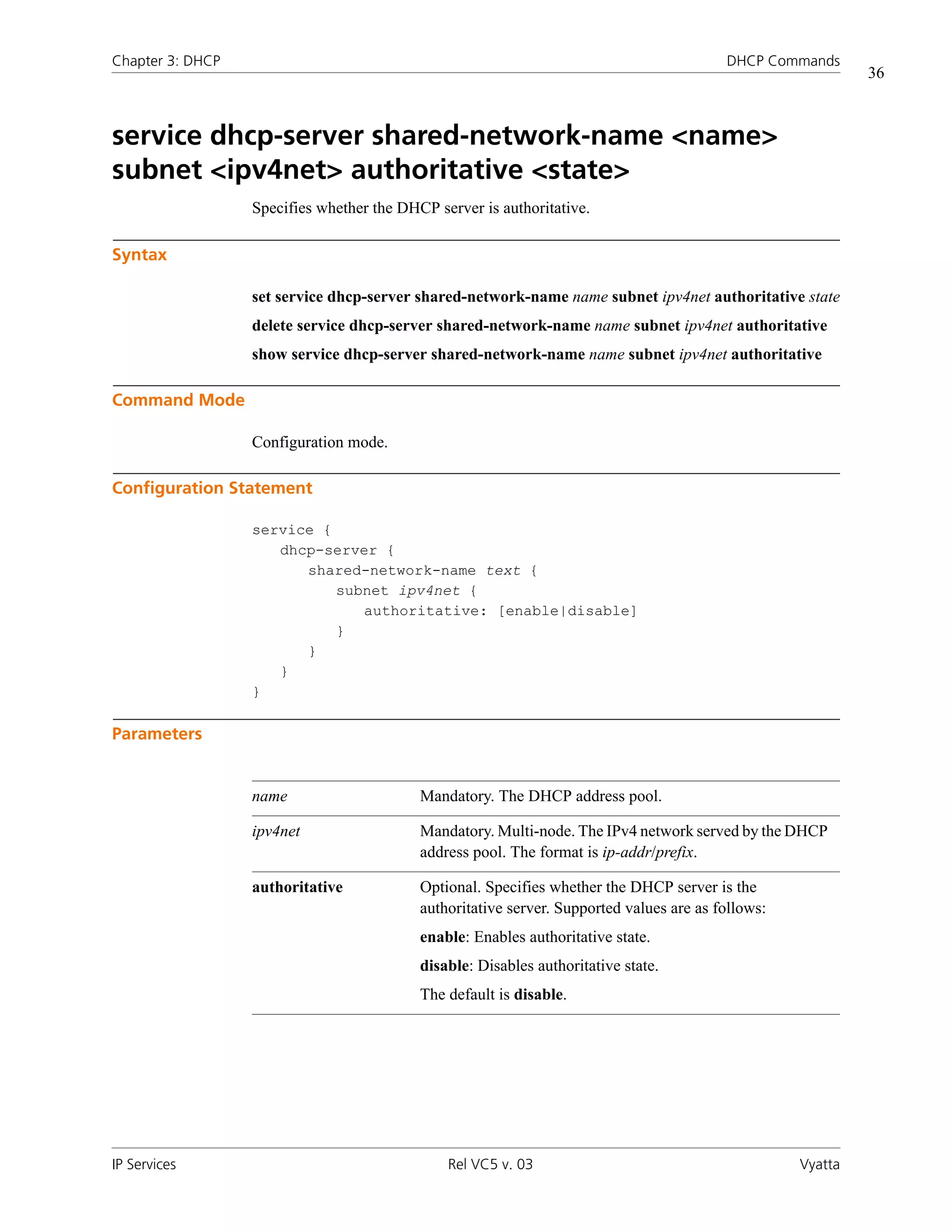 Chapter 3: DHCP                                                                           DHCP Commands
                                                                                                             36



service dhcp-server shared-network-name <name>
subnet <ipv4net> authoritative <state>
                  Specifies whether the DHCP server is authoritative.

Syntax

                  set service dhcp-server shared-network-name name subnet ipv4net authoritative state
                  delete service dhcp-server shared-network-name name subnet ipv4net authoritative
                  show service dhcp-server shared-network-name name subnet ipv4net authoritative

Command Mode

                  Configuration mode.

Configuration Statement

                  service {
                     dhcp-server {
                        shared-network-name text {
                            subnet ipv4net {
                               authoritative: [enable|disable]
                            }
                        }
                     }
                  }

Parameters


                  name                     Mandatory. The DHCP address pool.

                  ipv4net                  Mandatory. Multi-node. The IPv4 network served by the DHCP
                                           address pool. The format is ip-addr/prefix.

                  authoritative            Optional. Specifies whether the DHCP server is the
                                           authoritative server. Supported values are as follows:
                                           enable: Enables authoritative state.
                                           disable: Disables authoritative state.
                                           The default is disable.




IP Services                                    Rel VC5 v. 03                                        Vyatta
 