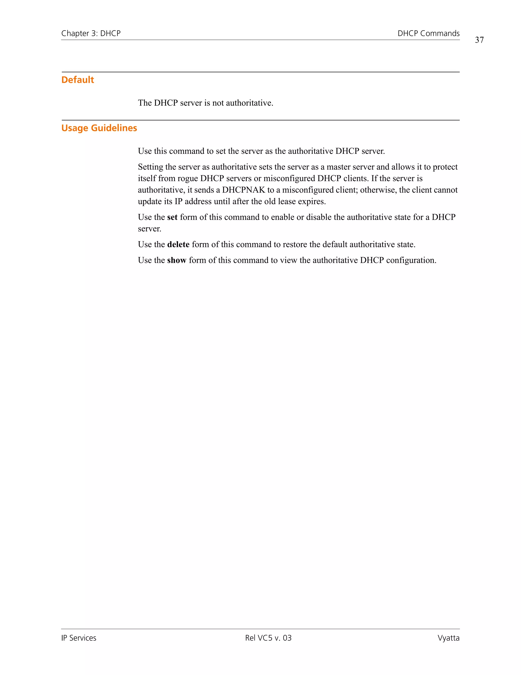 Chapter 3: DHCP                                                                                 DHCP Commands
                                                                                                                     37



Default

                   The DHCP server is not authoritative.

Usage Guidelines

                   Use this command to set the server as the authoritative DHCP server.
                   Setting the server as authoritative sets the server as a master server and allows it to protect
                   itself from rogue DHCP servers or misconfigured DHCP clients. If the server is
                   authoritative, it sends a DHCPNAK to a misconfigured client; otherwise, the client cannot
                   update its IP address until after the old lease expires.
                   Use the set form of this command to enable or disable the authoritative state for a DHCP
                   server.
                   Use the delete form of this command to restore the default authoritative state.
                   Use the show form of this command to view the authoritative DHCP configuration.




IP Services                                       Rel VC5 v. 03                                             Vyatta
 